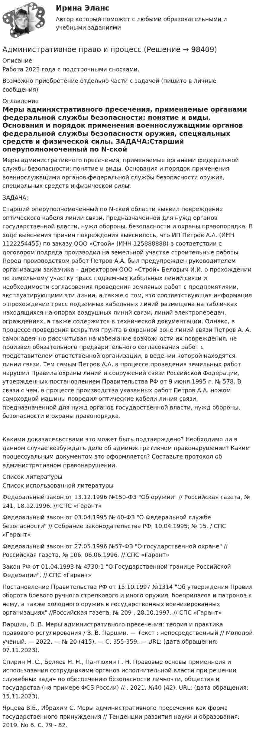      
            Описание
            Работа 2023 года с подстрочными сносками.Возможно приобретение отдельно части с задачей (пишите в личные сообщения) 
            Оглавление
            Меры административного пресечения, применяемые органами федеральной службы безопасности: понятие и виды. Основания и порядок применения военнослужащими органов федеральной службы безопасности оружия, специальных средств и физической силы. ЗАДАЧА:Старший оперуполномоченный по N-ской области выявил повреждение оптического кабеля линии связи, предназначенной для нужд органов государственной власти, нужд обороны, безопасности и охраны правопорядка. В ходе выяснения причин повреждения выяснилось, что ИП Петров А.А.   (ИНН 1122254455) по заказу ООО «Строй» (ИНН 125888888) в соответствии с договором подряда производил на земельной участке строительные работы. Перед производством работ Петров А.А. был предупрежден руководителем организации заказчика – директором ООО «Строй» Беловым И.И. о прохождении по земельному участку трасс подземных кабельных линий связи и необходимости согласования проведения земляных работ с предприятиями, эксплуатирующими эти линии, а также о том, что соответствующая информация о прохождение трасс подземных кабельных линий размещена на табличках находящихся на опорах воздушных линий связи, линий электропередач, ограждениях, а также содержится в технической документации.                                                    Однако, в процессе проведения вскрытия грунта в охранной зоне линий связи Петров А. А. самонадеянно рассчитывая на избежание возможности их повреждения, не произвел обязательного предварительного согласования работ с представителем ответственной организации, в ведении которой находятся линии связи. Тем самым Петров А.А. в процессе проведения земельных работ нарушил Правила охраны линий и сооружений связи Российской Федерации, утвержденных постановлением Правительства РФ от 9 июня 1995 г. № 578. В связи с чем, в процессе производства указанных работ Петров А.А. ножом самоходной машины повредил оптические кабели линии связи, предназначенной для нужд органов государственной власти, нужд обороны, безопасности и охраны правопорядка.Какими доказательствами это может быть подтверждено? Необходимо ли в данном случае возбуждать дело об административном правонарушении? Каким процессуальным документом это оформляется? Составьте протокол об административном правонарушении. 
            Список литературы
            Список использованной литературыФедеральный закон от 13.12.1996 №150-ФЗ Об оружии // Российская газета, № 241, 18.12.1996. // СПС «Гарант»Федеральный закон от 03.04.1995 № 40-ФЗ О Федеральной службе безопасности // Собрание законодательства РФ, 10.04.1995, № 15. / СПС «Гарант»Федеральный закон от 27.05.1996 №57-ФЗ О государственной охране // Российская газета, № 106, 06.06.1996. // СПС «Гарант»Закон РФ от 01.04.1993 № 4730-1 О Государственной границе Российской Федерации. // СПС «Гарант»Постановление Правительства РФ от 15.10.1997 №1314 Об утверждении Правил оборота боевого ручного стрелкового и иного оружия, боеприпасов и патронов к нему, а также холодного оружия в государственных военизированных организациях //Российская газета, № 209 , 28.10.1997. // СПС «Гарант»Паршин, В. В. Меры административного пресечения: теория и практика правового регулирования / В. В. Паршин. — Текст : непосредственный // Молодой ученый. — 2022. — № 20 (415). — С. 355-359. — URL:  (дата обращения: 07.11.2023).Спирин Н. С., Беляев Н. Н., Пантюхин Г. Н. Правовые основы применнеия и использования сотрудниками органов исполнительной власти при решении служебных задач по обеспечению безопасности личночти, общества и государства (на примере ФСБ России) // . 2021. №40 (42). URL:  (дата обращения: 15.11.2023).Ярцева В.Е., Ибрахим С. Меры административного пресечения как форма государственного принуждения // Тенденции развития науки и образования. 2019. No 6. С. 79 - 82. 
            
            
            Административное право и административный процесс (тест с ответами МФЮА/МФЮУ на сайте https://moi.mfua.ru/login/index.php)Административное право и процессАдминистративное право итоговый тест Административное право итоговый тест 29 из 30💯 Административное право > Итоговый тест (правильные ответы на тест Синергия / МОИ / МТИ / МосАП)🌞Административное право. Итоговый тест. Синергия / МТИ / МосАП. 2023 Новые ответы на высокий балл!💯 Административное право > Компетентностный тест (правильные ответы на тест Синергия / МОИ / МТИ / МосАП)Административное право (блок 2-3) тест с ответами Синергия/МОИ/ МТИ /МОСАП💯 Административное право > Блок 2. Административно-правовые отношения: общая характеристика, структура (правильные ответы на тест Синергия / МОИ / МТИ / МосАП)💯 Административное право > Блок 3. Административный процесс и административное производство (правильные ответы на тест Синергия / МОИ / МТИ / МосАП)Административное право ВСЕ ЗАДАНИЯ ⭐ Административное право (все ответы на тест Синергия / МТИ / МосАП, июль 2022)Административное право  задание 2 административное право задания