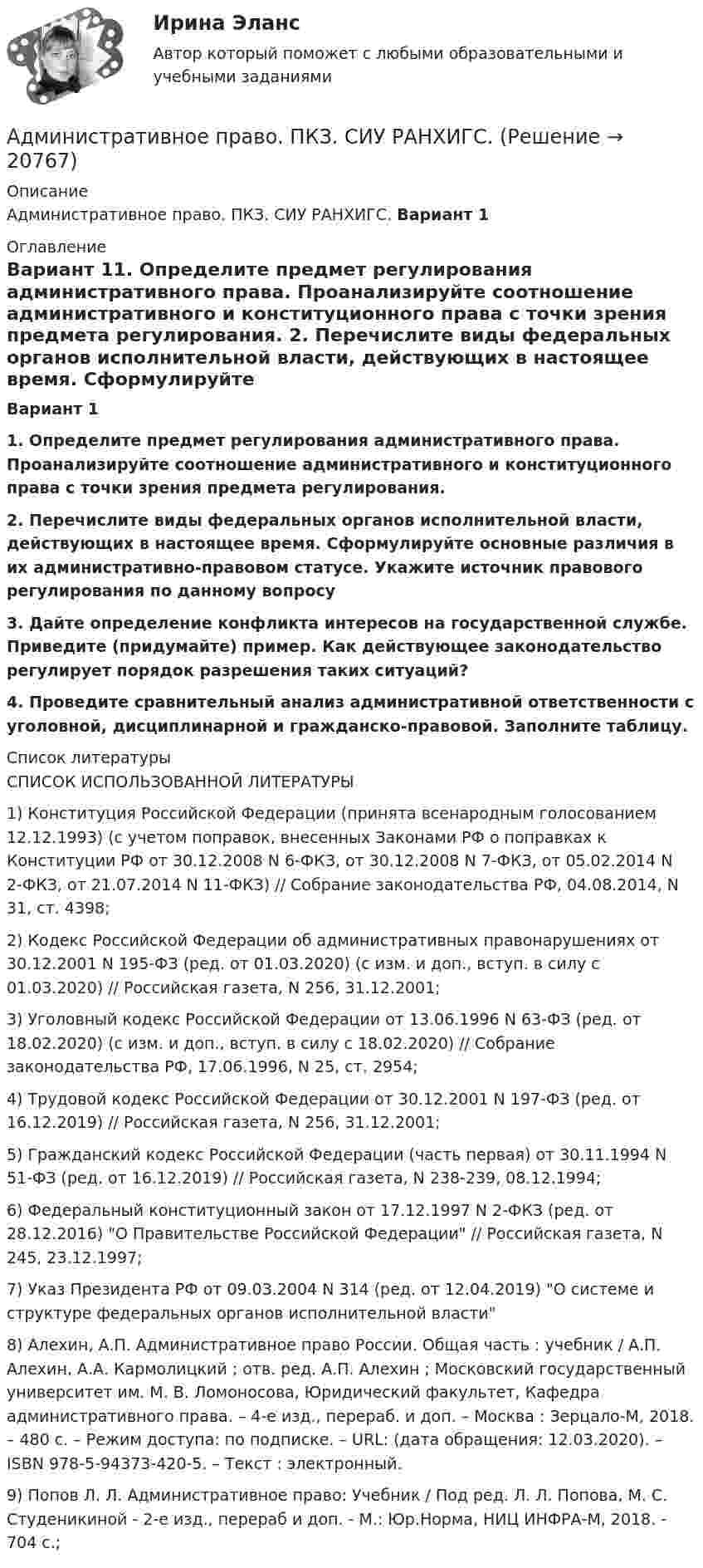      
          Описание
          Административное право. ПКЗ. СИУ РАНХИГС. 	Вариант 1 
          Оглавление
           Вариант 11.                    Определите предмет регулирования административного права. Проанализируйте соотношение административного и конституционного права с точки зрения предмета регулирования. 2. Перечислите виды федеральных органов исполнительной власти, действующих в настоящее время. Сформулируйте основные различия в их административно-правовом статусе. Укажите источник правового регулирования по данному вопросу3.                    Дайте определение конфликта интересов на государственной службе. Приведите (придумайте) пример. Как действующее законодательство регулирует порядок разрешения таких ситуаций?4.     Проведите сравнительный анализ административной ответственности с уголовной, дисциплинарной и гражданско-правовой. Заполните таблицу. 
          Список литературы
          СПИСОК ИСПОЛЬЗОВАННОЙ ЛИТЕРАТУРЫ1) Конституция Российской Федерации (принята всенародным голосованием 12.12.1993) (с учетом поправок, внесенных Законами РФ о поправках к Конституции РФ от 30.12.2008 N 6-ФКЗ, от 30.12.2008 N 7-ФКЗ, от 05.02.2014 N 2-ФКЗ, от 21.07.2014 N 11-ФКЗ) // Собрание законодательства РФ, 04.08.2014, N 31, ст. 4398; 2) Кодекс Российской Федерации об административных правонарушениях от 30.12.2001 N 195-ФЗ (ред. от 01.03.2020) (с изм. и доп., вступ. в силу с 01.03.2020) // Российская газета, N 256, 31.12.2001; 3) Уголовный кодекс Российской Федерации от 13.06.1996 N 63-ФЗ (ред. от 18.02.2020) (с изм. и доп., вступ. в силу с 18.02.2020) // Собрание законодательства РФ, 17.06.1996, N 25, ст. 2954; 4) Трудовой кодекс Российской Федерации от 30.12.2001 N 197-ФЗ (ред. от 16.12.2019) // Российская газета, N 256, 31.12.2001; 5) Гражданский кодекс Российской Федерации (часть первая) от 30.11.1994 N 51-ФЗ (ред. от 16.12.2019) // Российская газета, N 238-239, 08.12.1994; 6) Федеральный конституционный закон от 17.12.1997 N 2-ФКЗ (ред. от 28.12.2016) О Правительстве Российской Федерации // Российская газета, N 245, 23.12.1997; 7) Указ Президента РФ от 09.03.2004 N 314 (ред. от 12.04.2019) О системе и структуре федеральных органов исполнительной власти 8) Алехин, А.П. Административное право России. Общая часть : учебник / А.П. Алехин, А.А. Кармолицкий ; отв. ред. А.П. Алехин ; Московский государственный университет им. М. В. Ломоносова, Юридический факультет, Кафедра административного права. – 4-е изд., перераб. и доп. – Москва : Зерцало-М, 2018. – 480 с. – Режим доступа: по подписке. – URL:  (дата обращения: 12.03.2020). – ISBN 978-5-94373-420-5. – Текст : электронный.9) Попов Л. Л. Административное право: Учебник / Под ред. Л. Л. Попова, М. С. Студеникиной - 2-е изд., перераб и доп. - М.: Юр.Норма, НИЦ ИНФРА-М, 2018. - 704 с.;  
            
            
            Административное право Ответы на тесты 1-4 и Итоговое тестирование Витте МУИВАдминистративное право. ПКЗ. СИУ РАНХИГС.Административное право практическая работаАдминистративное право (РАНХ и ГС)           Административное право.Рейтинговая Витте. 2022 (85/100)Административное право. Рейтинговая. Витте 4 вариант.2022Административное право Рейтинговая работа РР Контрольная работа Вариант 1 Витте МУИВ🌞Административное право. Итоговый тест. Синергия / МТИ / МосАП. 2023 Новые ответы на высокий балл!💯 Административное право > Компетентностный тест (правильные ответы на тест Синергия / МОИ / МТИ / МосАП)Административное право (контрольная работа) 25 вопросов с ответами 84%💯 Административное право.ои(dor) (ответы на тест Синергия / МТИ / МосАП, апрель 2023)Административное право.ои(dor) тест с ответами Синергия/МОИ/ МТИ /МОСАПАдминистративное право ответы на вопросы на 93 балла, Синергия (3 семестр). Сдача октябрь 2023  Административное право (ответы на тест)