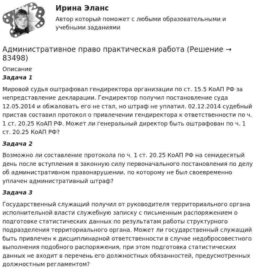      
            Описание
            Задача 1Мировой судья оштрафовал гендиректора организации по ст. 15.5 КоАП РФ за непредставление декларации. Гендиректор получил постановление суда 12.05.2014 и обжаловать его не стал, но штраф не уплатил. 02.12.2014 судебный пристав составил протокол о привлечении гендиректора к ответственности по ч. 1 ст. 20.25 КоАП РФ. Может ли генеральный директор быть оштрафован по ч. 1 ст. 20.25 КоАП РФ?Задача 2Возможно ли составление протокола по ч. 1 ст. 20.25 КоАП РФ на семидесятый день после вступления в законную силу первоначального постановления по делу об административном правонарушении, по которому не был своевременно уплачен административный штраф?Задача 3Государственный служащий получил от руководителя территориального органа исполнительной власти служебную записку с письменным распоряжением о подготовке статистических данных по результатам работы структурного подразделения территориального органа. Может ли государственный служащий быть привлечен к дисциплинарной ответственности в случае недобросовестного выполнения подобного распоряжения, при этом подготовка статистических данных не входит в перечень его должностных обязанностей, предусмотренных должностным регламентом?   
            
            
            Административное право. ПКЗ. СИУ РАНХИГС.Административное право практическая работаАдминистративное право (РАНХ и ГС)           Административное право.Рейтинговая Витте. 2022 (85/100)Административное право. Рейтинговая. Витте 4 вариант.2022Административное право Рейтинговая работа РР Контрольная работа Вариант 1 Витте МУИВАдминистративное право Сибупк ВСЕ ЗАДАНИЯ💯 Административное право > Компетентностный тест (правильные ответы на тест Синергия / МОИ / МТИ / МосАП)Административное право (контрольная работа) 25 вопросов с ответами 84%💯 Административное право.ои(dor) (ответы на тест Синергия / МТИ / МосАП, апрель 2023)Административное право.ои(dor) тест с ответами Синергия/МОИ/ МТИ /МОСАПАдминистративное право ответы на вопросы на 93 балла, Синергия (3 семестр). Сдача октябрь 2023  Административное право (ответы на тест)💯 Административное право (ответы на тест Синергия / МОИ / МТИ / МосАП, сентябрь 2023)