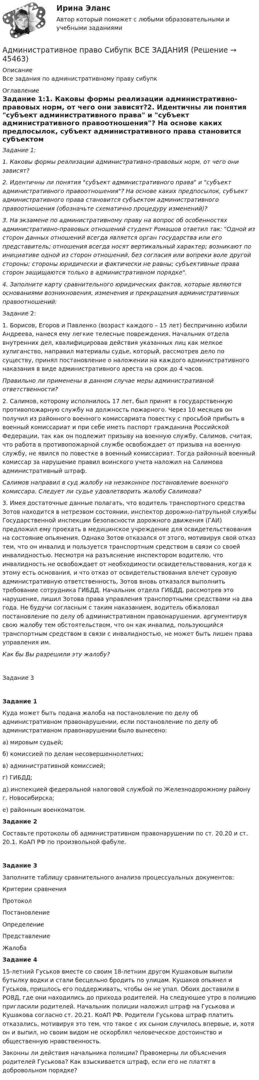      
            Описание
            Все задания по административному праву сибупк 
            Оглавление
            Задание 1:1. Каковы формы реализации административно-правовых норм, от чего они зависят?2. Идентичны ли понятия субъект административного права и субъект административного правоотношения? На основе каких предпосылок, субъект административного права становится субъектом административного правоотношения (обозначьте схематично процедуру изменений)?3. На экзамене по административному праву на вопрос об особенностях административно-правовых отношений студент Ромашов ответил так: Одной из сторон данных отношений всегда является орган государства или его представитель; отношения всегда носят вертикальный характер; возникают по инициативе одной из сторон отношений, без согласия или вопреки воле другой стороны; стороны юридически и фактически не равны; субъективные права сторон защищаются только в административном порядке.4. Заполните карту сравнительного юридических фактов, которые являются основаниями возникновения, изменения и прекращения административных правоотношений:Задание 2:1. Борисов, Егоров и Павленко (возраст каждого – 15 лет) беспричинно избили Андреева, нанеся ему легкие телесные повреждения. Начальник отдела внутренних дел, квалифицировав действия указанных лиц как мелкое хулиганство, направил материалы судье, который, рассмотрев дело по существу, принял постановление о наложении на каждого административного наказания в виде административного ареста на срок до 4 часов. Правильно ли применены в данном случае меры административной ответственности?2. Салимов, которому исполнилось 17 лет, был принят в государственную противопожарную службу на должность пожарного. Через 10 месяцев он получил из районного военного комиссариата повестку с просьбой прибыть в военный комиссариат и при себе иметь паспорт гражданина Российской Федерации, так как он подлежит призыву на военную службу. Салимов, считая, что работа в противопожарной службе освобождает от призыва на военную службу, не явился по повестке в военный комиссариат. Тогда районный военный комиссар за нарушение правил воинского учета наложил на Салимова административный штраф. Салимов направил в суд жалобу на незаконное постановление военного комиссара. Следует ли судье удовлетворить жалобу Салимова?	3. Имея достаточные данные полагать, что водитель транспортного средства Зотов находится в нетрезвом состоянии, инспектор дорожно-патрульной службы Государственной инспекции безопасности дорожного движения (ГАИ) предложил ему проехать в медицинское учреждение для освидетельствования на состояние опьянения. Однако Зотов отказался от этого, мотивируя свой отказ тем, что он инвалид и пользуется транспортным средством в связи со своей инвалидностью. Несмотря на разъяснение инспектором водителю, что инвалидность не освобождает от необходимости освидетельствования, когда к этому есть основания, и что отказ от освидетельствования влечет суровую административную ответственность, Зотов вновь отказался выполнить требование сотрудника ГИБДД. Начальник отдела ГИБДД, рассмотрев это нарушение, лишил Зотова права управления транспортными средствами на два года. Не будучи согласным с таким наказанием, водитель обжаловал постановление по делу об административном правонарушении, аргументируя свою жалобу тем обстоятельством, что он как инвалид, пользующийся транспортным средством в связи с инвалидностью, не может быть лишен права управления им.Как бы Вы разрешили эту жалобу?Задание 3Задание 1Куда может быть подана жалоба на постановление по делу об административном правонарушении, если постановление по делу об административном правонарушении было вынесено:а)       мировым судьей; б)      комиссией по делам несовершеннолетних; в)      административной комиссией; г)       ГИБДД; д)      инспекцией федеральной налоговой службой по Железнодорожному району г. Новосибирска; е)       районным военкоматом.Задание 2Составьте протоколы об административном правонарушении по ст. 20.20 и ст. 20.1. КоАП РФ по произвольной фабуле. Задание 3Заполните таблицу сравнительного анализа процессуальных документов:    Критерии сравнения Протокол Постановление Определение Представление Жалоба  Задание 415-летний Гуськов вместе со своим 18-летним другом Кушаковым выпили бутылку водки и стали бесцельно бродить по улицам. Кушаков опьянел и Гуськов, пришлось его поддерживать, чтобы он не упал. Обоих доставили в РОВД, где они находились до прихода родителей. На следующее утро в полицию пригласили родителей. Начальник полиции наложил штраф на Гуськова и Кушакова согласно ст. 20.21. КоАП РФ. Родители Гуськова штраф платить отказались, мотивируя это тем, что такое с их сыном случилось впервые, и, хотя он и выпил, но своим видом не оскорблял человеческое достоинство и общественную нравственность.Законны ли действия начальника полиции? Правомерны ли объяснения родителей Гуськова? Как взыскивается штраф, если его не платят в добровольном порядке?  
            
            
            Административное право Рейтинговая работа РР Контрольная работа Вариант 1 Витте МУИВАдминистративное право Сибупк ВСЕ ЗАДАНИЯАдминистративное право. СинергияАдминистративное право Синергия 2023 год ИтогАдминистративное право Синергия 2023 год ИтогАдминистративное право, синергия 3-й семестр 2-о курсаАдминистративное право. Синергия (3 семестр)Административное право (ответы на тест)💯 Административное право (ответы на тест Синергия / МОИ / МТИ / МосАП, сентябрь 2023)Административное право Ответы на тесты 1-4 и Итоговое тестирование Витте МУИВАдминистративное право. ПКЗ. СИУ РАНХИГС.Административное право практическая работаАдминистративное право (РАНХ и ГС)           Административное право.Рейтинговая Витте. 2022 (85/100)