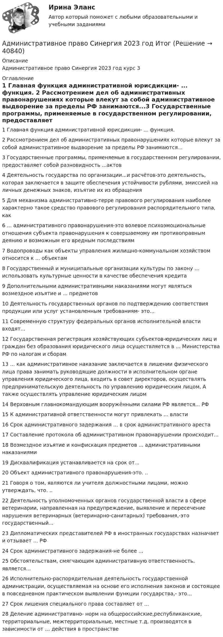      
          Описание
          Административное право Синергия 2023 год курс 3 
          Оглавление
          1 Главная функция административной юрисдикции- ... функция. 2 Рассмотрением дел об административных правонарушениях которые влекут за собой административное выдворение за пределы РФ занимаются...3 Государственные программы, применяемые в государственном регулировании, предоставляет собой разновидность ...актов4 Деятельность государства по организации...и расчётов-это деятельность, которая заключается в защите обеспечения устойчивости рублями, эмиссией на личных денежных знаков, изъятие их из обращения5 Для механизма административно-терре правового регулирования наиболее характерно такое средство правового регулирования распорядительного типа, как6 ... административного правонарушения-это волевое психоэмоциональные отношения субъекта правонарушения к совершаемому им противоправным деянию и возможным его вредным последствиям7 Водопроводы как объекты управления жилищно-коммунальном хозяйством относится к ... объектам8 Государственный и муниципальные организации культуры по закону ... использовать культурные ценности в качестве обеспечения кредита9 Дополнительными административными наказаниями могут являться возмездное изъятие и ... предметов10 Деятельность  государственных органов по подтверждению соответствия продукции или услуг установленным требованиям- это... 11 Современную структуру федеральных органов исполнительной власти входят...12 Государственная регистрация хозяйствующих субъектов-юридических лиц и граждан без образования юридического лица осуществляется в ... Министерства РФ по налогам и сборам13 ... как административное наказание заключается в лишении физического лица права занимать руководящие должности в исполнительном органе управления юридического лица, входить в совет директоров, осуществлять предпринимательскую деятельность по управлению юридическим лицом, А также осуществлять управление юридическим лицом14 Верховным главнокомандующим вооружёнными силами РФ является... РФ15 К административной ответственности могут привлекать ... власти16 Срок административного задержания ... в срок административного ареста17 Составление протокола об административном правонарушении происходит... 18 Возмездное изъятие и конфискация предметов ... административными наказаниями19 Дисквалификация устанавливается на срок от... 20 Объект административного правонарушения-это. ..21 Говоря о том, являются ли учителя должностными лицами, можно утверждать, что. .. 22 Деятельность уполномоченных органов государственной власти в сфере ветеринарии, направленная на предупреждение, выявление и пересечение нарушения ветеринарных (ветеринарно-санитарных) требования,-это государственный... 23 Дипломатических представителей РФ в иностранных государствах назначает и отзывает ... РФ24 Срок административного задержания-не более ... 25 Обстоятельствам, смягчающим административную ответственность, является...26 Исполнительно-распорядительная деятельность государственной администрации, осуществляемая на основе его исполнения законов и состоящее в повседневном практическом выявлении функции государства,-  это...  27 Срок лишения специального права составляет от ...28 Деление административно- норм на общероссийские,республиканские, территориальные, межтерриториальные, местные т.д. производятся в зависимости от … действия в пространстве 
            
            
            Административное право Синергия 2023 год ИтогАдминистративное право Синергия 2023 год ИтогАдминистративное право, синергия 3-й семестр 2-о курсаАдминистративное право. Синергия (3 семестр)Административное право. Синергия 3 семестрАдминистративное право.Синергия. 3 семестрАдминистративное право ( Синергия, 4 семестр)Административное право. ПКЗ. СИУ РАНХИГС.Административное право практическая работаАдминистративное право (РАНХ и ГС)           Административное право.Рейтинговая Витте. 2022 (85/100)Административное право. Рейтинговая. Витте 4 вариант.2022Административное право Рейтинговая работа РР Контрольная работа Вариант 1 Витте МУИВАдминистративное право Сибупк ВСЕ ЗАДАНИЯ