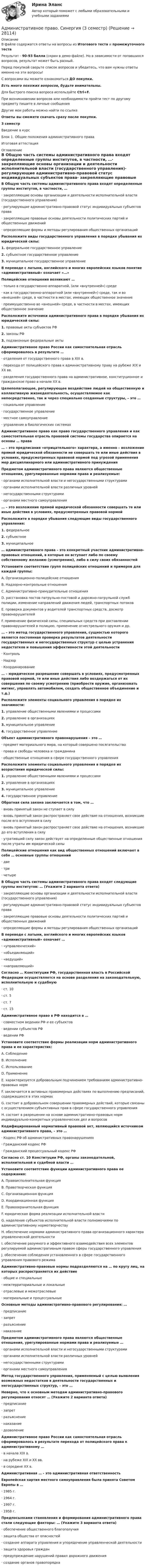     
          Описание
          В файле содержатся ответы на вопросы из Итогового теста и промежуточного тестаРезультат - 90-93 балла (скрин в демо-файле). Но в зависимости от попавшихся вопросов, результат может быть разный.Перед покупкой сверьте список вопросов и убедитесь, что вам нужны ответы именно на эти вопросы!С вопросами вы можете ознакомиться ДО покупки.Есть много похожих вопросов, будьте внимательны.Для быстрого поиска вопроса используйте Ctrl+F.При возникновении вопросов или необходимости пройти тест по другому предмету пишите в личные сообщения Другие мои работы можно найти по ссылке Ответы вы сможете скачать сразу после покупки.3 семестрВведение в курсБлок 1. Общие положения административного праваИтоговая аттестация 
          Оглавление
          В Общую часть системы административного права входят определенные группы институтов, в частности, …·      закрепляющие основы организации и деятельности исполнительной власти (государственного управления)·      регулирующие административно-правовой статус индивидуальных субъектов права·      закрепляющие правовые основы деятельности политических партий и общественных движений·      определяющие формы и методы регулирования общественных организацийРасположите виды государственного управления в порядке убывания их юридической силы:1.   федеральное государственное управление2.   субъектное государственное управление3.   муниципальное государственное управлениеВ переводе с латыни, английского и многих европейских языков понятие «административный» означает «…»Полицейские отношения возникают …·      только в государственно-аппаратной, (или «внутренней») среде·      как в государственно-аппаратной (или «внутренней») среде, так и во «внешней» среде, в частности в местах, имеющих общественное значение·      преимущественно во «внешней» среде, в частности в местах, имеющих общественное значениеРасположите источники административного права в порядке убывания их юридической силы:1.   правовые акты субъектов РФ2.   законы РФ3.   подзаконные федеральные актыАдминистративное право России как самостоятельная отрасль сформировалось в результате …·      отделения от государственного права в ХIХ в.·      перехода от полицейского права к административному праву на рубеже ХIХ и ХХ вв.·      разделения государственного права на административное, конституционное и гражданское право в начале ХХ в.Целеполагающее, регулирующее воздействие людей на общественную и коллективную жизнедеятельность, осуществляемое как непосредственно, так и через специально созданные структуры, – это …·      социальное управление·      государственное управление·      местное самоуправление·      управление в биологических системахАдминистративное право как право государственного управления и как самостоятельная отрасль правовой системы государства опирается на основы … права… – это предписания «отрицательного» характера, а именно – возложение прямой юридической обязанности не совершать те или иные действия в условиях, предусмотренных правовой нормой под угрозой применения мер дисциплинарного или административного принужденияПредметом административного права являются общественные отношения, урегулированные нормами права и реализуемые:·      органами исполнительной власти и негосударственными структурами·      органами исполнительной власти различных уровней·      негосударственными структурами·      органами местного самоуправления… – это возложение прямой юридической обязанности совершать те или иные действия в условиях, предусмотренных правовой нормойРасположите в порядке убывания следующие виды государственного управления:1.   федеральное2.   субъектное3.   муниципальное… административного права – это конкретный участник административно-правовых отношений, в которые он вступает либо по своему собственному желанию (усмотрению), либо в силу своих обязанностейУстановите соответствие групп полицейских отношений и примеров для каждой группы:A. Организационно-полицейские отношенияB. Надзорно-контрольные отношенияC. Административно-принудительные отношенияD. расстановка постов патрульно-постовой и дорожно-патрульной служб полиции, изменение направлений движения людей, транспортных потоковE. проверка документов у водителей транспортных средств, досмотр правонарушителейF. применение физической силы, специальных средств при доставлении правонарушителей в полицию, применение огнестрельного оружия и др.… – это метод государственного управления, сущностью которого является постоянная проверка результатов деятельности государственных и негосударственных структур с целью устранения недостатков и повышения эффективности этой деятельности·      Контроль·      Надзор·      Координирование… – юридическое разрешение совершать в условиях, предусмотренных правовой нормой, те или иные действия либо воздержаться от их совершения по своему усмотрению (приобрести оружие, организовать митинг, управлять автомобилем, создать общественное объединение и т.д.)Расположите элементы социального управления в порядке их значимости:1.   управление общественными явлениями и процессами2.   управление в организациях3.   муниципальное управление4.   государственное управлениеОбъект административного правонарушения – это …·      предмет материального мира, на который совершено посягательство·      права и свободы человека и гражданина·      общественные отношения в сфере государственного управленияРасположите элементы социального управления в порядке их возрастания юридической силы:1.   управление общественными явлениями и процессами2.   управление в организациях3.   муниципальное управление4.   государственное управлениеОбратная сила закона заключается в том, что …·      вновь принятый закон не ступает в силу·      вновь принятый закон распространяет свое действие на отношения, возникшие после его вступления в силу·      вновь принятый закон распространяет свое действие на отношения, возникшие до его вступления в силу·      утративший силу закон действует на определенные общественные отношения после утраты им юридической силыПолицейские отношения как вид общественных отношений включает в себя … основные группы отношений·      две·      три·      четыреВ Общую часть системы административного права входят следующие группы институтов: … (Укажите 2 варианта ответа)·      закрепляющие основы организации и деятельности исполнительной власти (государственного управления)·      регулирующие административно-правовой статус индивидуальных субъектов права·      закрепляющие правовые основы деятельности политических партий и общественных движений·      определяющие формы и методы регулирования общественных организацийВ переводе с латыни, английского и многих европейских языков «административный» означает …·      «управленческий»·      «объединяющий»·      «ведущий»·      «направляющий»Согласно … Конституции РФ, государственная власть в Российской Федерации осуществляется на основе разделения на законодательную, исполнительную и судебную·      ст. 10·      ст. 5·      ст. 7·      ст. 15Административное право в РФ находится в …·      совместном ведении РФ и ее субъектов·      ведении субъектов РФ·      ведении РФУстановите соответствие формы реализации норм административного права и ее характеристик:A. СоблюдениеB. ИсполнениеC. ИспользованиеD. ПрименениеE. характеризуется добровольным подчинением требованиям административно-правовых нормF. заключается в активных правомерных действиях по выполнению предписаний, содержащихся в этих нормахG. состоит в добровольном совершении правомерных действий, которые связаны с осуществлением субъективных прав в сфере государственного управленияH. состоит в разрешении на основе административно-правовых норм индивидуально-конкретных управленческих дел и вопросовКодифицированный нормативный правовой акт, являющийся источником административного права, – это …·      Кодекс РФ об административных правонарушениях·      Гражданский кодекс РФ·      Гражданский процессуальный кодекс РФСогласно ст. 10 Конституции РФ, органы законодательной, исполнительной и судебной власти …Установите соответствие функции административного права ее содержания:A. Правоисполнительная функцияB. Правотворческая функцияC. Организационная функцияD. Координационная функцияE. Правоохранительная функцияF. юридическая форма реализации исполнительной власти G. наделение субъектов исполнительной власти полномочиями по административному нормотворчеству H. обеспечение нормами административного права организационного характера управленческой деятельности I. обеспечение разумного и эффективного взаимодействия всех элементов регулируемой административным правом сферы государственного управления J. обеспечение соблюдения установленного в сфере государственного управления правового режима Административно-правовые нормы подразделяются на … по кругу лиц, на которых распространяется их действие·      общие и специальные·      межтерриториальные и локальные·      отраслевые и межотраслевые·      материальные и процессуальныеОсновные методы административно-правового регулирования: …·      предписание·      запрет·      разъяснение·      наказаниеПредметом административного права являются общественные отношения, урегулированные нормами права и реализуемые …·      органами исполнительной власти и негосударственными структурами·      органами исполнительной власти различных уровней·      негосударственными структурами·      органами местного самоуправленияМетод государственного управления, применяемый с целью выявления возможных недостатков в деятельности государственных и негосударственных структур, – это …Неверно, что к основным методам административно-правового регулирования относят … (Укажите 2 варианта ответа)·      предписание·      запрет·      разъяснение·      наказание·      дозволениеАдминистративное право России как самостоятельная отрасль сформировалось в результате перехода от полицейского права к административному …·      в начале ХIХ в.·      на рубеже ХIХ и ХХ вв.·      в середине ХХ в.Административная … - это административная ответственностьЕвропейская хартия местного самоуправления была принята Советом Европы в …·      1985 г.·      1964 г.·      1997 г.·      1958 г.Предпосылками становления и формирования административного права стали следующие факторы: … (Укажите 3 варианта ответа)·      обеспечение общественного благополучия·      защита общества от опасностей·      создание аппарата управления и упорядочение управленческой деятельности·      защита здоровья граждан·      предупреждение нарушений правил дорожного движения·      создание органов правопорядка 
            
            
            Административное право, синергия 3-й семестр 2-о курсаАдминистративное право. Синергия (3 семестр)Административное право. Синергия 3 семестрАдминистративное право.Синергия. 3 семестрАдминистративное право ( Синергия, 4 семестр)Административное право//СИНЕРГИЯ//МОСАП//МОИ//МТИАдминистративное право. Синергия. На отлично!Административное право (РАНХ и ГС)           Административное право.Рейтинговая Витте. 2022 (85/100)Административное право. Рейтинговая. Витте 4 вариант.2022Административное право Рейтинговая работа РР Контрольная работа Вариант 1 Витте МУИВАдминистративное право Сибупк ВСЕ ЗАДАНИЯАдминистративное право. СинергияАдминистративное право Синергия 2023 год Итог
