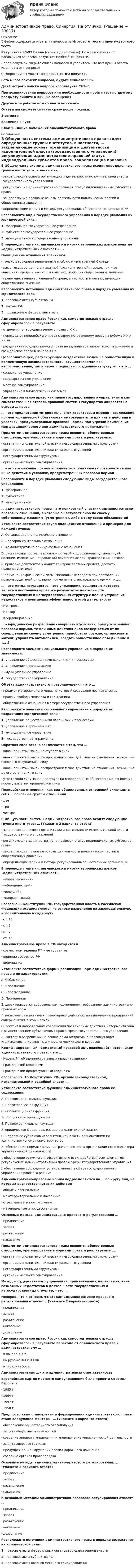     
          Описание
          В файле содержатся ответы на вопросы из Итогового теста и промежуточного тестаРезультат - 90-97 балла (скрин в демо-файле). Но в зависимости от попавшихся вопросов, результат может быть разный.Перед покупкой сверьте список вопросов и убедитесь, что вам нужны ответы именно на эти вопросы!С вопросами вы можете ознакомиться ДО покупки.Есть много похожих вопросов, будьте внимательны.Для быстрого поиска вопроса используйте Ctrl+F.При возникновении вопросов или необходимости пройти тест по другому предмету пишите в личные сообщения Другие мои работы можно найти по ссылке Ответы вы сможете скачать сразу после покупки.3 семестрВведение в курсБлок 1. Общие положения административного права 
          Оглавление
          В Общую часть системы административного права входят определенные группы институтов, в частности, …·      закрепляющие основы организации и деятельности исполнительной власти (государственного управления)·      регулирующие административно-правовой статус индивидуальных субъектов права·      закрепляющие правовые основы деятельности политических партий и общественных движений·      определяющие формы и методы регулирования общественных организацийРасположите виды государственного управления в порядке убывания их юридической силы:1.   федеральное государственное управление2.   субъектное государственное управление3.   муниципальное государственное управлениеВ переводе с латыни, английского и многих европейских языков понятие «административный» означает «…»Полицейские отношения возникают …·      только в государственно-аппаратной, (или «внутренней») среде·      как в государственно-аппаратной (или «внутренней») среде, так и во «внешней» среде, в частности в местах, имеющих общественное значение·      преимущественно во «внешней» среде, в частности в местах, имеющих общественное значениеРасположите источники административного права в порядке убывания их юридической силы:1.   правовые акты субъектов РФ2.   законы РФ3.   подзаконные федеральные актыАдминистративное право России как самостоятельная отрасль сформировалось в результате …·      отделения от государственного права в ХIХ в.·      перехода от полицейского права к административному праву на рубеже ХIХ и ХХ вв.·      разделения государственного права на административное, конституционное и гражданское право в начале ХХ в.Целеполагающее, регулирующее воздействие людей на общественную и коллективную жизнедеятельность, осуществляемое как непосредственно, так и через специально созданные структуры, – это …·      социальное управление·      государственное управление·      местное самоуправление·      управление в биологических системахАдминистративное право как право государственного управления и как самостоятельная отрасль правовой системы государства опирается на основы … права… – это предписания «отрицательного» характера, а именно – возложение прямой юридической обязанности не совершать те или иные действия в условиях, предусмотренных правовой нормой под угрозой применения мер дисциплинарного или административного принужденияПредметом административного права являются общественные отношения, урегулированные нормами права и реализуемые:·      органами исполнительной власти и негосударственными структурами·      органами исполнительной власти различных уровней·      негосударственными структурами·      органами местного самоуправления… – это возложение прямой юридической обязанности совершать те или иные действия в условиях, предусмотренных правовой нормойРасположите в порядке убывания следующие виды государственного управления:1.   федеральное2.   субъектное3.   муниципальное… административного права – это конкретный участник административно-правовых отношений, в которые он вступает либо по своему собственному желанию (усмотрению), либо в силу своих обязанностейУстановите соответствие групп полицейских отношений и примеров для каждой группы:A. Организационно-полицейские отношенияB. Надзорно-контрольные отношенияC. Административно-принудительные отношенияD. расстановка постов патрульно-постовой и дорожно-патрульной служб полиции, изменение направлений движения людей, транспортных потоковE. проверка документов у водителей транспортных средств, досмотр правонарушителейF. применение физической силы, специальных средств при доставлении правонарушителей в полицию, применение огнестрельного оружия и др.… – это метод государственного управления, сущностью которого является постоянная проверка результатов деятельности государственных и негосударственных структур с целью устранения недостатков и повышения эффективности этой деятельности·      Контроль·      Надзор·      Координирование… – юридическое разрешение совершать в условиях, предусмотренных правовой нормой, те или иные действия либо воздержаться от их совершения по своему усмотрению (приобрести оружие, организовать митинг, управлять автомобилем, создать общественное объединение и т.д.)Расположите элементы социального управления в порядке их значимости:1.   управление общественными явлениями и процессами2.   управление в организациях3.   муниципальное управление4.   государственное управлениеОбъект административного правонарушения – это …·      предмет материального мира, на который совершено посягательство·      права и свободы человека и гражданина·      общественные отношения в сфере государственного управленияРасположите элементы социального управления в порядке их возрастания юридической силы:1.   управление общественными явлениями и процессами2.   управление в организациях3.   муниципальное управление4.   государственное управлениеОбратная сила закона заключается в том, что …·      вновь принятый закон не ступает в силу·      вновь принятый закон распространяет свое действие на отношения, возникшие после его вступления в силу·      вновь принятый закон распространяет свое действие на отношения, возникшие до его вступления в силу·      утративший силу закон действует на определенные общественные отношения после утраты им юридической силыПолицейские отношения как вид общественных отношений включает в себя … основные группы отношений·      две·      три·      четыреВ Общую часть системы административного права входят следующие группы институтов: … (Укажите 2 варианта ответа)·      закрепляющие основы организации и деятельности исполнительной власти (государственного управления)·      регулирующие административно-правовой статус индивидуальных субъектов права·      закрепляющие правовые основы деятельности политических партий и общественных движений·      определяющие формы и методы регулирования общественных организацийВ переводе с латыни, английского и многих европейских языков «административный» означает …·      «управленческий»·      «объединяющий»·      «ведущий»·      «направляющий»Согласно … Конституции РФ, государственная власть в Российской Федерации осуществляется на основе разделения на законодательную, исполнительную и судебную·      ст. 10·      ст. 5·      ст. 7·      ст. 15Административное право в РФ находится в …·      совместном ведении РФ и ее субъектов·      ведении субъектов РФ·      ведении РФУстановите соответствие формы реализации норм административного права и ее характеристик:A. СоблюдениеB. ИсполнениеC. ИспользованиеD. ПрименениеE. характеризуется добровольным подчинением требованиям административно-правовых нормF. заключается в активных правомерных действиях по выполнению предписаний, содержащихся в этих нормахG. состоит в добровольном совершении правомерных действий, которые связаны с осуществлением субъективных прав в сфере государственного управленияH. состоит в разрешении на основе административно-правовых норм индивидуально-конкретных управленческих дел и вопросовКодифицированный нормативный правовой акт, являющийся источником административного права, – это …·      Кодекс РФ об административных правонарушениях·      Гражданский кодекс РФ·      Гражданский процессуальный кодекс РФСогласно ст. 10 Конституции РФ, органы законодательной, исполнительной и судебной власти …Установите соответствие функции административного права ее содержания:A. Правоисполнительная функцияB. Правотворческая функцияC. Организационная функцияD. Координационная функцияE. Правоохранительная функцияF. юридическая форма реализации исполнительной власти G. наделение субъектов исполнительной власти полномочиями по административному нормотворчеству H. обеспечение нормами административного права организационного характера управленческой деятельности I. обеспечение разумного и эффективного взаимодействия всех элементов регулируемой административным правом сферы государственного управления J. обеспечение соблюдения установленного в сфере государственного управления правового режима Административно-правовые нормы подразделяются на … по кругу лиц, на которых распространяется их действие·      общие и специальные·      межтерриториальные и локальные·      отраслевые и межотраслевые·      материальные и процессуальныеОсновные методы административно-правового регулирования: …·      предписание·      запрет·      разъяснение·      наказаниеПредметом административного права являются общественные отношения, урегулированные нормами права и реализуемые …·      органами исполнительной власти и негосударственными структурами·      органами исполнительной власти различных уровней·      негосударственными структурами·      органами местного самоуправленияМетод государственного управления, применяемый с целью выявления возможных недостатков в деятельности государственных и негосударственных структур, – это …Неверно, что к основным методам административно-правового регулирования относят … (Укажите 2 варианта ответа)·      предписание·      запрет·      разъяснение·      наказание·      дозволениеАдминистративное право России как самостоятельная отрасль сформировалось в результате перехода от полицейского права к административному …·      в начале ХIХ в.·      на рубеже ХIХ и ХХ вв.·      в середине ХХ в.Административная … - это административная ответственностьЕвропейская хартия местного самоуправления была принята Советом Европы в …·      1985 г.·      1964 г.·      1997 г.·      1958 г.Предпосылками становления и формирования административного права стали следующие факторы: … (Укажите 3 варианта ответа)·      обеспечение общественного благополучия·      защита общества от опасностей·      создание аппарата управления и упорядочение управленческой деятельности·      защита здоровья граждан·      предупреждение нарушений правил дорожного движения·      создание органов правопорядкаОсновные методы административно-правового регулирования: … (Укажите 2 варианта ответа)·      предписание·      запрет·      разъяснение·      наказаниеК основным методам административно-правового регулирования относят … ·      предписание·      запрет·      разъяснение·      наказание·      дозволениеРасположите источники административного права в порядке возрастания их юридической силы:1.   правовые акты федеральных органов государственной власти2.   правовые акты субъектов РФ3.   правовые акты органов местного самоуправления 
            
            
            Административное право//СИНЕРГИЯ//МОСАП//МОИ//МТИАдминистративное право. Синергия. На отлично!Административное право. Синергия. Ответы на КОМПЕТЕНТНОСТНЫЙ ТЕСТАдминистративное право. Синергия. Ответы на тест. 2022Административное право. Синергия. Тест.Административное Право Тест Административное право. Тест для сдачи в МФПУ «Синергия». Административное право. СинергияАдминистративное право Синергия 2023 год ИтогАдминистративное право Синергия 2023 год ИтогАдминистративное право, синергия 3-й семестр 2-о курсаАдминистративное право. Синергия (3 семестр)Административное право. Синергия 3 семестрАдминистративное право.Синергия. 3 семестр