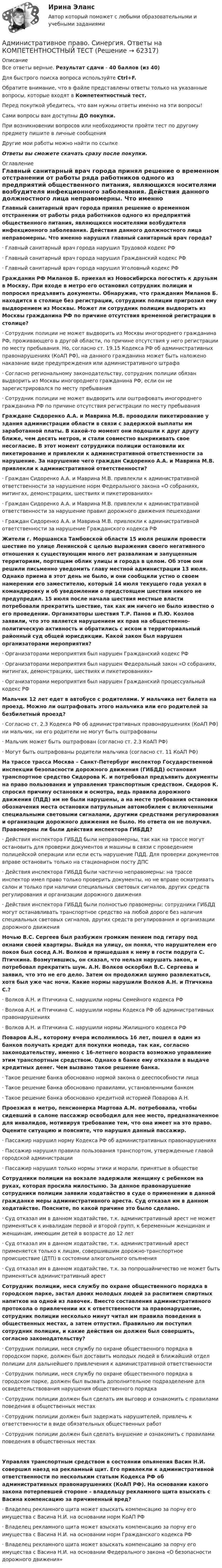      
            Описание
            Все ответы верные. Результат сдачи - 40 баллов (из 40)Для быстрого поиска вопроса используйте Ctrl+F.Обратите внимание, что в файле представлены ответы только на указанные вопросы, которые входят в Компетентностный тест.Перед покупкой убедитесь, что вам нужны ответы именно на эти вопросы!Сами вопросы вам доступны ДО покупки.При возникновении вопросов или необходимости пройти тест по другому предмету пишите в личные сообщения Другие мои работы можно найти по ссылке Ответы вы сможете скачать сразу после покупки. 
            Оглавление
            Главный санитарный врач города принял решение о временном отстранении от работы ряда работников одного из предприятий общественного питания, являющихся носителями возбудителя инфекционного заболевания. Действия данного должностного лица неправомерны. Что именно нарушил главный санитарный врач города?·      Главный санитарный врач города нарушил Трудовой кодекс РФ·      Главный санитарный врач города нарушил Гражданский кодекс РФ·      Главный санитарный врач города нарушил Уголовный кодекс РФ Гражданин РФ Миланов Б. приехал из Новосибирска погостить к друзьям в Москву. При входе в метро его остановил сотрудник полиции и попросил предъявить документы. Обнаружив, что гражданин Миланов Б. находится в столице без регистрации, сотрудник полиции пригрозил ему выдворением из Москвы. Может ли сотрудник полиции выдворить из Москвы гражданина РФ по причине отсутствия временной регистрации в столице?·      Сотрудник полиции не может выдворить из Москвы иногороднего гражданина РФ, проживающего в другой области, по причине отсутствия у него регистрации по месту пребывания. Но, согласно ст. 19.15 Кодекса РФ об административных правонарушениях (КоАП РФ), на данного гражданина может быть наложено наказание виде предупреждения или административного штрафа·      Согласно региональному законодательству, сотрудник полиции обязан выдворить из Москвы иногороднего гражданина РФ, если он не зарегистрировался по месту пребывания·      Сотрудник полиции не может выдворить или оштрафовать иногороднего гражданина РФ по причине отсутствия регистрации по месту пребывания Граждане Сидоренко А.А. и Маврина М.В. проводили пикетирование у здания администрации области в связи с задержкой выплаты им заработанной платы. В какой-то момент они подошли к друг другу ближе, чем десять метров, и стали совместно выкрикивать свое несогласие. В этот момент сотрудники полиции остановили их пикетирование и привлекли к административной ответственности за нарушение. За нарушение чего граждан Сидоренко А.А. и Маврина М.В. привлекли к административной ответственности?·      Граждан Сидоренко А.А. и Маврина М.В. привлекли к административной ответственности за нарушение норм Федерального закона «О собраниях, митингах, демонстрациях, шествиях и пикетированиях»·      Граждан Сидоренко А.А. и Маврина М.В. привлекли к административной ответственности за нарушение правил дорожного движения пешеходами·      Граждан Сидоренко А.А. и Маврина М.В. привлекли к административной ответственности за нарушение Гражданского кодекса РФ Жители г. Моршанска Тамбовской области 15 июля решили провести шествие по улице Ленинской с целью выражения своего негативного отношения к существующим много лет развалинам и запущенным территориям, портящим облик улицы и города в целом. Об этом они решили письменно уведомить главу местной администрации 13 июля. Однако приема в этот день не было, и они сообщили устно о своем намерении его заместителю, который 14 июля текущего года уехал в командировку и об уведомлении о предстоящем шествии никого не предупредил. 15 июля после начала шествия местные власти потребовали прекратить шествие, так как им ничего не было известно о его проведении. Организаторы шествия Т.Р. Панов и П.Ю. Козлов заявили, что это является нарушением их прав на общественно-политическую активность и обратились с иском в территориальный районный суд общей юрисдикции. Какой закон был нарушен организаторами мероприятия?·      Организаторами мероприятия был нарушен Гражданский кодекс РФ·      Организаторами мероприятия был нарушен Федеральный закон «О собраниях, митингах, демонстрациях, шествиях и пикетированиях»·      Организаторами мероприятия был нарушен Гражданский процессуальный кодекс РФ Мальчик 12 лет едет в автобусе с родителями. У мальчика нет билета на проезд. Можно ли оштрафовать этого мальчика или его родителей за безбилетный проезд?·      Согласно ст. 2.3 Кодекса РФ об административных правонарушениях (КоАП РФ) ни мальчик, ни его родители не могут быть оштрафованы·      Мальчик может быть оштрафован (согласно ст. 2.3 КоАП РФ)·      Могут быть оштрафованы родители мальчика (согласно ст. 11 КоАП РФ) На трассе трасса Москва – Санкт-Петербург инспектор Государственной инспекции безопасности дорожного движения (ГИБДД) остановил транспортное средство Сидорова К. и потребовал предъявить документы на право пользования и управления транспортным средством. Сидоров К. спросил причину остановки и осмотра, ведь правила дорожного движения (ПДД) им не были нарушены, а на месте требования остановки обозначения места остановки патрульным автомобилем с включенными специальными световыми сигналами, другими средствами регулирования и организации дорожного движения не было. Но ответа он не получил. Правомерны ли были действия инспектора ГИБДД?·      Действия инспектора ГИБДД были неправомерны, так как на трассе могут остановить для проверки документов и машины в связи с проведением полицейской операции или если есть нарушение ПДД. Для проверки документов вправе остановить только на стационарном посту ДПС·      Действия инспектора ГИБДД были частично неправомерны: на трассе инспектор имел право только проверить документы, но не вправе осматривать салон и только при наличии специальных световых сигналов, других средств регулирования и организации дорожного движения·      Действия инспектора ГИБДД были полностью правомерны: сотрудники ГИБДД могут останавливать транспортное средство на любой дороге без наличия специальных световых сигналов, других средств регулирования и организации дорожного движения Ночью В.С. Сергеев был разбужен громким пением под гитару под окнами своей квартиры. Выйдя на улицу, он понял, что нарушителем его покоя был сосед А.Н. Волков и пришедшая к нему в гости подруга С. Птичкина. Возмутившись, он сказал, что нельзя нарушать закон, и потребовал прекратить шум. А.Н. Волков оскорбил В.С. Сергеева и заявил, что это не его дело. Затем он продолжил шумно развлекаться, хотя был уже час ночи. Какие нормы нарушили Волков А.Н. и Птичкина С.?·      Волков А.Н. и Птичкина С. нарушили нормы Семейного кодекса РФ·      Волков А.Н. и Птичкина С. нарушили нормы Кодекса РФ об административных правонарушениях·      Волков А.Н. и Птичкина С. нарушили нормы Жилищного кодекса РФ Поваров А.Н., которому вчера исполнилось 16 лет, пошел в один из банков получать кредит для покупки мопеда, так как, согласно законодательству, именно с 16-летнего возраста возможно управление этим транспортным средством. Однако в банке ему отказали в выдаче кредитных денег. Чем вызвано такое решение банка.·      Такое решение банка обосновано нормой закона о дееспособности лица·      Такое решение банка обосновано правилами, установленными банком·      Такое решение банка обосновано кредитной историей Поварова А.Н. Проезжая в метро, пенсионерка Мартова А.М. потребовала, чтобы сидевший в салоне пассажир освободил для нее место, предназначенное для инвалидов, мотивируя требование тем, что она имеет на это право. Оцените ситуацию и поясните, что нарушил данный пассажир.·      Пассажир нарушил норму Кодекса РФ об административных правонарушениях·      Пассажир нарушил правила пользования транспортом, утвержденные главой городской администрации·      Пассажир нарушил только нормы этики и морали, принятые в обществе Сотрудники полиции на вокзале задержали женщину с ребенком на руках, которая просила милостыню. За данное правонарушение сотрудники полиции заявили ходатайство в суде о применении в данной гражданке меры административного ареста. Суд отказал им в данном ходатайстве. Поясните, по какой причине это было сделано.·      Суд отказал им в данном ходатайстве, т.к. административный арест не может применяться к инвалидам первой и второй групп, к беременным женщинам и женщинам, имеющим детей в возрасте до 12 лет·      Суд отказал им в данном ходатайстве, т.к. административный арест применяется только к лицам, совершившим дорожно-транспортное происшествие (ДТП) в состоянии алкогольного опьянения·      Суд отказал им в данном ходатайстве, т.к. за попрошайничество не может быть применяться административный арест Сотрудник полиции, неся службу по охране общественного порядка в городском парке, застал двоих молодых людей за распитием спиртных напитков на одной из лавочек. Вместо составления административного протокола о привлечении их к ответственности за правонарушение, сотрудник полиции несколько минут читал им правила поведения в общественных местах, а затем отпустил. Правильно ли поступил сотрудник полиции, и какие действия он должен был совершить, согласно законодательству?·      Сотрудник полиции, неся службу по охране общественного порядка в городском парке, должен был доставить молодых людей в ближайший отдел полиции для дальнейшего привлечения к административной ответственности·      Сотрудник полиции, неся службу по охране общественного порядка в городском парке, должен был вызвать дополнительное подразделение для освидетельствования нарушения общественного порядка·      Сотрудник полиции должен был сделать им выговор и ознакомить с правилами поведения в общественных местах·      Сотрудник полиции должен был задержать нарушителей, привлечь к ответственности в виде обязательных общественных работ·      Сотрудник полиции должен был сделать внушение и ознакомить с правилами поведения в общественных местахУправляя транспортным средством в состоянии опьянения Васин Н.И. совершил наезд на рекламный щит. Его привлекли к административной ответственности по нескольким статьям Кодекса РФ об административных правонарушениях (КоАП РФ). На основании какого закона потерпевшей стороне – владельцу рекламного щита взыскать с Васина компенсацию за причиненный вред?·      Владелец рекламного щита может взыскать компенсацию за порчу его имущества с Васина Н.И. на основании норм КоАП РФ·      Владелец рекламного щита может взыскать компенсацию за порчу его имущества с Васина Н.И. на основании норм Гражданского кодекса РФ·      Владелец рекламного щита может взыскать компенсацию за порчу его имущества с Васина Н.И. на основании Федерального закона «О безопасности дорожного движения»    
            
            
            Административное право. Синергия. На отлично!Административное право. Синергия. Ответы на КОМПЕТЕНТНОСТНЫЙ ТЕСТАдминистративное право. Синергия. Ответы на тест. 2022Административное право. Синергия. Тест.Административное Право Тест Административное право. Тест для сдачи в МФПУ «Синергия». Административное право тест Синергия 2023 г.Все Ответы + Итоговая аттестацияАдминистративное право Синергия 2023 год ИтогАдминистративное право Синергия 2023 год ИтогАдминистративное право, синергия 3-й семестр 2-о курсаАдминистративное право. Синергия (3 семестр)Административное право. Синергия 3 семестрАдминистративное право.Синергия. 3 семестрАдминистративное право ( Синергия, 4 семестр)