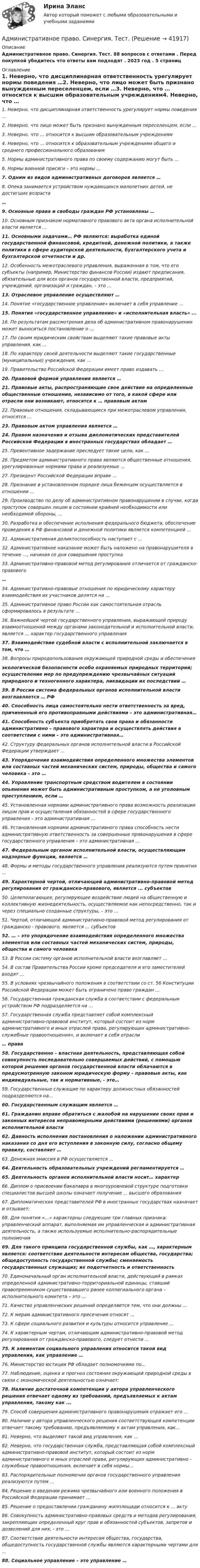     
          Описание
          Административное право. Синергия. Тест. 88 вопросов с ответами . Перед покупкой убедитесь что ответы вам подходят . 2023 год . 5 страниц 
          Оглавление
          1.   Неверно, что дисциплинарная ответственность урегулирует нормы поведения …2.    Неверно, что лицо может быть признано вынужденным переселенцем, если …3.    Неверно, что … относится к высшим образовательным учреждениям4.               Неверно, что … относится к образовательным учреждениям общего и среднего профессионального образования5.    Нормы административного права по своему содержанию могут быть …6.    Нормы военной присяги – это нормы …7.    Одним из видов административных договоров является …8.    Опека занимается устройством нуждающихся малолетних детей, не достигших возраста…9.       Основные права и свободы граждан РФ установлены …10.    Основным признаком нормативного правового акта органа исполнительной власти является …11.                 Основными задачами… РФ являются: выработка единой государственной финансовой, кредитной, денежной политики, а также политики в сфере аудиторской деятельности, бухгалтерского учета и бухгалтерской отчетности и др.12.    Особенность межотраслевого управления, выраженная в том, что его субъекты (например, Министерство финансов России) издают предписания, обязательные для всех органов государственной власти, предприятий, учреждений, организаций и граждан, – это …13.    Отраслевое управление осуществляют … 14. Понятие «государственное управление» включает в себя управление …15.  Понятия «государственное управление» и «исполнительная власть» ...16.    По результатам рассмотрения дела об административном правонарушении может выноситься постановление о …17.       По своим юридическим свойствам выделяют такие правовые акты управления, как ...18.    По характеру своей деятельности выделяют такие государственные (муниципальные) учреждения, как …19. Правительство Российской Федерации имеет право издавать …20. Правовой формой управления является …21.    Правовые акты, распространяющие свое действие на определенные общественные отношения, независимо от того, в какой сфере или отрасли они возникают, относятся к … правовым актам22. Правовые отношения, складывающиеся при межотраслевом управлении, относятся …23.    Правовым актом управления является … 24.    Правом назначения и отзыва дипломатических представителей Российской Федерации в иностранных государствах обладает …25. Превентивное задержание преследует такие цели, как …26.    Предметом административного права являются общественные отношения, урегулированные нормами права и реализуемые …27. Президент Российской Федерации вправе …28. Признание в установленном порядке лица беженцем осуществляется в отношении …29. Производство по делу об административном правонарушении в случае, когда проступок совершен лицом в состоянии крайней необходимости или необходимой обороны, ... 30.    Разработка и обеспечение исполнения федерального бюджета, обеспечение проведения в РФ финансовой и денежной политики является компетенцией …31. Административная деликтоспособность наступает с …32.    Административное наказание может быть наложено на правонарушителя в течение …,     начиная со дня совершения проступка33. Административно-правовой метод регулирования отличается от гражданско-правового…34.    Административно-правовые отношения по юридическому характеру взаимодействия их участников делятся на …35.    Административное право России как самостоятельная отрасль сформировалось в результате …36.    Важнейшей чертой государственного управления, выражающей природу взаимоотношений между органами законодательной и исполнительной власти, является … характер государственного управления37. Взаимодействие судебной власти с исполнительной заключается в том, что …38. Вопросы природопользования окружающей природной среды и обеспеченияэкологической безопасности особо охраняемых природных территорий; осуществление мер по предупреждению чрезвычайных ситуаций природного и техногенного характера, ликвидации их последствий …39. В России система федеральных органов исполнительной власти возглавляется … РФ40.                 Способность лица самостоятельно нести ответственность за вред, причиненный его противоправными действиями – это административная… 41.                 Способность субъекта приобретать свои права и обязанности административно – правового характера и осуществлять действия в соответствии с ними – это административная…42.    Структуру федеральных органов исполнительной власти в Российской Федерации       утверждает ...43.                 Упорядочение взаимодействия определенного множества элементов или составных частей механических систем, природы, общества и самого человека – это … 44.    Управление транспортным средством водителем в состоянии опьянения может быть административным проступком, а не уголовным преступлением, если …45.    Установленная нормами административного права возможность реализации лицом прав и осуществления обязанностей в сфере государственного управления – это административная …46.    Установленная нормами административного права способность нести административную ответственность за совершенные правонарушения в сфере государственного управления – это административная …47.    Федеральным органом исполнительной власти, осуществляющим надзорные функции, является …48. Формы и методы государственного управления реализуются путем принятия …49.  Характерной чертой, отличающей административно-правовой метод регулирования от гражданско-правового, является ... субъектов50. Целеполагающее, регулирующее воздействие людей на общественную и коллективную жизнедеятельность, осуществляемое как непосредственно, так и через специально созданные структуры, – это …51.    Чертой, отличающей административно-правовой метод регулирования от гражданско - правового, является … субъектов52.    … – это упорядочение взаимодействия определенного множества элементов или составных частей механических систем, природы, общества и самого человека 53. В России систему органов исполнительной власти возглавляет ...54.       В состав Правительства России кроме председателя и его заместителей входят ...55.    В условиях чрезвычайного положения в соответствии со ст. 56 Конституции Российской Федерации может быть ограничено право граждан …56.    Государственная гражданская служба в соответствии с федеральным устройством РФ подразделяется на …57.    Государственная служба представляет собой комплексный административно-правовой институт, который состоит из норм административного и иных отраслей права, регулирующих административно-служебные правоотношения», и включает в себя отрасли… права58.                 Государственно – властная деятельность, представляющая собой совокупность последовательно совершаемых действий, с помощью которой решения органов государственной власти облачаются в предусмотренную законом юридическую форму – правовые акты, как индивидуальные, так и нормативные, - это…59.      Государственные служащие по характеру должностных обязанностей подразделяются на…60.    Государственным служащим является … 61.    Гражданин вправе обратиться с жалобой на нарушение своих прав и законных интересов неправомерными действиями (решениями) органов исполнительной власти62.    Давность исполнения постановления о наложении административного наказания со дня его вступления в законную силу, согласно общему правилу, составляет …63. Денежная эмиссия в РФ осуществляется …64.          Деятельность образовательных учреждений регламентируется … 65.                 Деятельность органов исполнительной власти носит… характер66.       Диплом о присвоении бакалавра в многоуровневой структуре подготовки специалистов высшей школы означает получение ... высшего образования67.    Дипломатических представителей РФ в иностранных государствах назначает и отзывает:68.    Для понятия «…» характерны следующие три главных признака: управленческий аппарат, выполняемая им управленческая и административная деятельность, а также используемые исполнительно-распорядительные полномочия69.     Для такого принципа государственной службы, как …, характерным является: соответствие деятельности интересам общества, государства; общедоступность государственной службы; сменяемость государственных служащих; их подотчетность и ответственность70.    Единоначальный орган исполнительной власти, действующий в рамках определенной административно-территориальной единицы, ставший правопреемником существовавшего ранее коллегиального органа – исполнительного комитета – это …71. Качество управленческих решений определяется тем, что они должны …72. К мерам административного пресечения относят …73. К сфере социального развития и культуры относится управление …74.    К характерным чертам, отличающим административно-правовой метод регулирования от гражданско-правового, следует отнести …75. К элементам социального управления относится такой вид управления, как управление … 76. Министерство юстиции РФ обладает полномочиями по…77.    Наблюдение, оценка и прогноз состояния окружающей природной среды в связи с экономической деятельностью означает:78. Наличие достаточной компетенции у автора управленческого решения отвечает одному из требований, предъявляемых к актам управления, такому как ...79. Способ совершения административного правонарушения отражает его …80.    Наличие у автора управленческого решения соответствующей компетенции отвечает такому требованию, предъявляемому к актам управления, как…81. Неверно, что выделяют такой вид управления, как …82.                 Неверно, что государственная служба, представляющая собой комплексный административно-правовой институт, который состоит из норм административного и иных отраслей права, регулирующих административно - служебные правоотношения, включает в себя нормы…83.    Распорядительные полномочия органов государственного управления реализуются путем …84.    Решение о введении режима чрезвычайного или военного положения в Российской Федерации принимает …85.        Решение о предоставлении гражданину жилплощади относится к ... акту86. Совокупность административно-правовых средств и методов регулирования, закрепляющих определенный круг прав и обязанностей субъектов, запретов и дозволений для них, - это ...87.    Соответствие деятельности интересам общества, государства, общедоступность государственной службы являются характерными чертами для …88. Социальное управление – это управление … 
            
            
            Административное право. Синергия. Ответы на тест. 2022Административное право. Синергия. Тест.Административное Право Тест Административное право. Тест для сдачи в МФПУ «Синергия». Административное право тест Синергия 2023 г.Все Ответы + Итоговая аттестацияАдминистративное право тест Синергия Итоговый 2023 (ответы✅83/100 баллов)Административное право (тест с ответами ММА/ИДО)Административное право, синергия 3-й семестр 2-о курсаАдминистративное право. Синергия (3 семестр)Административное право. Синергия 3 семестрАдминистративное право.Синергия. 3 семестрАдминистративное право ( Синергия, 4 семестр)Административное право//СИНЕРГИЯ//МОСАП//МОИ//МТИАдминистративное право. Синергия. На отлично!