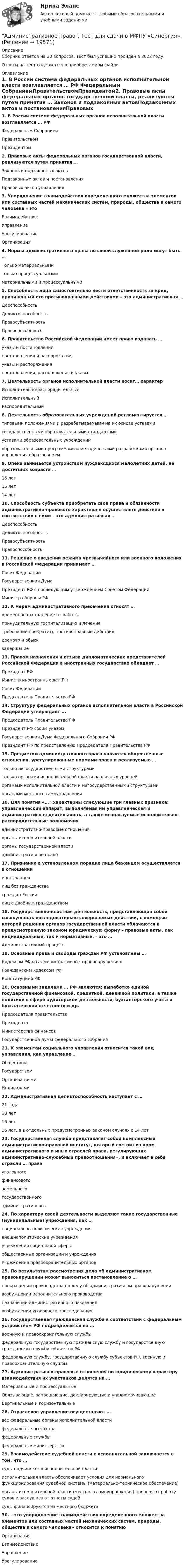      
          Описание
          Сборник ответов на 30 вопросов. Тест был успешно пройден в 2022 году. Ответы на тест содержатся в приобретаемом файле.  
          Оглавление
          1. В России система федеральных органов исполнительной власти возглавляется … РФ Федеральным СобраниемПравительствомПрезидентом2. Правовые акты федеральных органов государственной власти, реализуются путем принятия … Законов и подзаконных актовПодзаконных актов и постановленияПравовых актов управления3. Упорядочение взаимодействия определенного множества элементов или составных частей механических систем, природы, общества и самого человека – это ВзаимодействиеУправлениеУрегулированиеОрганизация4. Нормы административного права по своей служебной роли могут быть … Только материальнымитолько процессуальнымиматериальными и процессуальными5. Способность лица самостоятельно нести ответственность за вред, причиненный его противоправными действиями – это административная …ДееспособностьДеликтоспособностьПравосубъектностьПравоспособность6. Правительство Российской Федерации имеет право издавать … указы и постановленияпостановления и распоряженияуказы и распоряженияпостановления, распоряжения и указы7. Деятельность органов исполнительной власти носит… характер Исполнительно-распорядительныйИсполнительныйРаспорядительный8. Деятельность образовательных учреждений регламентируется … типовыми положениями и разрабатываемыми на их основе уставамигосударственными образовательными стандартамиуставами образовательных учрежденийобразовательными программами и методическими разработками органов управления образованием9. Опека занимается устройством нуждающихся малолетних детей, не достигших возраста … 16 лет15 лет14 лет10. Способность субъекта приобретать свои права и обязанности административно-правового характера и осуществлять действия в соответствии с ними – это административная … ДееспособностьДеликтоспособностьПравосубъектностьПравоспособность11. Решение о введении режима чрезвычайного или военного положения в Российской Федерации принимает … Совет ФедерацииГосударственная ДумаПрезидент РФ с последующим утверждением Советом ФедерацииМинистр обороны РФ 12. К мерам административного пресечения относят … временное отстранение от работыпринудительную госпитализацию и лечениетребование прекратить противоправные действиядосмотр и обыскзадержание13. Правом назначения и отзыва дипломатических представителей Российской Федерации в иностранных государствах обладает … Президент РФМинистр иностранных дел РФСовет ФедерацииПредседатель Правительства РФ14. Структуру федеральных органов исполнительной власти в Российской Федерации утверждает ... Председатель Правительства РФПрезидент РФ своим указомГосударственная Дума Федерального Собрания РФПрезидент РФ по представлению Председателя Правительства РФ15. Предметом административного права являются общественные отношения, урегулированные нормами права и реализуемые … Только негосударственными структурамитолько органами исполнительной власти различных уровней органами исполнительной власти и негосударственными структурамиорганами местного самоуправления16. Для понятия «…» характерны следующие три главных признака: управленческий аппарат, выполняемая им управленческая и административная деятельность, а также используемые исполнительно-распорядительные полномочия административно-правовые отношенияорганы исполнительной властиорганы государственной властиадминистративное право17. Признание в установленном порядке лица беженцем осуществляется в отношении иностранцевлиц без гражданстваграждан Россиилиц с двойным гражданством 18. Государственно-властная деятельность, представляющая собой совокупность последовательно совершаемых действий, с помощью которой решения органов государственной власти облачаются в предусмотренную законом юридическую форму – правовые акты, как индивидуальные, так и нормативные, – это … Административный процесс19. Основные права и свободы граждан РФ установлены … Кодексом РФ об административных правонарушенияхГражданским кодексом РФКонституцией РФ20. Основными задачами … РФ являются: выработка единой государственной финансовой, кредитной, денежной политики, а также политики в сфере аудиторской деятельности, бухгалтерского учета и бухгалтерской отчетности и др. Председателя правительстваПрезидентаМинистерства финансовГосударственной думы федерального собрания21. К элементам социального управления относится такой вид управления, как управление …ОбществомГосударствомОрганизациями Индивидами22. Административная деликтоспособность наступает с … 21 года18 лет16 лет 16 лет, а в отдельных предусмотренных законом случаях с 14 лет23. Государственная служба представляет собой комплексный административно-правовой институт, который состоит из норм административного и иных отраслей права, регулирующих административно-служебные правоотношения», и включает в себя отрасли … правауголовногофинансовогоземельногогосударственногоадминистративного24. По характеру своей деятельности выделяют такие государственные (муниципальные) учреждения, как … национально-политические учреждениявнешнеполитические учрежденияучреждения социальной сферыобщественные организации и учрежденияУчреждения правоохранительных органов25. По результатам рассмотрения дела об административном правонарушении может выноситься постановление о … прекращении производства по делу об административном правонарушениивозбуждении исполнительного производстваназначении административного наказаниявозбуждении уголовного преследования26. Государственная гражданская служба в соответствии с федеральным устройством РФ подразделяется на … военную и правоохранительную службыфедеральную государственную гражданскую службу и государственную гражданскую службу субъектов РФфедеральную службу, государственную службу субъектов РФ, военную и правоохранительную службы27. Административно-правовые отношения по юридическому характеру взаимодействия их участников делятся на … Материальные и процессуальныеОбязывающие, запрещающие, декларирующие и уполномочивающиеВертикальные и горизонтальные 28. Отраслевое управление осуществляют …все федеральные органы исполнительной властифедеральные агентствафедеральные службыфедеральные министерства29. Взаимодействие судебной власти с исполнительной заключается в том, что …суды подчиняются исполнительной властиисполнительная власть обеспечивает условия для нормального функционирования судебной системы (материально-техническое обеспечение)органы исполнительной власти (местного самоуправления) проверяют работу судов и заслушивают отчеты судейсуды финансируются из местного бюджета30. – это упорядочение взаимодействия определенного множества элементов или составных частей механических систем, природы, общества и самого человека» относится к понятиюОрганизация Взаимодействие Управление Урегулирование 
            
            
            Административное Право Тест Административное право. Тест для сдачи в МФПУ «Синергия». Административное право тест Синергия 2023 г.Все Ответы + Итоговая аттестацияАдминистративное право тест Синергия Итоговый 2023 (ответы✅83/100 баллов)Административное право (тест с ответами ММА/ИДО)Административное право (тест с ответами МФПУ/МОИ/ МТИ)Административное право (тест с ответами МФЮА/МФЮУ на сайте https://moi.mfua.ru/login/index.php)Административное право. Синергия 3 семестрАдминистративное право.Синергия. 3 семестрАдминистративное право ( Синергия, 4 семестр)Административное право//СИНЕРГИЯ//МОСАП//МОИ//МТИАдминистративное право. Синергия. На отлично!Административное право. Синергия. Ответы на КОМПЕТЕНТНОСТНЫЙ ТЕСТАдминистративное право. Синергия. Ответы на тест. 2022