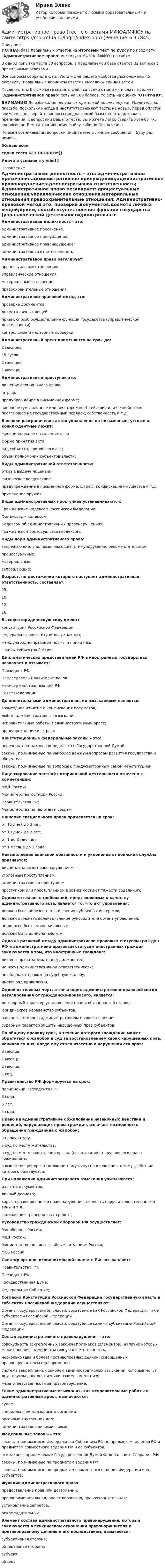     
          Описание
          ПОЛНАЯ база правильных ответов на Итоговый тест по курсу по предмету Административное право института МФЮА (МФЮУ) на сайте .В одной попытке теста 30 вопросов, в предлагаемой базе ответов 32 вопроса с правильными ответами.Все вопросы собраны в файл Word и для Вашего удобства расположены по алфавиту, правильные варианты ответов выделены синим цветом.После оплаты Вы сможете скачать файл со всеми ответами и сдать предмет Административное право хоть на 100 баллов, то есть на оценку ОТЛИЧНО.ВНИМАНИЕ! Во избежание ненужных претензий после покупки, Убедительная просьба: поскольку иногда в институтах меняют тесты на новые, перед оплатой внимательно сверяйте вопросы предлагаемой базы (вплоть до знаков препинания) с вопросами Вашего теста. Вы можете легко сверить хотя бы 4-5 вопросов по Демонстрационному файлу либо по Оглавлению.По всем возникающим вопросам пишите мне в личные сообщения , буду рад помочь.Желаю всемсдачи теста БЕЗ ПРОБЛЕМ))Удачи и успехов в учёбе!!! 
          Оглавление
           Административная деликтность – это: административное пресечение.административное принуждение;административное правонарушение;административная ответственность; Административное право регулирует: процессуальные отношения;управленческие отношения.материальные отношения;правоохранительные отношения; Административно-правовой метод это: проверка документов.досмотр личных вещей;прием, способ осуществления функций государства (управленческой деятельности);контрольные и надзорные проверки; Административный арест применяется на срок до: 3 месяцев.15 суток;2 месяцев;1 месяца; Административный проступок это: лишение специального права;штраф;предупреждение в письменной форме;виновное (умышленное или неосторожное) действие или бездействие, посягающее на государственный порядок, собственность и т.д. В основе разграничения актов управления на письменные, устные и конклюдентные лежит: функциональное назначение акта.форма принятия акта;вид субъекта, принявшего акт;объем полномочий субъектов власти; Виды административной ответственности: отказ в выдаче лицензии;физическое воздействие;предупреждение в письменной форме, штраф, конфискация имущества и т.д.применение оружия. Виды административных проступков устанавливаются: Гражданским кодексом Российской Федерации;Финансовым кодексом;Кодексом об административных правонарушениях;Гражданско-процессуальным кодексом. Виды норм административного права: запрещающие, уполномочивающие, стимулирующие, рекомендательные;процессуальные.материальные;запрещающие; Возраст, по достижении которого наступает административная ответственность, составляет. 25;10;12;16. Высшую юридическую силу имеют: конституция Российской Федерации;федеральные конституционные законы;международно-правовые нормы и принципы.законы субъектов России; Дипломатических представителей РФ в иностранных государствах назначает и отзывает: Президент РФПредседатель Правительства РФминистр иностранных дел РФСовет Федерации Дополнительными административными взысканиями являются: возмездное изъятие и конфискация предметов;любые административные взыскания.исправительные работы и административный арест;предупреждение и штраф; Конституционные федеральные законы – это: перечень этих законов определяется Государственной Думой.законы, принимаемые по наиболее важным вопросам развития государства и общества;законы, принимаемые по вопросам, предусмотренным самой Конституцией; Лицензирование частной нотариальной деятельности отнесено к компетенции: МВД России;Министерства юстиции России;Правительства РФ;Министерства по налогам и сборам. Лишение специального права применяется на срок: от 15 дней до 3 лет.от 10 дней до 2 лет;от 1 до 3 месяцев;от 1 месяца до 1 года; Невыполнение воинской обязанности и уклонение от воинской службы признается: дисциплинарным правонарушением;уголовным преступлением.административным проступком;проступком или преступлением в зависимости от тяжести содеянного; Одним из главных требований, предъявляемых к качеству административного акта, является то, что акт управления: должен быть полезен с точки зрения публичных интересов;должен отражать волеизъявление руководителя органа управления;не должен быть единоначальным.должен быть единоначальным; Одно из различий между административно-правовым статусом граждан РФ и административно-правовым статусом иностранных граждан заключается в том, что иностранные граждане: лишены права занимать ряд должностей;не несут административной ответственности;не обладают правом на судебную жалобу;имеют ряд привилегий. Одной из главных черт, отличающих административно-правовой метод регулирования от гражданско-правового, является: договорный характер установления прав и обязанностей сторон;юридическое неравенство субъектов.равенство сторон в административном правоотношении;судебный характер защиты нарушенных прав субъектов; По общему правилу срок, в течение которого гражданин может обратиться с жалобой в суд за восстановлением своих нарушенных прав, начиная со дня, когда ему стало известно о нарушении его прав: 3 месяца;1 месяц;2 месяца;1 год. Правительство РФ формируется на срок: полномочий Президента РФ;3 года;5 лет.4 года; Право на административное обжалование незаконных действий и решений, нарушающих права граждан, означает возможность обращения гражданина с жалобой: в прокуратуру.в суд по месту жительства;в суд по месту нахождения органа (организации), нарушившего права гражданина;в вышестоящий орган (должностному лицу) по отношению к тому, действие которого обжалуется; При наложении административного взыскания учитываются: изъятие документов;личный досмотр;характер совершенного правонарушения, личность нарушителя, степень его вины и т.д.;задержание транспортных средств. Руководство гражданской обороной РФ осуществляет: Минобороны России;МВД России;Министерство по чрезвычайным ситуациям России;ФСБ России. Систему органов исполнительной власти в РФ возглавляет: Правительство РФ.Президент РФ;Государственная Дума;Федеральное Собрание; Согласно Конституции Российской Федерации государственную власть в субъектах Российской Федерации осуществляют: Органы государственной власти, образуемые как Российской Федерации, так и субъектами Российской ФедерацииОрганы государственной власти, образуемые самими субъектами Российской Федерации Состав административного правонарушения – это: совокупность закрепленных законом признаков (элементов), наличие которых может повлечь административную ответственность;несколько (два и более) противоправных деяний, совершенных правонарушителем одновременно.система закрепленных законом административных взысканий, которые могут друг другом дополняться или взаимозаменяться;мера ответственности за правонарушение; Такие административные взыскания, как исправительные работы и административный арест, назначаются: судом;специальными надзорными органами.органами внутренних дел;административными комиссиями; Федеральные законы – это: законы, принимаемые Федеральным Собранием РФ по предметам ведения РФ и предметам совместного ведения РФ и ее субъектов.все законы, принимаемые Государственной Думой Федерального Собрания РФ;законы, принимаемые по предметам ведения РФ;законы, принимаемые по предметам совместного ведения Федерации и ее субъектов; Функции административного права: предоставление прав или дозволений;правоприменительная, правотворческая, правоохранительная;установление запретов;рекомендательные. Элемент состава административного правонарушения, который заключается в психическом отношении правонарушителя к противоправному деянию и его последствиям, называется: субъективная сторона;объективная сторона;субъект;объект.  
            
            
            Административное право (тест с ответами МФЮА/МФЮУ на сайте https://moi.mfua.ru/login/index.php)Административное право (тест с ответами МФЮА/МФЮУ на сайте https://moi.mfua.ru/login/index.php)Административное право (тест с ответами Синергия/МОИ/ МТИ /МОСАП)Административное право ФЭКАдминистративное процессуальное право Итоговый Административное процессуальное право  Итоговый тест Административное процессуальное право ИТОГОВЫЙ ТЕСТ/Сибупк Административное право. Синергия. Ответы на тест. 2022Административное право. Синергия. Тест.Административное Право Тест Административное право. Тест для сдачи в МФПУ «Синергия». Административное право тест Синергия 2023 г.Все Ответы + Итоговая аттестацияАдминистративное право тест Синергия Итоговый 2023 (ответы✅83/100 баллов)Административное право (тест с ответами ММА/ИДО)