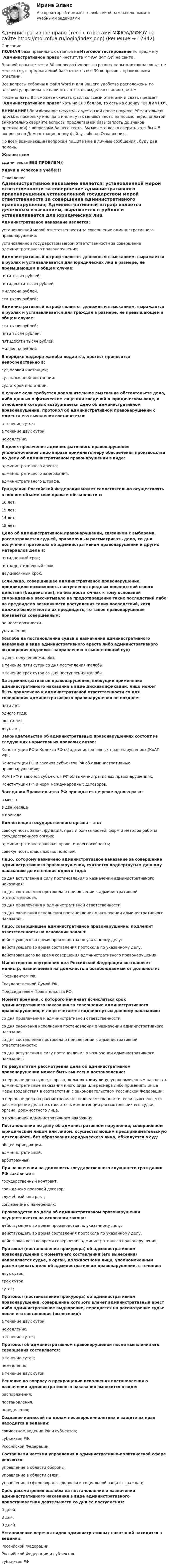     
          Описание
          ПОЛНАЯ база правильных ответов на Итоговое тестирование по предмету Административное право института МФЮА (МФЮУ) на сайте .В одной попытке теста 30 вопросов (вопросы в разных попытках одинаковые, не меняются), в предлагаемой базе ответов все 30 вопросов с правильными ответами.Все вопросы собраны в файл Word и для Вашего удобства расположены по алфавиту, правильные варианты ответов выделены синим цветом.После оплаты Вы сможете скачать файл со всеми ответами и сдать предмет Административное право хоть на 100 баллов, то есть на оценку ОТЛИЧНО.ВНИМАНИЕ! Во избежание ненужных претензий после покупки, Убедительная просьба: поскольку иногда в институтах меняют тесты на новые, перед оплатой внимательно сверяйте вопросы предлагаемой базы (вплоть до знаков препинания) с вопросами Вашего теста. Вы можете легко сверить хотя бы 4-5 вопросов по Демонстрационному файлу либо по Оглавлению.По всем возникающим вопросам пишите мне в личные сообщения , буду рад помочь.Желаю всемсдачи теста БЕЗ ПРОБЛЕМ))Удачи и успехов в учёбе!!! 
          Оглавление
           Административное наказание является: установленной мерой ответственности за совершение административного правонарушения.установленной государством мерой ответственности за совершение административного правонарушения; Административный штраф является денежным взысканием, выражается в рублях и устанавливается для юридических лиц в размере, не превышающем в общем случае: пяти тысяч рублей;пятидесяти тысяч рублей;миллиона рублей.ста тысяч рублей; Административный штраф является денежным взысканием, выражается в рублях и устанавливается для граждан в размере, не превышающем в общем случае: ста тысяч рублей;пяти тысяч рублей;пятидесяти тысяч рублей;миллиона рублей. В порядке надзора жалоба подается, протест приносится непосредственно в: суд первой инстанции;суд надзорной инстанции;суд второй инстанции. В случае если требуется дополнительное выяснение обстоятельств дела, либо данных о физическом лице или сведений о юридическом лице, в отношении которых возбуждается дело об административном правонарушении, протокол об административном правонарушении с момента его выявления составляется: в течение суток;в течение двух суток.немедленно; В целях пресечения административного правонарушения уполномоченное лицо вправе применять меру обеспечения производства по делу об административном правонарушении в виде: административного ареста;административного задержания;административного штрафа. Гражданин Российской Федерации может самостоятельно осуществлять в полном объеме свои права и обязанности с: 16 лет;15 лет;14 лет;18 лет. Дело об административном правонарушении, связанном с выборами, рассматривается судьей, правомочным рассматривать дело, со дня получения протокола об административном правонарушении и других материалов дела в: пятидневный срок;пятнадцатидневный срок;двухмесячный срок. Если лицо, совершившее административное правонарушение, предвидело возможность наступления вредных последствий своего действия (бездействия), но без достаточных к тому оснований самонадеянно рассчитывало на предотвращение таких последствий либо не предвидело возможности наступления таких последствий, хотя должно было и могло их предвидеть, то такое правонарушение признается совершенным: по неосторожности.умышленно; Жалоба на постановление судьи о назначении административного наказания в виде административного ареста либо административного выдворения подлежит направлению в вышестоящий суд: в день получения жалобы;в течение пяти суток со дня поступления жалобыв течение трех суток со дня поступления жалобы; За административные правонарушения, влекущие применение административного наказания в виде дисквалификации, лицо может быть привлечено к административной ответственности со дня совершения административного правонарушения не позднее: пяти лет;одного года;шести лет.двух лет; Законодательство об административных правонарушениях состоит из следующих нормативных правовых актов: Конституции РФ и Кодекса РФ об административных правонарушениях (КоАП РФ);Конституции РФ и законов субъектов РФ об административных правонарушениях;КоАП РФ и законов субъектов РФ об административных правонарушениях;Конституции РФ и норм международных договоров. Заседания Правительства РФ проводятся не реже одного раза: в месяцв два месяцав полгода Компетенция государственного органа – это: совокупность задач, функций, прав и обязанностей, форм и методов работы государственного органа;административно-правовая право- и дееспособность;совокупность властных полномочий. Лицо, которому назначено административное наказание за совершение административного правонарушения, считается подвергнутым данному наказанию до истечения одного года: со дня вступления в силу постановления о назначении административного наказания;со дня составления протокола о привлечении к административной ответственности;со дня привлечения к административной ответственности;со дня окончания исполнения постановления о назначении административного наказания. Лицо, совершившее административное правонарушение, подлежит ответственности на основании закона: действующего во время производства по указанному делу;действующего во время составления протокола по указанному делу.действовавшего во время совершения административного правонарушения; Министерство внутренних дел Российской Федерации возглавляет министр, назначаемый на должность и освобождаемый от должности: Президентом РФ;Государственной Думой РФ.Председателем Правительства РФ; Момент времени, с которого начинает исчисляться срок административного наказания за совершение административного правонарушения, и лицо считается подвергнутым данному наказанию: со дня привлечения к административной ответственности;со дня окончания исполнения постановления о назначении административного наказания.со дня составления протокола о привлечении к административной ответственности;со дня вступления в силу постановления о назначении административного наказания; По результатам рассмотрения дела об административном правонарушении может быть вынесено постановление: о передаче дела судье, в орган, должностному лицу, уполномоченным назначать административные наказания иного вида или размера либо применять иные меры воздействия в соответствии с законодательством Российской Федерации;о передаче дела на рассмотрение по подведомственности, если выяснено, что рассмотрение дела не относится к компетенции рассмотревших его судьи, органа, должностного лица.о назначении административного наказания; Постановление по делу об административном нарушении, совершенном юридическим лицом или лицом, осуществляющим предпринимательскую деятельность без образования юридического лица, обжалуется в суд: общей юрисдикции.административный;арбитражный; При назначении на должность государственного служащего гражданин РФ заключает: государственный контракт.гражданско-правовой договор;служебный контракт;соглашение о намерениях; Производство по делу об административном правонарушении осуществляется на основании закона: действующего во время производства по указанному делу;действующего во время составления протокола по указанному делу.действовавшего во время совершения административного правонарушения; Протокол (постановление прокурора) об административном правонарушении с момента его составления (его вынесения) направляется судье, в орган, должностному лицу, уполномоченным рассматривать дело об административном правонарушении, в течение: двух суток;трех суток.суток; Протокол (постановление прокурора) об административном правонарушении, совершение которого влечет административный арест либо административное выдворение, передается на рассмотрение судье после его составления (вынесения): в течение двух суток.немедленно;в течение суток; Протокол об административном правонарушении после выявления его совершения составляется: в течение суток;немедленно;в течение двух суток. Решение по вопросу о прекращении исполнения постановления о назначении административного наказания выносится в виде: распоряжения;постановления.определения; Создание комиссий по делам несовершеннолетних и защите их прав находится в ведении: совместном ведении РФ и субъектов;субъектов РФ.Российской Федерации; Составными частями управления в административно-политической сфере являются: управление в области обороны;управление в области связи.управление в сфере охраны здоровья и социальной защиты граждан; Срок рассмотрения жалобы на постановление о назначении административного наказания в виде административного приостановления деятельности со дня ее поступления: 5 дней;3 дня;9 дней. Установление перечня видов административных наказаний находится в ведении: Российской ФедерацииРоссийской Федерации и субъектовсубъектов РФ   
            
            
            Административное право (тест с ответами МФПУ/МОИ/ МТИ)Административное право (тест с ответами МФЮА/МФЮУ на сайте https://moi.mfua.ru/login/index.php)Административное право (тест с ответами МФЮА/МФЮУ на сайте https://moi.mfua.ru/login/index.php)Административное право (тест с ответами Синергия/МОИ/ МТИ /МОСАП)Административное право ФЭКАдминистративное процессуальное право Итоговый Административное процессуальное право  Итоговый тест Административное право. Синергия. Ответы на КОМПЕТЕНТНОСТНЫЙ ТЕСТАдминистративное право. Синергия. Ответы на тест. 2022Административное право. Синергия. Тест.Административное Право Тест Административное право. Тест для сдачи в МФПУ «Синергия». Административное право тест Синергия 2023 г.Все Ответы + Итоговая аттестацияАдминистративное право тест Синергия Итоговый 2023 (ответы✅83/100 баллов)