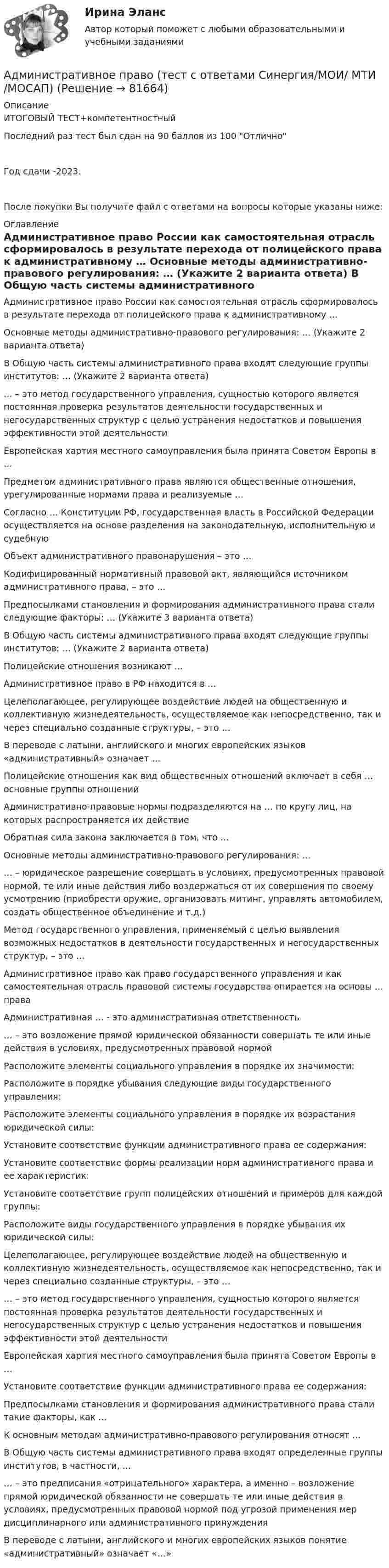     
            Описание
            ИТОГОВЫЙ ТЕСТ+компетентностныйПоследний раз тест был сдан на 90 баллов из 100 ОтличноГод сдачи -2023.После покупки Вы получите файл с ответами на вопросы которые указаны ниже: 
            Оглавление
              Административное право России как самостоятельная отрасль сформировалось в результате перехода от полицейского права к административному …   Основные методы административно-правового регулирования: … (Укажите 2 варианта ответа)   В Общую часть системы административного права входят следующие группы институтов: … (Укажите 2 варианта ответа)   … – это метод государственного управления, сущностью которого является постоянная проверка результатов деятельности государственных и негосударственных структур с целью устранения недостатков и повышения эффективности этой деятельности   Европейская хартия местного самоуправления была принята Советом Европы в …   Предметом административного права являются общественные отношения, урегулированные нормами права и реализуемые …   Согласно … Конституции РФ, государственная власть в Российской Федерации осуществляется на основе разделения на законодательную, исполнительную и судебную   Объект административного правонарушения – это …   Кодифицированный нормативный правовой акт, являющийся источником административного права, – это …   Предпосылками становления и формирования административного права стали следующие факторы: … (Укажите 3 варианта ответа)   В Общую часть системы административного права входят следующие группы институтов: … (Укажите 2 варианта ответа)   Полицейские отношения возникают …   Административное право в РФ находится в …   Целеполагающее, регулирующее воздействие людей на общественную и коллективную жизнедеятельность, осуществляемое как непосредственно, так и через специально созданные структуры, – это …   В переводе с латыни, английского и многих европейских языков «административный» означает …   Полицейские отношения как вид общественных отношений включает в себя … основные группы отношений   Административно-правовые нормы подразделяются на … по кругу лиц, на которых распространяется их действие   Обратная сила закона заключается в том, что …   Основные методы административно-правового регулирования: …   … – юридическое разрешение совершать в условиях, предусмотренных правовой нормой, те или иные действия либо воздержаться от их совершения по своему усмотрению (приобрести оружие, организовать митинг, управлять автомобилем, создать общественное объединение и т.д.)   Метод государственного управления, применяемый с целью выявления возможных недостатков в деятельности государственных и негосударственных структур, – это …   Административное право как право государственного управления и как самостоятельная отрасль правовой системы государства опирается на основы … права   Административная … - это административная ответственность   … – это возложение прямой юридической обязанности совершать те или иные действия в условиях, предусмотренных правовой нормой   Расположите элементы социального управления в порядке их значимости:   Расположите в порядке убывания следующие виды государственного управления:   Расположите элементы социального управления в порядке их возрастания юридической силы:   Установите соответствие функции административного права ее содержания:   Установите соответствие формы реализации норм административного права и ее характеристик:   Установите соответствие групп полицейских отношений и примеров для каждой группы:    Расположите виды государственного управления в порядке убывания их юридической силы:   Целеполагающее, регулирующее воздействие людей на общественную и коллективную жизнедеятельность, осуществляемое как непосредственно, так и через специально созданные структуры, – это …   … – это метод государственного управления, сущностью которого является постоянная проверка результатов деятельности государственных и негосударственных структур с целью устранения недостатков и повышения эффективности этой деятельности   Европейская хартия местного самоуправления была принята Советом Европы в …   Установите соответствие функции административного права ее содержания:    Предпосылками становления и формирования административного права стали такие факторы, как …   К основным методам административно-правового регулирования относят …   В Общую часть системы административного права входят определенные группы институтов, в частности, …   … – это предписания «отрицательного» характера, а именно – возложение прямой юридической обязанности не совершать те или иные действия в условиях, предусмотренных правовой нормой под угрозой применения мер дисциплинарного или административного принуждения   В переводе с латыни, английского и многих европейских языков понятие «административный» означает «…»   
            
            
            Административное право (тест с ответами МФЮА/МФЮУ на сайте https://moi.mfua.ru/login/index.php)Административное право (тест с ответами Синергия/МОИ/ МТИ /МОСАП)Административное право ФЭКАдминистративное процессуальное право Итоговый Административное процессуальное право  Итоговый тест Административное процессуальное право ИТОГОВЫЙ ТЕСТ/Сибупк Административное судопроизводствоАдминистративное право. Синергия. Тест.Административное Право Тест Административное право. Тест для сдачи в МФПУ «Синергия». Административное право тест Синергия 2023 г.Все Ответы + Итоговая аттестацияАдминистративное право тест Синергия Итоговый 2023 (ответы✅83/100 баллов)Административное право (тест с ответами ММА/ИДО)Административное право (тест с ответами МФПУ/МОИ/ МТИ)