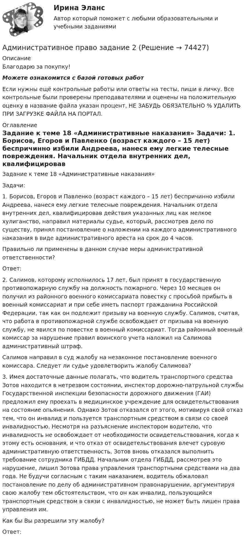      
            Описание
            Благодарю за покупку!Можете ознакомится с базой готовых работ Если нужны ещё контрольные работы или ответы на тесты, пиши в личку. Все контрольные были проверены преподавателями и оценены на положительную оценку в название файла указан процент, НЕ ЗАБУДЬ ОБЯЗАТЕЛЬНО % УДАЛИТЬ ПРИ ЗАГРУЗКЕ ФАЙЛА НА ПОРТАЛ. 
            Оглавление
            Задание к теме 18 «Административные наказания»

Задачи:
1. Борисов, Егоров и Павленко (возраст каждого – 15 лет) беспричинно избили Андреева, нанеся ему легкие телесные повреждения. Начальник отдела внутренних дел, квалифицировав действия указанных лиц как мелкое хулиганство, направил материалы судье, который, рассмотрев дело по существу, принял постановление о наложении на каждого административного наказания в виде административного ареста на срок до 4 часов.
Правильно ли применены в данном случае меры административной ответственности?
Ответ:
2. Салимов, которому исполнилось 17 лет, был принят в государственную противопожарную службу на должность пожарного. Через 10 месяцев он получил из районного военного комиссариата повестку с просьбой прибыть в военный комиссариат и при себе иметь паспорт гражданина Российской Федерации, так как он подлежит призыву на военную службу. Салимов, считая, что работа в противопожарной службе освобождает от призыва на военную службу, не явился по повестке в военный комиссариат. Тогда районный военный комиссар за нарушение правил воинского учета наложил на Салимова административный штраф.
Салимов направил в суд жалобу на незаконное постановление военного комиссара. Следует ли судье удовлетворить жалобу Салимова?
3. Имея достаточные данные полагать, что водитель транспортного средства Зотов находится в нетрезвом состоянии, инспектор дорожно-патрульной службы Государственной инспекции безопасности дорожного движения (ГАИ) предложил ему проехать в медицинское учреждение для освидетельствования на состояние опьянения. Однако Зотов отказался от этого, мотивируя свой отказ тем, что он инвалид и пользуется транспортным средством в связи со своей инвалидностью. Несмотря на разъяснение инспектором водителю, что инвалидность не освобождает от необходимости освидетельствования, когда к этому есть основания, и что отказ от освидетельствования влечет суровую административную ответственность, Зотов вновь отказался выполнить требование сотрудника ГИБДД. Начальник отдела ГИБДД, рассмотрев это нарушение, лишил Зотова права управления транспортными средствами на два года. Не будучи согласным с таким наказанием, водитель обжаловал постановление по делу об административном правонарушении, аргументируя свою жалобу тем обстоятельством, что он как инвалид, пользующийся транспортным средством в связи с инвалидностью, не может быть лишен права управления им.
Как бы Вы разрешили эту жалобу?
Ответ:
  
            
            
            ⭐ Административное право (все ответы на тест Синергия / МТИ / МосАП, июль 2022)Административное право  задание 2 административное право заданияАдминистративное право. задачиАдминистративное право и административный процесс (тест с ответами МФЮА/МФЮУ на сайте https://moi.mfua.ru/login/index.php)Административное право и процессАдминистративное право итоговый тест 💯 Административное право [Блок 1] (ответы на тесты Синергия / МТИ / МосАП, январь 2023)💯 Административное право [Блок 1] (правильные ответы на тесты Синергия / МОИ / МТИ / МосАП)Административное право (блок 1) тест с ответами Синергия/МОИ/ МТИ /МОСАП💯 Административное право [Блок 2-3] (ответы на тесты Синергия / МТИ / МосАП, май 2023)Административное право (блок 2-3) тест с ответами Синергия/МОИ/ МТИ /МОСАП💯 Административное право > Блок 2. Административно-правовые отношения: общая характеристика, структура (правильные ответы на тест Синергия / МОИ / МТИ / МосАП)💯 Административное право > Блок 3. Административный процесс и административное производство (правильные ответы на тест Синергия / МОИ / МТИ / МосАП)