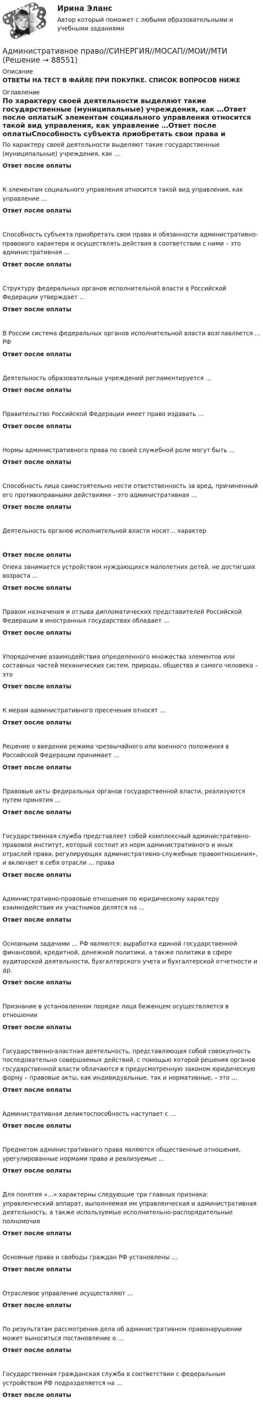      
            Описание
            ОТВЕТЫ НА ТЕСТ В ФАЙЛЕ ПРИ ПОКУПКЕ. СПИСОК ВОПРОСОВ НИЖЕ 
            Оглавление
            По характеру своей деятельности выделяют такие государственные (муниципальные) учреждения, как …Ответ после оплатыК элементам социального управления относится такой вид управления, как управление …Ответ после оплатыСпособность субъекта приобретать свои права и обязанности административно-правового характера и осуществлять действия в соответствии с ними – это административная …Ответ после оплатыСтруктуру федеральных органов исполнительной власти в Российской Федерации утверждает ...Ответ после оплатыВ России система федеральных органов исполнительной власти возглавляется … РФОтвет после оплатыДеятельность образовательных учреждений регламентируется …Ответ после оплатыПравительство Российской Федерации имеет право издавать …Ответ после оплатыНормы административного права по своей служебной роли могут быть …Ответ после оплатыСпособность лица самостоятельно нести ответственность за вред, причиненный его противоправными действиями – это административная …Ответ после оплатыДеятельность органов исполнительной власти носит… характерОтвет после оплатыОпека занимается устройством нуждающихся малолетних детей, не достигших возраста …Ответ после оплатыПравом назначения и отзыва дипломатических представителей Российской Федерации в иностранных государствах обладает …Ответ после оплатыУпорядочение взаимодействия определенного множества элементов или составных частей механических систем, природы, общества и самого человека – этоОтвет после оплатыК мерам административного пресечения относят …Ответ после оплатыРешение о введении режима чрезвычайного или военного положения в Российской Федерации принимает …Ответ после оплатыПравовые акты федеральных органов государственной власти, реализуются путем принятия …Ответ после оплатыГосударственная служба представляет собой комплексный административно-правовой институт, который состоит из норм административного и иных отраслей права, регулирующих административно-служебные правоотношения», и включает в себя отрасли … праваОтвет после оплатыАдминистративно-правовые отношения по юридическому характеру взаимодействия их участников делятся на …Ответ после оплатыОсновными задачами … РФ являются: выработка единой государственной финансовой, кредитной, денежной политики, а также политики в сфере аудиторской деятельности, бухгалтерского учета и бухгалтерской отчетности и др.Ответ после оплатыПризнание в установленном порядке лица беженцем осуществляется в отношенииОтвет после оплатыГосударственно-властная деятельность, представляющая собой совокупность последовательно совершаемых действий, с помощью которой решения органов государственной власти облачаются в предусмотренную законом юридическую форму – правовые акты, как индивидуальные, так и нормативные, – это …Ответ после оплатыАдминистративная деликтоспособность наступает с …Ответ после оплатыПредметом административного права являются общественные отношения, урегулированные нормами права и реализуемые …Ответ после оплатыДля понятия «…» характерны следующие три главных признака: управленческий аппарат, выполняемая им управленческая и административная деятельность, а также используемые исполнительно-распорядительные полномочияОтвет после оплатыОсновные права и свободы граждан РФ установлены …Ответ после оплатыОтраслевое управление осуществляют …Ответ после оплатыПо результатам рассмотрения дела об административном правонарушении может выноситься постановление о …Ответ после оплатыГосударственная гражданская служба в соответствии с федеральным устройством РФ подразделяется на …Ответ после оплаты  
            
            
            Административное право ( Синергия, 4 семестр)Административное право//СИНЕРГИЯ//МОСАП//МОИ//МТИАдминистративное право. Синергия. На отлично!Административное право. Синергия. Ответы на КОМПЕТЕНТНОСТНЫЙ ТЕСТАдминистративное право. Синергия. Ответы на тест. 2022Административное право. Синергия. Тест.Административное Право Тест Административное право Сибупк ВСЕ ЗАДАНИЯАдминистративное право. СинергияАдминистративное право Синергия 2023 год ИтогАдминистративное право Синергия 2023 год ИтогАдминистративное право, синергия 3-й семестр 2-о курсаАдминистративное право. Синергия (3 семестр)Административное право. Синергия 3 семестр