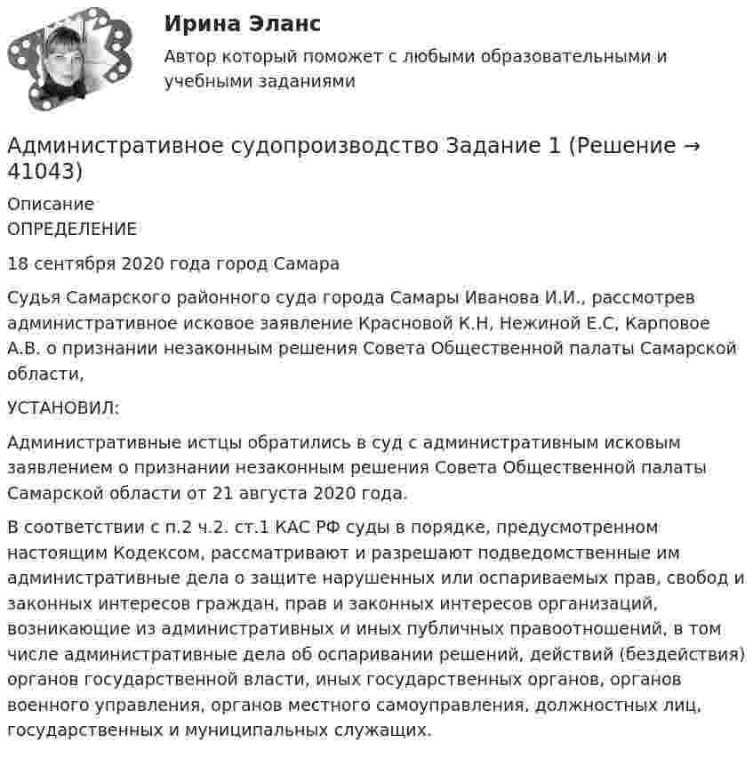      
          Описание
          ОПРЕДЕЛЕНИЕ 18 сентября 2020 года                                                                       город Самара 	Судья Самарского районного суда города Самары Иванова И.И., рассмотрев административное исковое заявление Красновой К.Н, Нежиной Е.С, Карповое А.В. о признании незаконным решения Совета Общественной палаты Самарской области,  УСТАНОВИЛ: 	Административные истцы обратились в суд с административным исковым заявлением о признании незаконным решения Совета Общественной палаты Самарской области от 21 августа 2020 года.	В соответствии с п.2 ч.2. ст.1 КАС РФ суды в порядке, предусмотренном настоящим Кодексом, рассматривают и разрешают подведомственные им административные дела о защите нарушенных или оспариваемых прав, свобод и законных интересов граждан, прав и законных интересов организаций, возникающие из административных и иных публичных правоотношений, в том числе административные дела об оспаривании решений, действий (бездействия) органов государственной власти, иных государственных органов, органов военного управления, органов местного самоуправления, должностных лиц, государственных и муниципальных служащих.   
            
            
            Административное судопроизводство в РФАдминистративное судопроизводство Задание 1Административное судопроизводство Задание 2Административное судопроизводство задача Административно-процессуальный порядок рассмотрения административных делАдминистративные проступки – это … нарушение трудовой, служебной, воинской, учебной дисциплины, противоправное виновное неисполнение трудовых обязанностей, нарушающие правила внутреннего распорядка правонарушения, совершаемые в сфере имущестАдминистративный деликт является административным … Административное процессуальное право Итоговый Административное процессуальное право  Итоговый тест Административное процессуальное право ИТОГОВЫЙ ТЕСТ/Сибупк Административное судопроизводствоАдминистративное судопроизводство Административное судопроизводство Административное судопроизводство 