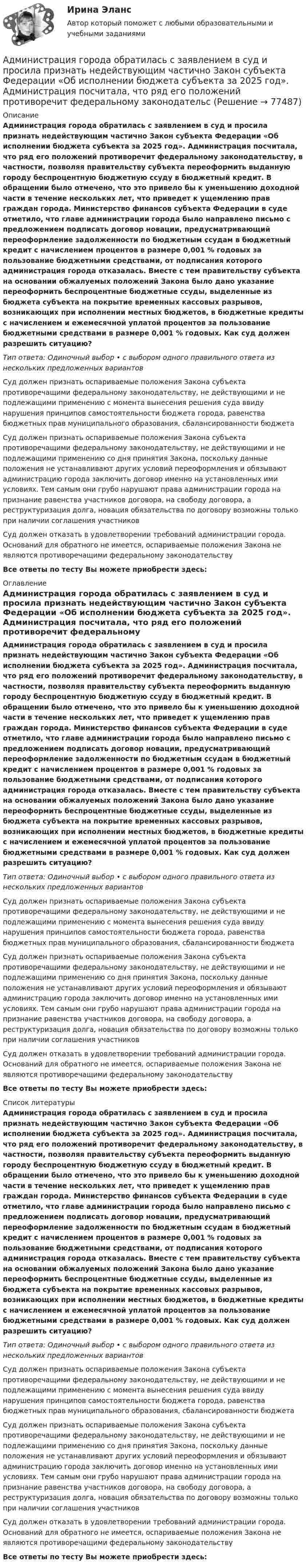      
            Описание
            Администрация города обратилась с заявлением в суд и просила признать недействующим частично Закон субъекта Федерации «Об исполнении бюджета субъекта за 2025 год». Администрация посчитала, что ряд его положений противоречит федеральному законодательству, в частности, позволяя правительству субъекта переоформить выданную городу беспроцентную бюджетную ссуду в бюджетный кредит. В обращении было отмечено, что это привело бы к уменьшению доходной части в течение нескольких лет, что приведет к ущемлению прав граждан города. Министерство финансов субъекта Федерации в суде отметило, что главе администрации города было направлено письмо с предложением подписать договор новации, предусматривающий переоформление задолженности по бюджетным ссудам в бюджетный кредит с начислением процентов в размере 0,001 % годовых за пользование бюджетными средствами, от подписания которого администрация города отказалась. Вместе с тем правительству субъекта на основании обжалуемых положений Закона было дано указание переоформить беспроцентные бюджетные ссуды, выделенные из бюджета субъекта на покрытие временных кассовых разрывов, возникающих при исполнении местных бюджетов, в бюджетные кредиты с начислением и ежемесячной уплатой процентов за пользование бюджетными средствами в размере 0,001 % годовых. Как суд должен разрешить ситуацию?Тип ответа: Одиночный выбор • с выбором одного правильного ответа из нескольких предложенных вариантовСуд должен признать оспариваемые положения Закона субъекта противоречащими федеральному законодательству, не действующими и не подлежащими применению с момента вынесения решения суда ввиду нарушения принципов самостоятельности бюджета города, равенства бюджетных прав муниципального образования, сбалансированности бюджетаСуд должен признать оспариваемые положения Закона субъекта противоречащими федеральному законодательству, не действующими и не подлежащими применению со дня принятия Закона, поскольку данные положения не устанавливают других условий переоформления и обязывают администрацию города заключить договор именно на установленных ими условиях. Тем самым они грубо нарушают права администрации города на признание равенства участников договора, на свободу договора, а реструктуризация долга, новация обязательства по договору возможны только при наличии соглашения участниковСуд должен отказать в удовлетворении требований администрации города. Оснований для обратного не имеется, оспариваемые положения Закона не являются противоречащими федеральному законодательствуВсе ответы по тесту Вы можете приобрести здесь:  
            Оглавление
            Администрация города обратилась с заявлением в суд и просила признать недействующим частично Закон субъекта Федерации «Об исполнении бюджета субъекта за 2025 год». Администрация посчитала, что ряд его положений противоречит федеральному законодательству, в частности, позволяя правительству субъекта переоформить выданную городу беспроцентную бюджетную ссуду в бюджетный кредит. В обращении было отмечено, что это привело бы к уменьшению доходной части в течение нескольких лет, что приведет к ущемлению прав граждан города. Министерство финансов субъекта Федерации в суде отметило, что главе администрации города было направлено письмо с предложением подписать договор новации, предусматривающий переоформление задолженности по бюджетным ссудам в бюджетный кредит с начислением процентов в размере 0,001 % годовых за пользование бюджетными средствами, от подписания которого администрация города отказалась. Вместе с тем правительству субъекта на основании обжалуемых положений Закона было дано указание переоформить беспроцентные бюджетные ссуды, выделенные из бюджета субъекта на покрытие временных кассовых разрывов, возникающих при исполнении местных бюджетов, в бюджетные кредиты с начислением и ежемесячной уплатой процентов за пользование бюджетными средствами в размере 0,001 % годовых. Как суд должен разрешить ситуацию?Тип ответа: Одиночный выбор • с выбором одного правильного ответа из нескольких предложенных вариантовСуд должен признать оспариваемые положения Закона субъекта противоречащими федеральному законодательству, не действующими и не подлежащими применению с момента вынесения решения суда ввиду нарушения принципов самостоятельности бюджета города, равенства бюджетных прав муниципального образования, сбалансированности бюджетаСуд должен признать оспариваемые положения Закона субъекта противоречащими федеральному законодательству, не действующими и не подлежащими применению со дня принятия Закона, поскольку данные положения не устанавливают других условий переоформления и обязывают администрацию города заключить договор именно на установленных ими условиях. Тем самым они грубо нарушают права администрации города на признание равенства участников договора, на свободу договора, а реструктуризация долга, новация обязательства по договору возможны только при наличии соглашения участниковСуд должен отказать в удовлетворении требований администрации города. Оснований для обратного не имеется, оспариваемые положения Закона не являются противоречащими федеральному законодательствуВсе ответы по тесту Вы можете приобрести здесь:  
            Список литературы
            Администрация города обратилась с заявлением в суд и просила признать недействующим частично Закон субъекта Федерации «Об исполнении бюджета субъекта за 2025 год». Администрация посчитала, что ряд его положений противоречит федеральному законодательству, в частности, позволяя правительству субъекта переоформить выданную городу беспроцентную бюджетную ссуду в бюджетный кредит. В обращении было отмечено, что это привело бы к уменьшению доходной части в течение нескольких лет, что приведет к ущемлению прав граждан города. Министерство финансов субъекта Федерации в суде отметило, что главе администрации города было направлено письмо с предложением подписать договор новации, предусматривающий переоформление задолженности по бюджетным ссудам в бюджетный кредит с начислением процентов в размере 0,001 % годовых за пользование бюджетными средствами, от подписания которого администрация города отказалась. Вместе с тем правительству субъекта на основании обжалуемых положений Закона было дано указание переоформить беспроцентные бюджетные ссуды, выделенные из бюджета субъекта на покрытие временных кассовых разрывов, возникающих при исполнении местных бюджетов, в бюджетные кредиты с начислением и ежемесячной уплатой процентов за пользование бюджетными средствами в размере 0,001 % годовых. Как суд должен разрешить ситуацию?Тип ответа: Одиночный выбор • с выбором одного правильного ответа из нескольких предложенных вариантовСуд должен признать оспариваемые положения Закона субъекта противоречащими федеральному законодательству, не действующими и не подлежащими применению с момента вынесения решения суда ввиду нарушения принципов самостоятельности бюджета города, равенства бюджетных прав муниципального образования, сбалансированности бюджетаСуд должен признать оспариваемые положения Закона субъекта противоречащими федеральному законодательству, не действующими и не подлежащими применению со дня принятия Закона, поскольку данные положения не устанавливают других условий переоформления и обязывают администрацию города заключить договор именно на установленных ими условиях. Тем самым они грубо нарушают права администрации города на признание равенства участников договора, на свободу договора, а реструктуризация долга, новация обязательства по договору возможны только при наличии соглашения участниковСуд должен отказать в удовлетворении требований администрации города. Оснований для обратного не имеется, оспариваемые положения Закона не являются противоречащими федеральному законодательствуВсе ответы по тесту Вы можете приобрести здесь:  
            
            
            Администрации Ленинского района г. Сургута отказала гражданке Семеновой Н.Б. в постоянной регистрацииАдминистрация города обратилась с заявлением в суд и просила признать недействующим частично Закон субъекта Федерации «Об исполнении бюджета субъекта за 2025 год». Администрация посчитала, что ряд его положений противоречит федеральному законодательсАдминистрация Толмачевского сельсовета Новосибирского района Новосибирской области обратилась в суде с требованием о признании незаконными действий Управления Федеральной службы государственной регистрации, кадастра и картографии 	 Администрация Энского района направила жалобу в Конституционный Суд Российской Федерации на нарушение конституционных прав положениями Федерального закона «Закона Российской Федерации✅ Администрирование в информационных системах 30 вопросов СИНЕРГИЯ МТИ 2022Администрирование_в_информационных_системах_+Инструментальные_средства💯 Администрирование в информационных системах (ответы на тест Синергия / МОИ / МТИ / МосАП, ноябрь 2023)Административный деликт является административным … административный надзор за лицами, освободившимися из мест лишения свободыАдминистративный процесс Ответы на тесты 1-4 и Итоговое тестирование Витте МУИВАдминистративный процесс рейтинговая виттеАдминистративный регламент предоставления органом исполнительной власти субъекта РФ государственной услуги утверждается:Административный регламент - это документ, регламентирующий предоставление государственными органами:...гражданам и организациям, а также деятельность государственных служащих в процессе осуществления ими должностных обязанностейАдминистративое право 1