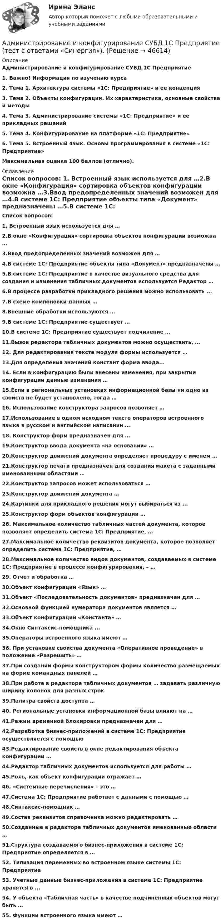     
            Описание
            Администрирование и конфигурирование СУБД 1С Предприятие 1. Важно! Информация по изучению курса2. Тема 1. Архитектура системы «1С: Предприятие» и ее концепция3. Тема 2. Объекты конфигурации. Их характеристика, основные свойства и методы4. Тема 3. Администрирование системы «1С: Предприятие» и ее прикладных решений5. Тема 4. Конфигурирование на платформе «1С: Предприятие»6. Тема 5. Встроенный язык. Основы программирования в системе «1С: Предприятие» Максимальная оценка 100 баллов (отлично). 
            Оглавление
            Список вопросов: 1. Встроенный язык используется для …2.В окне «Конфигурация» сортировка объектов конфигурации возможна …3.Ввод предопределенных значений возможен для …4.В системе 1С: Предприятие объекты типа «Документ» предназначены …5.В системе 1С: Предприятие в качестве визуального средства для создания и изменения табличных документов используется Редактор …6.В процессе разработки прикладного решения можно использовать ...7.В схеме компоновки данных …8.Внешние обработки используются …9.В системе 1С: Предприятие существует …10.В системе 1С: Предприятие существует подчинение …11.Вызов редактора табличных документов можно осуществить, …12. Для редактирования текста модуля формы используется …13.Для определения значений констант форма ввода...14. Если в конфигурацию были внесены изменения, при закрытии конфигурации данные изменения …15.Если в региональных установках информационной базы ни одно из свойств не будет установлено, тогда …16. Использование конструктора запросов позволяет …17.Использование в одном исходном тексте операторов встроенного языка в русском и английском написании …18. Конструктор форм предназначен для …19.Конструктор ввода документа «на основании» …20.Конструктор движений документа определяет процедуру с именем …21.Конструктор печати предназначен для создания макета с заданными именованными областями …22.Конструктор запросов может использоваться …23.Конструктор движений документа …24.Картинки для прикладного решения могут выбираться из ...25.Конструктор форм объектов конфигурации …26. Максимальное количество табличных частей документа, которое позволяет определить система 1С: Предприятие, …27.Максимальное количество реквизитов документа, которое позволяет определить система 1С: Предприятие, …28.Максимальное количество видов документов, создаваемых в системе 1С: Предприятие в процессе конфигурирования, – …29. Отчет и обработка …30.Объект конфигурации «Язык» …31.Объект «Последовательность документов» предназначен для …32.Основной функцией нумератора документов является …33.Объект конфигурации «Константа» …34.Окно Синтаксис-помощника ...35.Операторы встроенного языка имеют …36. При установке свойства документа «Оперативное проведение» в положение «Разрешить» …37.При создании формы конструктором формы количество размещаемых на форме командных панелей …38.При работе в редакторе табличных документов … задавать различную ширину колонок для разных строк39.Палитра свойств доступна …40. Региональные установки информационной базы влияют на …41.Режим временной блокировки предназначен для …42.Разработка бизнес-приложений в системе 1С: Предприятие осуществляется с помощью43.Редактирование свойств в окне редактирования объекта конфигурации …44.Редактор табличных документов используется для работы …45.Роль, как объект конфигурации отражает …46. «Системные перечисления» – это …47.Система 1С: Предприятие работает с данными с помощью …48.Синтаксис-помощник …49.Состав реквизитов справочника можно редактировать …50.Созданные в редакторе табличных документов именованные области …51.Структура создаваемого бизнес-приложения в системе 1С: Предприятие определяется в …52. Типизация переменных во встроенном языке системы 1С: Предприятие 53. Учетные данные бизнес-приложения в системе 1С: Предприятие хранятся в ...54. У объекта «Табличная часть» в качестве подчиненных объектов могут быть …55. Функции встроенного языка имеют …    
            
            
            Администрирование и конфигурирование СУБД 1С Предприятие тест ответы  СинергияАдминистрирование и конфигурирование СУБД  1С Предприятие  (тест с ответами «Синергия»).Администрирование и конфигурирование СУБД  1С Предприятие (тест с ответами «Синергия»).Администрирование и конфигурирование СУБД 1С Предприятие (тест с ответами Синергия).Администрирование и конфигурирование СУБД  1С Предприятие  (тест с ответами «Синергия»/МТИ).Администрирование информационных системАдминистрирование информационных систем💯 Администрирование и конфигурирование СУБД 1С Предприятие (все ответы на тест Синергия / МТИ / МосАП, июль 2022)💯 Администрирование и конфигурирование СУБД 1С Предприятие (все ответы на тест Синергия / МТИ / МосАП, июнь 2022)💯 Администрирование и конфигурирование СУБД 1С Предприятие (все ответы на тест Синергия / МТИ / МосАП, ноябрь 2022)💯 Администрирование и конфигурирование СУБД 1С Предприятие (все ответы на тест Синергия / МТИ / МосАП, сентябрь 2022)Администрирование и конфигурирование СУБД 1С Предприятие МФПУ Синергия 1C💯 Администрирование и конфигурирование СУБД 1С Предприятие (ответы на тест Синергия / МОИ / МТИ / МосАП, октябрь 2023)Администрирование и конфигурирование СУБД 1С Предприятие (ответы Синергия). РЕЗУЛЬТАТ 100 БАЛЛОВ