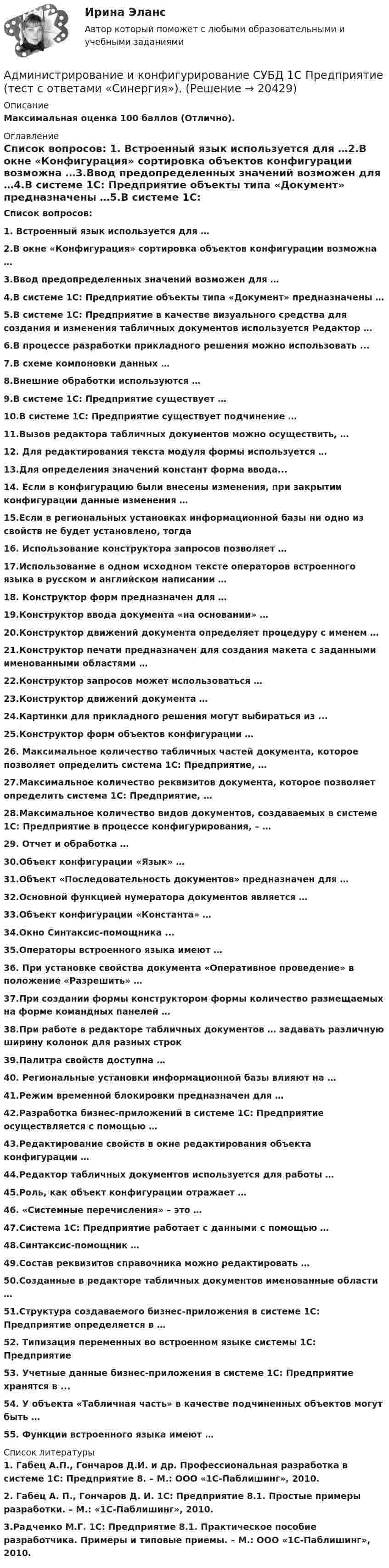     
          Описание
          Максимальная оценка 100 баллов (Отлично). 
          Оглавление
          Список вопросов: 1. Встроенный язык используется для …2.В окне «Конфигурация» сортировка объектов конфигурации возможна …3.Ввод предопределенных значений возможен для …4.В системе 1С: Предприятие объекты типа «Документ» предназначены …5.В системе 1С: Предприятие в качестве визуального средства для создания и изменения табличных документов используется Редактор …6.В процессе разработки прикладного решения можно использовать ...7.В схеме компоновки данных …8.Внешние обработки используются …9.В системе 1С: Предприятие существует …10.В системе 1С: Предприятие существует подчинение …11.Вызов редактора табличных документов можно осуществить, …12. Для редактирования текста модуля формы используется …13.Для определения значений констант форма ввода...14. Если в конфигурацию были внесены изменения, при закрытии конфигурации данные изменения …15.Если в региональных установках информационной базы ни одно из свойств не будет установлено, тогда 16. Использование конструктора запросов позволяет …17.Использование в одном исходном тексте операторов встроенного языка в русском и английском написании …18. Конструктор форм предназначен для …19.Конструктор ввода документа «на основании» …20.Конструктор движений документа определяет процедуру с именем …21.Конструктор печати предназначен для создания макета с заданными именованными областями …22.Конструктор запросов может использоваться …23.Конструктор движений документа …24.Картинки для прикладного решения могут выбираться из ...25.Конструктор форм объектов конфигурации …26. Максимальное количество табличных частей документа, которое позволяет определить система 1С: Предприятие, …27.Максимальное количество реквизитов документа, которое позволяет определить система 1С: Предприятие, …28.Максимальное количество видов документов, создаваемых в системе 1С: Предприятие в процессе конфигурирования, – …29. Отчет и обработка …30.Объект конфигурации «Язык» …31.Объект «Последовательность документов» предназначен для …32.Основной функцией нумератора документов является …33.Объект конфигурации «Константа» …34.Окно Синтаксис-помощника ...35.Операторы встроенного языка имеют …36. При установке свойства документа «Оперативное проведение» в положение «Разрешить» …37.При создании формы конструктором формы количество размещаемых на форме командных панелей …38.При работе в редакторе табличных документов … задавать различную ширину колонок для разных строк39.Палитра свойств доступна …40. Региональные установки информационной базы влияют на …41.Режим временной блокировки предназначен для …42.Разработка бизнес-приложений в системе 1С: Предприятие осуществляется с помощью …43.Редактирование свойств в окне редактирования объекта конфигурации …44.Редактор табличных документов используется для работы …45.Роль, как объект конфигурации отражает …46. «Системные перечисления» – это …47.Система 1С: Предприятие работает с данными с помощью …48.Синтаксис-помощник …49.Состав реквизитов справочника можно редактировать …50.Созданные в редакторе табличных документов именованные области …51.Структура создаваемого бизнес-приложения в системе 1С: Предприятие определяется в …52. Типизация переменных во встроенном языке системы 1С: Предприятие 53. Учетные данные бизнес-приложения в системе 1С: Предприятие хранятся в ...54. У объекта «Табличная часть» в качестве подчиненных объектов могут быть …55. Функции встроенного языка имеют … 
          Список литературы
          1. Габец А.П., Гончаров Д.И. и др. Профессиональная разработка в системе 1С: Предприятие 8. – M.: OOO «1С-Паблишинг», 2010. 2.  Габец А. П., Гончаров Д. И. 1C: Предприятие 8.1. Простые примеры разработки. – М.: «1С-Паблишинг», 2010. 3.Радченко М.Г. 1С: Предприятие 8.1. Практическое пособие разработчика. Примеры и типовые приемы. – M.: OOO «1С-Паблишинг», 2010.
            
            
            Администрирование и конфигурирование СУБД  1С Предприятие  (тест с ответами «Синергия»).Администрирование и конфигурирование СУБД  1С Предприятие (тест с ответами «Синергия»).Администрирование и конфигурирование СУБД 1С Предприятие (тест с ответами Синергия).Администрирование и конфигурирование СУБД  1С Предприятие  (тест с ответами «Синергия»/МТИ).Администрирование информационных системАдминистрирование информационных системАдминистрирование информационных систем 2023💯 Администрирование и конфигурирование СУБД 1С Предприятие (все ответы на тест Синергия / МТИ / МосАП, июнь 2022)💯 Администрирование и конфигурирование СУБД 1С Предприятие (все ответы на тест Синергия / МТИ / МосАП, ноябрь 2022)💯 Администрирование и конфигурирование СУБД 1С Предприятие (все ответы на тест Синергия / МТИ / МосАП, сентябрь 2022)Администрирование и конфигурирование СУБД 1С Предприятие МФПУ Синергия 1C💯 Администрирование и конфигурирование СУБД 1С Предприятие (ответы на тест Синергия / МОИ / МТИ / МосАП, октябрь 2023)Администрирование и конфигурирование СУБД 1С Предприятие (ответы Синергия). РЕЗУЛЬТАТ 100 БАЛЛОВАдминистрирование и конфигурирование СУБД 1С Предприятие Тест ответы на вопросы Синергия