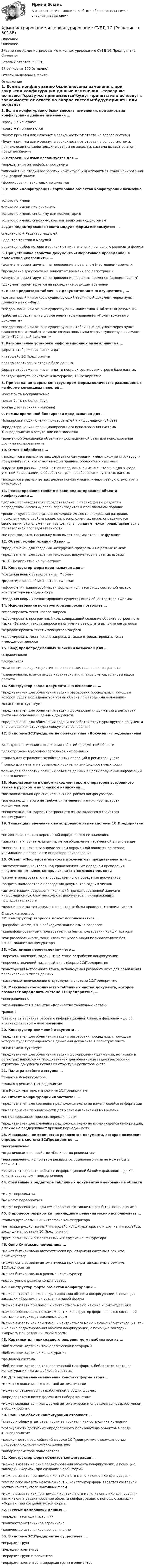     
            Описание
            ОписаниеЭкзамен по Администрированию и конфигурированию СУБД 1С Предприятие СинергияГотовых ответов: 53 шт.97 баллов из 100 (отлично)Ответы выделены в файле. 
            Оглавление
            1. Если в конфигурацию были внесены изменения, при закрытии конфигурации данные изменения …*сразу же исчезают*сразу же принимаются*будут приняты или исчезнут в зависимости от ответа на вопрос системы*будут приняты или исчезнут в зависимости от ответа на вопрос системы, причем, если пользовательские сеансы не закрыты, система выдаст об этом предупреждение2. Встроенный язык используется для …*определения интерфейса программы*описания (на стадии разработки конфигурации) алгоритмов функционирования прикладной задачи*формирования текстовых документов3. В окне «Конфигурация» сортировка объектов конфигурации возможна …только по именитолько по имени или синонимутолько по имени, синониму или комментариютолько по имени, синониму, комментарию или подсистемам4. Для редактирования текста модуля формы используется …специальный Редактор модулейРедактор текстов и модулейредактор, выбор которого зависит от типа значения основного реквизита формы5. При установке свойства документа «Оперативное проведение» в положение «Разрешить» …*документ ориентируется на проведение в реальном (настоящем) времени*проведение документа не зависит от времени его регистрации*документ ориентируется на проведение прошлым временем (задним числом)*Документ ориентируется на проведение будущим временем6. Вызов редактора табличных документов можно осуществить, …*создав новый или открыв существующий табличный документ через пункт главного меню «Файл»*создав новый или открыв существующий макет типа «Табличный документ»*работая с созданным в форме элементом управления «Поле табличного документа»*создав новый или открыв существующий табличный документ через пункт главного меню «Файл», а также создав новый или открыв существующий макет типа «Табличный документ»7. Региональные установки информационной базы влияют на …формат отображения чисел и датинтерфейс 1С:Предприятиепорядок сортировки строк в базе данныхформат отображения чисел и дат и порядок сортировки строк в базе данныхпорядок доступа к системе и интерфейс 1С:Предприятие8. При создании формы конструктором формы количество размещаемых на форме командных панелей …может быть неограниченноможет быть не более двухвсегда две (верхняя и нижняя)9. Режим временной блокировки предназначен для …*блокировки подключения пользователей к информационной базе*предотвращения несанкционированного использования системы 1С:Предприятие в отсутствие пользователя*временной блокировки объекта информационной базы для использования другими пользователями10. Отчет и обработка …* находятся в разных ветвях дерева конфигурации, имеют схожую структуру, и предполагается, что отчет выводит данные, обработка – изменяет*cлужат для разных целей – отчет предназначен исключительно для вывода учетной информации, а обработка – для преобразования учетных данных*находятся в разных ветвях дерева конфигурации, имеют разную структуру и назначение11. Редактирование свойств в окне редактирования объекта конфигурации …*должно производиться последовательно, с переходом по разделам посредством кнопки «Далее» *производится в произвольном порядке*рекомендуется проводить в последовательности следования разделов, поскольку часть свойств разделов, расположенных ниже, определяются свойствами, расположенными выше, но, в принципе, может редактироваться в произвольной последовательности*не производится, поскольку окно имеет вспомогательные функции12. Объект конфигурации «Язык» …*предназначен для создания интерфейса программы на разных языках*предназначен для создания текстовых документов на разных языках*в 1С:Предприятие не существует13. Конструктор форм предназначен для …*создания новых объектов типа «Форма»*редактирования объектов типа «Форма»*оформления диалоговой части формы и является лишь составной частью конструктора выходных форм*создания новых и редактирования существующих объектов типа «Форма»14. Использование конструктора запросов позволяет …*сформировать текст нового запроса*сформировать программный код, содержащий создание объекта встроенного языка «Запрос», текста запроса и получение результата выполнения запроса*отредактировать текст имеющегося запроса*сформировать текст нового запроса, а также отредактировать текст имеющегося запроса15. Ввод предопределенных значений возможен для …*справочников*документов*планов видов характеристик, планов счетов, планов видов расчета*справочников, планов видов характеристик, планов счетов, плановы видов расчета16. Конструктор ввода документа «на основании» …*предназначен для облегчения задачи разработки процедуры, с помощью которой будет формироваться новый объект при вводе «на основании»*в системе отсутствует*предназначен для облегчения задачи формирования движений в регистрах учета «на основании» данных документа*предназначен для облегчения задачи разработки структуры другого документа «на основании» структуры «документа-основания»17. В системе 1С:Предприятие объекты типа «Документ» предназначены …*для хронологического отражения событий предметной области*для отражения условно-постоянной информации*только для отражения хозяйственных операций в регистрах учета*только для печати на бумажных носителях унифицированных формтолько для обработки больших объемов данных в целях получения информации нового качества18. Использование в одном исходном тексте операторов встроенного языка в русском и английском написании …*возможно только при специальных настройках конфигуратора*возможно, для этого не требуется изменения каких-либо настроек конфигуратора*невозможно, т.к. вариант встроенного языка задается в свойствах конфигурации19. Типизация переменных во встроенном языке системы 1С:Предприятие …*не жесткая, т.к. тип переменной определяется ее значением*жесткая, т.к. обязательным является объявление переменной в явном виде*жесткая, т.к. неявным определением переменной является ее первое упоминание в левой части оператора присваивания20. Объект «Последовательность документов» предназначен для …*автоматизации контроля над хронологическим порядком проведения документов тех видов, которые указаны в последовательности*запрета пользователю непосредственного проведения документов*запрета пользователю проведения документов задним числом*автоматизации разрешения коллизий при одновременной записи в информационную базу нескольких документов, принадлежащих последовательности*ведения списка тех документов, которые были проведены задним числом 
            Список литературы
            37. Конструктор запросов может использоваться …*разработчиками, т.к. необходимо знание языка запросов*квалифицированными пользователями без использования конфигуратора*как разработчиками, так и квалифицированными пользователями без использования конфигуратора38. «Системные перечисления» – это …*перечень значений, заданный на этапе разработки конфигурации*перечень значений, заданный в платформе 1С:Предприятие*конструкция встроенного языка, используемая разработчиком для объявления перечисленных типов данных*системные перечисления отсутствуют в системе 1С:Предприятие39. Максимальное количество табличных частей документа, которое позволяет определить система 1С:Предприятие, …*неограниченно*ограничивается в свойстве «Количество табличных частей»*равно 1*зависит от варианта работы с информационной базой: в файловом – до 50, клиент-серверном – неограниченно40. Конструктор движений документа …*предназначен для облегчения задачи разработки процедуры, с помощью которой будет формироваться движения документа в регистрах учета*в системе отсутствует*предназначен для облегчения задачи формирования движений, но только в регистрах накопления *предназначен для облегчения задачи разработки структуры документа исходя из структуры регистров учета41. Палитра свойств доступна …*только в Конфигураторе*только в режиме 1С:Предприятие*и в Конфигураторе, и в режиме 1С:Предприятие42. Объект конфигурации «Константа» …*предназначен для хранения предположительно не изменяющейся информации*имеет признак периодичности для хранения значений во времени*не поддерживает признак периодичности*предназначен для хранения предположительно не изменяющейся информации, а также не поддерживает признак периодичности43. Максимальное количество реквизитов документа, которое позволяет определить система 1С:Предприятие, …*неограниченно*ограничивается в свойстве «Количество реквизитов»*неограниченно, но при этом реквизитов ссылочного типа не может быть больше 10*зависит от варианта работы с информационной базой: в файловом – до 50, клиент-серверном – неограниченно44. Созданные в редакторе табличных документов именованные области …*могут пересекаться*не могут пересекаться*могут пересекаться, причем пересечению также может быть назначено имя45. В процессе разработки прикладного решения можно использовать ...*только русскоязычный интерфейс конфигуратора*не только русскоязычный интерфейс конфигуратора, но и другие интерфейсы, входящие в поставку 1С:Предприятия*русскоязычный и англоязычный интерфейс конфигуратора46. Окно Синтаксис-помощника ...*может быть вызвано автоматически при открытии системы в режиме Конфигуратор*может быть вызвано автоматически при открытии системы в режиме 1С:Предприятие*может быть вызвано в режиме конфигуратор*недоступно в режиме конфигуратор47. Конструктор форте объектов конфигурации ...*можно вызвать из окна редактирования объекта конфигурации, с помощью закладки «Формам, при создании навой формы*можно вызвать при помощи контекстного меню из окна «Конфигурациям*сам по себе вызвать невозможно, т.к. конструктор форм является составной частью конструктора выходных форм*можно вызвать как при помощи контекстного меню из окна «Конфигурация, так и из окна редактирования объекта конфигурации, с помощью закладки «Формам, при создании новой формы48. Картинки для прикладного решения могут выбираться из ...*библиотеки картинок технологической платформы*библиотеки картинок конфигурации*файловой системы*библиотеки картинок технологической платформы, библиотеки картинок конфигурации или из файловой системы49. Для определения значений констант форма ввода...*может создаваться платформой автоматически*может определяться разработчиком в общих формах*определяется в ветке формы для набора констант*может создаваться платформой автоматически и определяться разработчиком в общих формах50. Роль как объект конфигурации отражает …*статус и сферу ответственности ее носителя как сотрудника компании*совокупность доступных определенному пользователю объектов в среде 1С:Предприятие*совокупность прав действий в среде 1С:Предприятие с возможностью присвоения конкретному пользователю*набор параметров пользователя51. Конструктор форм объектов конфигурации …*можно вызвать из окна редактирования объекта конфигурации, с помощью закладки «Форма», при создании новой формы*можно вызвать при помощи контекстного меню из окна «Конфигурация»*сам по себе вызвать невозможно, т.к. конструктор форм является составной частью конструктора выходных форм*можно вызвать как при помощи контекстного меню из окна «Конфигурация», так и из окна редактирования объекта конфигурации, с помощью закладки «Форма», при создании новой формы52. В схеме компоновки данных …*определяется один источник*количество источников ограничено*количество источников неограниченно53. В системе 1С:Предприятие существует …*иерархия групп*иерархия элементов*иерархия групп и элементов*иерархия элементов и иерархия групп и элементов
            
            
            Администрирование и конфигурирование. Ответы на тест Синегерия Администрирование и конфигурирование СУБД 1САдминистрирование и конфигурирование СУБД 1С Предприятие (6 семестр) МФПУ Синергия💯 Администрирование и конфигурирование СУБД 1С Предприятие (все ответы на тест Синергия / МТИ / МосАП, июль 2022)💯 Администрирование и конфигурирование СУБД 1С Предприятие (все ответы на тест Синергия / МТИ / МосАП, июнь 2022)💯 Администрирование и конфигурирование СУБД 1С Предприятие (все ответы на тест Синергия / МТИ / МосАП, ноябрь 2022)💯 Администрирование и конфигурирование СУБД 1С Предприятие (все ответы на тест Синергия / МТИ / МосАП, сентябрь 2022)Администрирование в информационных системах  (тест с ответами «Синергия»).Администрирование в информационных системах (тест с ответами «Синергия»).Администрирование в информационных системах (тест с ответами «Синергия»).Администрирование в информационных системах (тест с ответами «Синергия»).Администрирование в информационных системах - тест с ответами - Синергия - 2022Администрирование в информационных системах (тест с ответами Синергия/МОИ/ МТИ)Администрирование в информационных системах (тест с ответами «Синергия»/ МТИ / МосАП).