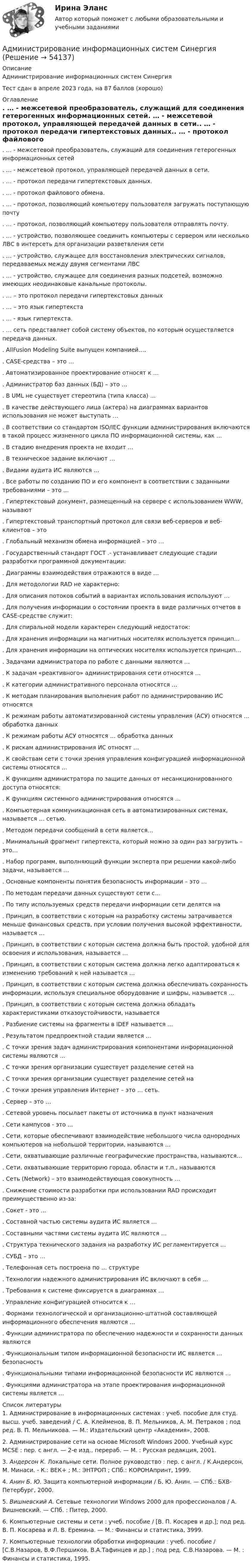     
            Описание
            Администрирование информационных систем СинергияТест сдан в апреле 2023 года, на 87 баллов (хорошо) 
            Оглавление
            . … - межсетевой преобразователь, служащий для соединения гетерогенных информационных сетей. … - межсетевой протокол, управляющей передачей данных в сети.. … - протокол передачи гипертекстовых данных.. … - протокол файлового обмена.. … - протокол, позволяющий компьютеру пользователя загружать поступающую почту. … - протокол, позволяющий компьютеру пользователя отправлять почту.. … - устройство, позволяющее соединить компьютеры с сервером или несколько ЛВС в интерсеть для организации разветвления сети. … - устройство, служащее для восстановления электрических сигналов, передаваемых между двумя сегментами ЛВС. … - устройство, служащее для соединения разных подсетей, возможно имеющих неодинаковые канальные протоколы.. … – это протокол передачи гипертекстовых данных. … – это язык гипертекста. … - язык гипертекста.. … сеть представляет собой систему объектов, по которым осуществляется передача данных.. AllFusion Modeling Suite выпущен компанией….. CASE-средства – это …. Автоматизированное проектирование относят к …. Администратор баз данных (БД) – это …. В UML не существует стереотипа (типа класса) …. В качестве действующего лица (актера) на диаграммах вариантов использования не может выступать …. В соответствии со стандартом ISO/IEC функции администрирования включаются в такой процесс жизненного цикла ПО информационной системы, как …. В стадию внедрения проекта не входит …. В техническое задание включают …. Видами аудита ИС являются …. Все работы по созданию ПО и его компонент в соответствии с заданными требованиями – это …. Гипертекстовый документ, размещенный на сервере с использованием WWW, называют. Гипертекстовый транспортный протокол для связи веб-серверов и веб-клиентов – это. Глобальный механизм обмена информацией – это …. Государственный стандарт ГОСТ .- устанавливает следующие стадии разработки программной документации:. Диаграммы взаимодействия отражаются в виде …. Для методологии RAD не характерно:. Для описания потоков событий в вариантах использования используют …. Для получения информации о состоянии проекта в виде различных отчетов в CASE-средстве служит:. Для спиральной модели характерен следующий недостаток:. Для хранения информации на магнитных носителях используется принцип…. Для хранения информации на оптических носителях используется принцип…. Задачами администратора по работе с данными являются …. К задачам «реактивного» администрирования сети относятся …. К категории административного персонала относятся …. К методам планирования выполнения работ по администрированию ИС относятся. К режимам работы автоматизированной системы управления (АСУ) относятся … обработка данных. К режимам работы АСУ относятся … обработка данных. К рискам администрирования ИС относят …. К свойствам сети с точки зрения управления конфигурацией информационной системы относятся …. К функциям администратора по защите данных от несанкционированного доступа относятся:. К функциям системного администрирования относятся …. Компьютерная коммуникационная сеть в автоматизированных системах, называется … сетью.. Методом передачи сообщений в сети является…. Минимальный фрагмент гипертекста, который можно за один раз загрузить – это…. Набор программ, выполняющий функции эксперта при решении какой-либо задачи, называется …. Основные компоненты понятия безопасность информации – это …. По методам передачи данных существуют сети с…. По типу используемых средств передачи информации сети делятся на. Принцип, в соответствии с которым на разработку системы затрачивается меньше финансовых средств, при условии получения высокой эффективности, называется …. Принцип, в соответствии с которым система должна быть простой, удобной для освоения и использования, называется …. Принцип, в соответствии с которым система должна легко адаптироваться к изменению требований к ней называется …. Принцип, в соответствии с которым система должна обеспечивать сохранность информации, используя специальное оборудование и шифры, называется …. Принцип, в соответствии с которым система должна обладать характеристиками отказоустойчивости, называется. Разбиение системы на фрагменты в IDEF называется …. Результатом предпроектной стадии является …. С точки зрения задач администрирования компонентами информационной системы являются …. С точки зрения организации существует разделение сетей на. С точки зрения организации существует разделение сетей на. С точки зрения управления Интернет – это … сеть.. Сервер – это …. Сетевой уровень посылает пакеты от источника в пункт назначения. Сети кампусов - это .... Сети, которые обеспечивают взаимодействие небольшого числа однородных компьютеров на небольшой территории, называются …. Сети, охватывающие различные географические пространства, называются…. Сети, охватывающие территорию города, области и т.п., называются. Сеть (Network) – это взаимодействующая совокупность …. Снижение стоимости разработки при использовании RAD происходит преимущественно из-за:. Сокет - это .... Составной частью системы аудита ИС является …. Составными частями системы аудита ИС являются …. Структура технического задания на разработку ИС регламентируется …. СУБД – это …. Телефонная сеть построена по … структуре. Технологии надежного администрирования ИС включают в себя …. Требования к системе фиксируется в диаграммах …. Управление конфигурацией относится к …. Формами технологической и организационно-штатной составляющей информационного обеспечения являются …. Функции администратора по обеспечению надежности и сохранности данных являются. Функциональным типом информационной безопасности ИС является … безопасность. Функциональными типами информационной безопасности ИС являются …. Функциями администратора на этапе проектирования информационной системы является … 
            Список литературы
            	1.  Администрирование в информационных системах : учеб. пособие для студ. высш. учеб. заведений / С. А. Клейменов, В. П. Мельников, А. М. Петраков ; под ред. В. П. Мельникова. — М.: Издательский центр «Академия», 2008.	2.  Администрирование сети на основе Microsoft Windows 2000. Учебный курс MCSE : пер. с англ. — 2-е изд., перераб. — М. : Русская редакция, 2001.	3.  Андерсон К. Локальные сети. Полное руководство : пер. с англ. / К.Андерсон, М. Минаси. - К.: ВЕК+ ; М.: ЭНТРОП ; СПб.: КОРОНАпринт, 1999.	4.  Анин Б. Ю. Защита компьютерной информации / Б. Ю. Анин. — СПб.: БХВ-Петербург, 2000.	5.  Вишневский А. Сетевые технологии Windows 2000 для профессионалов / А. Вишневский. — СПб. : Питер, 2000.	6.  Компьютерные системы и сети : учеб. пособие / [В. П. Косарев и др.]; под ред. В. П. Косарева и Л. В. Еремина. — М.: Финансы и статистика, 3999.	7.  Компьютерные технологии обработки информации : учеб. пособие / [С.В.Назаров, В.Ф.Першиков, В.А.Тафинцев и др.] ; под ред. С.В.Назарова. — М. : Финансы и статистика, 1995.
            
            
            Администрирование информационных систем (синергия)Администрирование информационных систем СинергияАдминистрирование информационных систем. СинергияАдминистрирование информационных систем. Синергия. Ответы на ИТОГОВЫЙ ТЕСТ. На отлично!Администрирование операционных систем семейства Linux (ответы на тест Синергия / МТИ / МОИ / МосАП)Админ. судА.Е. Смолин, выплачивающий по решению суда алименты на содержание сына Николая от первого брака, обратился в суд с иском об освобождении его от уплаты алиментов. При этом истец привел следующие доводы: сыну 17 лет, он учится на первом курсе института, получает стипендию 2450 рублей, сам Смолин – инвалид 2-й группы, не работает, пенсия 6483 рубля, на иждивении находится жена.Администрирование и конфигурирование СУБД 1С Предприятие (тест с ответами Синергия).Администрирование и конфигурирование СУБД  1С Предприятие  (тест с ответами «Синергия»/МТИ).Администрирование информационных системАдминистрирование информационных системАдминистрирование информационных систем 2023Администрирование информационных систем 2023 ,  83 БАЛЛОВАдминистрирование информационных систем, 47 вопросов, сборник ответов (ответы на тест Синергия / МТИ / МОИ / МосАП)