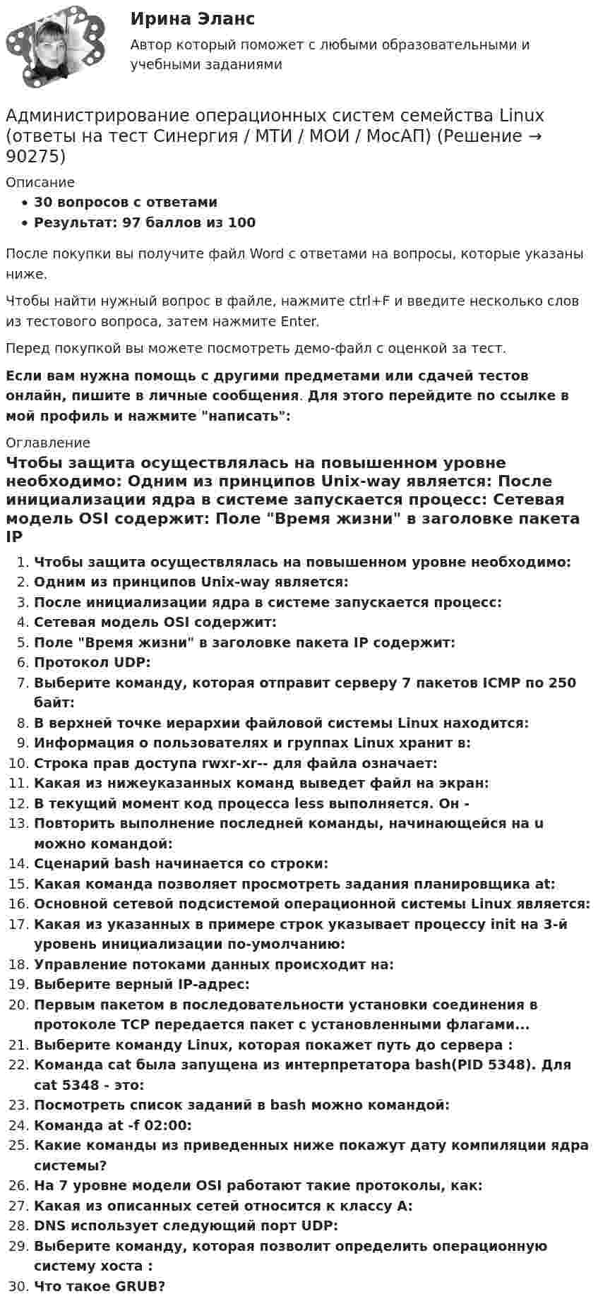     
            Описание
            30 вопросов с ответамиРезультат: 97 баллов из 100После покупки вы получите файл Word с ответами на вопросы, которые указаны ниже.Чтобы найти нужный вопрос в файле, нажмите ctrl+F и введите несколько слов из тестового вопроса, затем нажмите Enter.Перед покупкой вы можете посмотреть демо-файл с оценкой за тест.Если вам нужна помощь с другими предметами или сдачей тестов онлайн, пишите в личные сообщения. Для этого перейдите по ссылке в мой профиль и нажмите написать:  
            Оглавление
              Чтобы защита осуществлялась на повышенном уровне необходимо:   Одним из принципов Unix-way является:   После инициализации ядра в системе запускается процесс:   Сетевая модель OSI содержит:   Поле Время жизни в заголовке пакета IP содержит:   Протокол UDP:   Выберите команду, которая отправит серверу  7 пакетов ICMP по 250 байт:   В верхней точке иерархии файловой системы Linux находится:   Информация о пользователях и группах Linux хранит в:   Строка прав доступа rwxr-xr-- для файла означает:   Какая из нижеуказанных команд выведет файл на экран:   В текущий момент код процесса less выполняется. Он -   Повторить выполнение последней команды, начинающейся на u можно командой:   Сценарий bash начинается со строки:   Какая команда позволяет просмотреть задания планировщика at:   Основной сетевой подсистемой операционной системы Linux является:   Какая из указанных в примере строк указывает процессу init на 3-й уровень инициализации по-умолчанию:   Управление потоками данных происходит на:   Выберите верный IP-адрес:   Первым пакетом в последовательности установки соединения в протоколе TCP передается пакет с установленными флагами...   Выберите команду Linux, которая покажет путь до сервера  :   Команда cat была запущена из интерпретатора bash(PID 5348). Для cat 5348 - это:   Посмотреть список заданий в bash можно командой:   Команда at -f  02:00:   Какие команды из приведенных ниже покажут дату компиляции ядра системы?   На 7 уровне модели OSI работают такие протоколы, как:   Какая из описанных сетей относится к классу A:   DNS использует следующий порт UDP:   Выберите команду, которая позволит определить операционную систему хоста :   Что такое GRUB?    
            
            
            Администрирование информационных систем. Синергия. Ответы на ИТОГОВЫЙ ТЕСТ. На отлично!Администрирование операционных систем семейства Linux (ответы на тест Синергия / МТИ / МОИ / МосАП)Админ. судА.Е. Смолин, выплачивающий по решению суда алименты на содержание сына Николая от первого брака, обратился в суд с иском об освобождении его от уплаты алиментов. При этом истец привел следующие доводы: сыну 17 лет, он учится на первом курсе института, получает стипендию 2450 рублей, сам Смолин – инвалид 2-й группы, не работает, пенсия 6483 рубля, на иждивении находится жена.Азот в количестве v = 5 кмоль сжимают адиабатически. Определить увеличение температуры DT газа, если при сжатии была совершена работа A = 500 кДж.Азот, занимавший объём 10 л под давлением 2·105 Па, изотермически расширился до объёма 28 л. Определить работу расширения.Азот занимает объём V1 = 1 м3 под давлением p1 = 200 кПа. Газ нагрели сначала изобарно, а затем изохорно до состояния с объёмом V2 = 3 м3 и давлением p2 = 500 кПа. Построить график процесса и найти:Администрирование информационных системАдминистрирование информационных систем 2023Администрирование информационных систем 2023 ,  83 БАЛЛОВАдминистрирование информационных систем, 47 вопросов, сборник ответов (ответы на тест Синергия / МТИ / МОИ / МосАП)Администрирование информационных систем (ответы на тест Синергия / МТИ / МОИ / МосАП)Администрирование информационных систем (синергия)Администрирование информационных систем Синергия