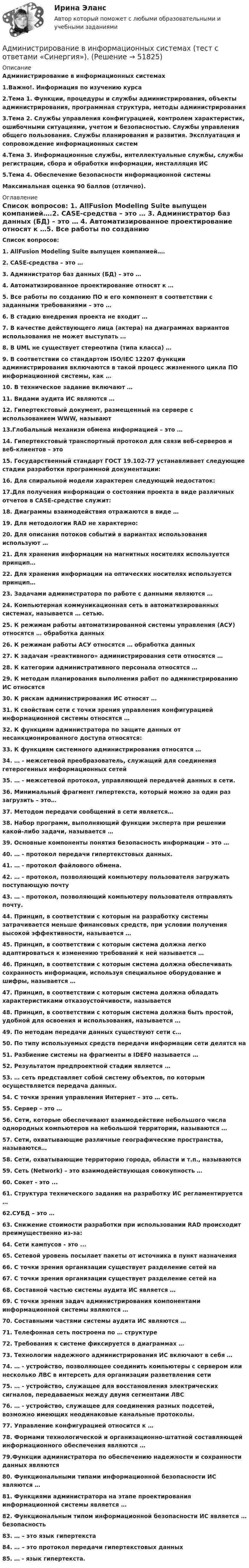      
            Описание
            Администрирование в информационных системах1.Важно!. Информация по изучению курса2.Тема 1. Функции, процедуры и службы администрирования, объекты администрирования, программная структура, методы администрирования3.Тема 2. Службы управления конфигурацией, контролем характеристик, ошибочными ситуациями, учетом и безопасностью. Службы управления общего пользования. Службы планирования и развития. Эксплуатация и сопровождение информационных систем4.Тема 3. Информационные службы, интеллектуальные службы, службы регистрации, сбора и обработки информации, инсталляция ИС5.Тема 4. Обеспечение безопасности информационной системы  Максимальная оценка 90 баллов (отлично). 
            Оглавление
             Список вопросов: 1. AllFusion Modeling Suite выпущен компанией….2. CASE-средства – это … 3. Администратор баз данных (БД) – это … 4. Автоматизированное проектирование относят к …5. Все работы по созданию ПО и его компонент в соответствии с заданными требованиями – это … 6. В стадию внедрения проекта не входит … 7. В качестве действующего лица (актера) на диаграммах вариантов использования не может выступать …8. В UML не существует стереотипа (типа класса) … 9. В соответствии со стандартом ISO/IEC 12207 функции администрирования включаются в такой процесс жизненного цикла ПО информационной системы, как …10. В техническое задание включают …11. Видами аудита ИС являются …12. Гипертекстовый документ, размещенный на сервере с использованием WWW, называют 13.Глобальный механизм обмена информацией – это … 14. Гипертекстовый транспортный протокол для связи веб-серверов и веб-клиентов – это 15. Государственный стандарт ГОСТ 19.102-77 устанавливает следующие стадии разработки программной документации: 16. Для спиральной модели характерен следующий недостаток: 17.Для получения информации о состоянии проекта в виде различных отчетов в CASE-средстве служит: 18. Диаграммы взаимодействия отражаются в виде … 19. Для методологии RAD не характерно: 20. Для описания потоков событий в вариантах использования используют … 21. Для хранения информации на магнитных носителях используется принцип…22. Для хранения информации на оптических носителях используется принцип…23. Задачами администратора по работе с данными являются …24. Компьютерная коммуникационная сеть в автоматизированных системах, называется … сетью.25. К режимам работы автоматизированной системы управления (АСУ) относятся … обработка данных26. К режимам работы АСУ относятся … обработка данных27. К задачам «реактивного» администрирования сети относятся …28. К категории административного персонала относятся …29. К методам планирования выполнения работ по администрированию ИС относятся 30. К рискам администрирования ИС относят …31. К свойствам сети с точки зрения управления конфигурацией информационной системы относятся …32. К функциям администратора по защите данных от несанкционированного доступа относятся:33. К функциям системного администрирования относятся …34. … - межсетевой преобразователь, служащий для соединения гетерогенных информационных сетей35. … - межсетевой протокол, управляющей передачей данных в сети.36. Минимальный фрагмент гипертекста, который можно за один раз загрузить – это…37. Методом передачи сообщений в сети является…38. Набор программ, выполняющий функции эксперта при решении какой-либо задачи, называется …39. Основные компоненты понятия безопасность информации – это …40. … - протокол передачи гипертекстовых данных.41. … - протокол файлового обмена.42. … - протокол, позволяющий компьютеру пользователя загружать поступающую почту43. … - протокол, позволяющий компьютеру пользователя отправлять почту.44. Принцип, в соответствии с которым на разработку системы затрачивается меньше финансовых средств, при условии получения высокой эффективности, называется …45. Принцип, в соответствии с которым система должна легко адаптироваться к изменению требований к ней называется …46. Принцип, в соответствии с которым система должна обеспечивать сохранность информации, используя специальное оборудование и шифры, называется …47. Принцип, в соответствии с которым система должна обладать характеристиками отказоустойчивости, называется 48. Принцип, в соответствии с которым система должна быть простой, удобной для освоения и использования, называется …49. По методам передачи данных существуют сети с…50. По типу используемых средств передачи информации сети делятся на 51. Разбиение системы на фрагменты в IDEF0 называется … 52. Результатом предпроектной стадии является …53. … сеть представляет собой систему объектов, по которым осуществляется передача данных.54. С точки зрения управления Интернет – это … сеть.55. Сервер – это …56. Сети, которые обеспечивают взаимодействие небольшого числа однородных компьютеров на небольшой территории, называются …57. Сети, охватывающие различные географические пространства, называются…58. Сети, охватывающие территорию города, области и т.п., называются 59. Сеть (Network) – это взаимодействующая совокупность …60. Сокет - это ... 61. Структура технического задания на разработку ИС регламентируется … 62.СУБД – это …63. Снижение стоимости разработки при использовании RAD происходит преимущественно из-за:64. Сети кампусов - это ... 65. Сетевой уровень посылает пакеты от источника в пункт назначения 66. С точки зрения организации существует разделение сетей на 67. С точки зрения организации существует разделение сетей на 68. Составной частью системы аудита ИС является …69. С точки зрения задач администрирования компонентами информационной системы являются …70. Составными частями системы аудита ИС являются …71. Телефонная сеть построена по … структуре72. Требования к системе фиксируется в диаграммах … 73. Технологии надежного администрирования ИС включают в себя … 74. … - устройство, позволяющее соединить компьютеры с сервером или несколько ЛВС в интерсеть для организации разветвления сети75. … - устройство, служащее для восстановления электрических сигналов, передаваемых между двумя сегментами ЛВС76. … - устройство, служащее для соединения разных подсетей, возможно имеющих неодинаковые канальные протоколы.77. Управление конфигурацией относится к … 78. Формами технологической и организационно-штатной составляющей информационного обеспечения являются …79.Функции администратора по обеспечению надежности и сохранности данных являются80. Функциональными типами информационной безопасности ИС являются …81. Функциями администратора на этапе проектирования информационной системы является … 82. Функциональным типом информационной безопасности ИС является … безопасность 83. … – это язык гипертекста 84. … – это протокол передачи гипертекстовых данных 85. … - язык гипертекста. 
            
            
            Администрирование в информационных системах (тест с ответами «Синергия»).Администрирование в информационных системах (тест с ответами «Синергия»).Администрирование в информационных системах (тест с ответами «Синергия»).Администрирование в информационных системах - тест с ответами - Синергия - 2022Администрирование в информационных системах (тест с ответами Синергия/МОИ/ МТИ)Администрирование в информационных системах (тест с ответами «Синергия»/ МТИ / МосАП).Администрирование и конфигурирование 1С Предприятие (Администрирование и конфигурирование СУБД 1С Предприятие) (тест с ответами Синергия/МОИ/МТИ/МосАП)💯 Администрирование в информационных системах (ответы на тест Синергия / МОИ / МТИ / МосАП, ноябрь 2023)💯 Администрирование в информационных системах (ответы на тест Синергия / МОИ / МТИ / МосАП, январь 2024)💯 Администрирование в информационных системах (ответы на тест Синергия / МТИ / МосАП, июль 2022)💯 Администрирование в информационных системах (ответы на тест Синергия / МТИ / МосАП, ноябрь 2022)💯 Администрирование в информационных системах (ответы на тест Синергия / МТИ / МосАП, февраль 2023)💯 Администрирование в информационных системах (ответы на тест Синергия / МТИ / МосАП, январь 2023)Администрирование в информационных системах//СИНЕРГИЯ//МОСАП//МОИ//МТИ