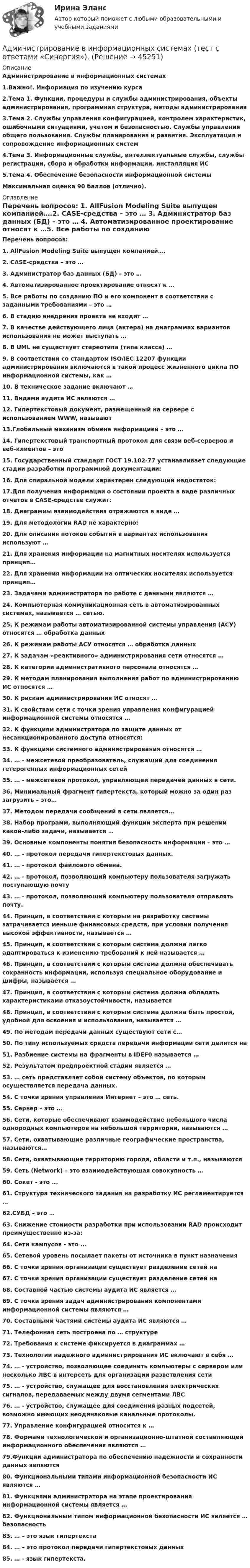      
            Описание
            Администрирование в информационных системах1.Важно!. Информация по изучению курса2.Тема 1. Функции, процедуры и службы администрирования, объекты администрирования, программная структура, методы администрирования3.Тема 2. Службы управления конфигурацией, контролем характеристик, ошибочными ситуациями, учетом и безопасностью. Службы управления общего пользования. Службы планирования и развития. Эксплуатация и сопровождение информационных систем4.Тема 3. Информационные службы, интеллектуальные службы, службы регистрации, сбора и обработки информации, инсталляция ИС5.Тема 4. Обеспечение безопасности информационной системы  Максимальная оценка 90 баллов (отлично). 
            Оглавление
            Перечень вопросов: 1. AllFusion Modeling Suite выпущен компанией….2. CASE-средства – это … 3. Администратор баз данных (БД) – это … 4. Автоматизированное проектирование относят к …5. Все работы по созданию ПО и его компонент в соответствии с заданными требованиями – это … 6. В стадию внедрения проекта не входит … 7. В качестве действующего лица (актера) на диаграммах вариантов использования не может выступать …8. В UML не существует стереотипа (типа класса) … 9. В соответствии со стандартом ISO/IEC 12207 функции администрирования включаются в такой процесс жизненного цикла ПО информационной системы, как …10. В техническое задание включают …11. Видами аудита ИС являются …12. Гипертекстовый документ, размещенный на сервере с использованием WWW, называют 13.Глобальный механизм обмена информацией – это … 14. Гипертекстовый транспортный протокол для связи веб-серверов и веб-клиентов – это  15. Государственный стандарт ГОСТ 19.102-77 устанавливает следующие стадии разработки программной документации: 16. Для спиральной модели характерен следующий недостаток: 17.Для получения информации о состоянии проекта в виде различных отчетов в CASE-средстве служит: 18. Диаграммы взаимодействия отражаются в виде … 19. Для методологии RAD не характерно: 20. Для описания потоков событий в вариантах использования используют … 21. Для хранения информации на магнитных носителях используется принцип…22. Для хранения информации на оптических носителях используется принцип…23. Задачами администратора по работе с данными являются …24. Компьютерная коммуникационная сеть в автоматизированных системах, называется … сетью.25. К режимам работы автоматизированной системы управления (АСУ) относятся … обработка данных26. К режимам работы АСУ относятся … обработка данных27. К задачам «реактивного» администрирования сети относятся …28. К категории административного персонала относятся …29. К методам планирования выполнения работ по администрированию ИС относятся …30. К рискам администрирования ИС относят …31. К свойствам сети с точки зрения управления конфигурацией информационной системы относятся …32. К функциям администратора по защите данных от несанкционированного доступа относятся:33. К функциям системного администрирования относятся …34. … - межсетевой преобразователь, служащий для соединения гетерогенных информационных сетей35. … - межсетевой протокол, управляющей передачей данных в сети.36. Минимальный фрагмент гипертекста, который можно за один раз загрузить – это…37. Методом передачи сообщений в сети является…38. Набор программ, выполняющий функции эксперта при решении какой-либо задачи, называется …39. Основные компоненты понятия безопасность информации – это …40. … - протокол передачи гипертекстовых данных.41. … - протокол файлового обмена.42. … - протокол, позволяющий компьютеру пользователя загружать поступающую почту43. … - протокол, позволяющий компьютеру пользователя отправлять почту.44. Принцип, в соответствии с которым на разработку системы затрачивается меньше финансовых средств, при условии получения высокой эффективности, называется …45. Принцип, в соответствии с которым система должна легко адаптироваться к изменению требований к ней называется …46. Принцип, в соответствии с которым система должна обеспечивать сохранность информации, используя специальное оборудование и шифры, называется …47. Принцип, в соответствии с которым система должна обладать характеристиками отказоустойчивости, называется 48. Принцип, в соответствии с которым система должна быть простой, удобной для освоения и использования, называется …49. По методам передачи данных существуют сети с…50. По типу используемых средств передачи информации сети делятся на 51. Разбиение системы на фрагменты в IDEF0 называется … 52. Результатом предпроектной стадии является …53. … сеть представляет собой систему объектов, по которым осуществляется передача данных.54. С точки зрения управления Интернет – это … сеть.55. Сервер – это …56. Сети, которые обеспечивают взаимодействие небольшого числа однородных компьютеров на небольшой территории, называются …57. Сети, охватывающие различные географические пространства, называются…58. Сети, охватывающие территорию города, области и т.п., называются 59. Сеть (Network) – это взаимодействующая совокупность …60. Сокет - это ... 61. Структура технического задания на разработку ИС регламентируется … 62.СУБД – это …63. Снижение стоимости разработки при использовании RAD происходит преимущественно из-за:64. Сети кампусов - это ... 65. Сетевой уровень посылает пакеты от источника в пункт назначения 66. С точки зрения организации существует разделение сетей на 67. С точки зрения организации существует разделение сетей на 68. Составной частью системы аудита ИС является …69. С точки зрения задач администрирования компонентами информационной системы являются …70. Составными частями системы аудита ИС являются …71. Телефонная сеть построена по … структуре72. Требования к системе фиксируется в диаграммах … 73. Технологии надежного администрирования ИС включают в себя … 74. … - устройство, позволяющее соединить компьютеры с сервером или несколько ЛВС в интерсеть для организации разветвления сети75. … - устройство, служащее для восстановления электрических сигналов, передаваемых между двумя сегментами ЛВС76. … - устройство, служащее для соединения разных подсетей, возможно имеющих неодинаковые канальные протоколы.77. Управление конфигурацией относится к … 78. Формами технологической и организационно-штатной составляющей информационного обеспечения являются …79.Функции администратора по обеспечению надежности и сохранности данных являются 80. Функциональными типами информационной безопасности ИС являются …81. Функциями администратора на этапе проектирования информационной системы является … 82. Функциональным типом информационной безопасности ИС является … безопасность 83. … – это язык гипертекста 84. … – это протокол передачи гипертекстовых данных 85. … - язык гипертекста. 
            
            
            Администрирование в информационных системах//СИНЕРГИЯ//МОСАП//МОИ//МТИАдминистрирование в информационных системах  (тест с ответами «Синергия»).Администрирование в информационных системах (тест с ответами «Синергия»).Администрирование в информационных системах (тест с ответами «Синергия»).Администрирование в информационных системах (тест с ответами «Синергия»).Администрирование в информационных системах - тест с ответами - Синергия - 2022Администрирование в информационных системах (тест с ответами Синергия/МОИ/ МТИ)✅ Администрирование в информационных системах 30 вопросов СИНЕРГИЯ МТИ 2022Администрирование_в_информационных_системах_+Инструментальные_средства💯 Администрирование в информационных системах (ответы на тест Синергия / МОИ / МТИ / МосАП, ноябрь 2023)💯 Администрирование в информационных системах (ответы на тест Синергия / МОИ / МТИ / МосАП, январь 2024)💯 Администрирование в информационных системах (ответы на тест Синергия / МТИ / МосАП, июль 2022)💯 Администрирование в информационных системах (ответы на тест Синергия / МТИ / МосАП, ноябрь 2022)💯 Администрирование в информационных системах (ответы на тест Синергия / МТИ / МосАП, февраль 2023)