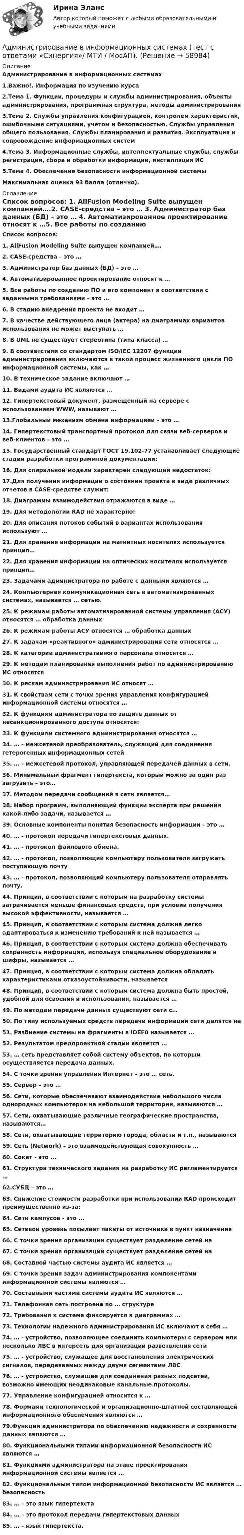      
            Описание
            Администрирование в информационных системах1.Важно!. Информация по изучению курса2.Тема 1. Функции, процедуры и службы администрирования, объекты администрирования, программная структура, методы администрирования3.Тема 2. Службы управления конфигурацией, контролем характеристик, ошибочными ситуациями, учетом и безопасностью. Службы управления общего пользования. Службы планирования и развития. Эксплуатация и сопровождение информационных систем4.Тема 3. Информационные службы, интеллектуальные службы, службы регистрации, сбора и обработки информации, инсталляция ИС5.Тема 4. Обеспечение безопасности информационной системы  Максимальная оценка 93 балла (отлично). 
            Оглавление
            Список вопросов: 1. AllFusion Modeling Suite выпущен компанией….2. CASE-средства – это … 3. Администратор баз данных (БД) – это … 4. Автоматизированное проектирование относят к …5. Все работы по созданию ПО и его компонент в соответствии с заданными требованиями – это … 6. В стадию внедрения проекта не входит … 7. В качестве действующего лица (актера) на диаграммах вариантов использования не может выступать …8. В UML не существует стереотипа (типа класса) … 9. В соответствии со стандартом ISO/IEC 12207 функции администрирования включаются в такой процесс жизненного цикла ПО информационной системы, как …10. В техническое задание включают …11. Видами аудита ИС являются …12. Гипертекстовый документ, размещенный на сервере с использованием WWW, называют … 13.Глобальный механизм обмена информацией – это … 14. Гипертекстовый транспортный протокол для связи веб-серверов и веб-клиентов – это … 15. Государственный стандарт ГОСТ 19.102-77 устанавливает следующие стадии разработки программной документации: 16. Для спиральной модели характерен следующий недостаток: 17.Для получения информации о состоянии проекта в виде различных отчетов в CASE-средстве служит: 18. Диаграммы взаимодействия отражаются в виде … 19. Для методологии RAD не характерно: 20. Для описания потоков событий в вариантах использования используют … 21. Для хранения информации на магнитных носителях используется принцип…22. Для хранения информации на оптических носителях используется принцип…23. Задачами администратора по работе с данными являются …24. Компьютерная коммуникационная сеть в автоматизированных системах, называется … сетью.25. К режимам работы автоматизированной системы управления (АСУ) относятся … обработка данных26. К режимам работы АСУ относятся … обработка данных27. К задачам «реактивного» администрирования сети относятся …28. К категории административного персонала относятся …29. К методам планирования выполнения работ по администрированию ИС относятся 30. К рискам администрирования ИС относят …31. К свойствам сети с точки зрения управления конфигурацией информационной системы относятся …32. К функциям администратора по защите данных от несанкционированного доступа относятся:33. К функциям системного администрирования относятся …34. … - межсетевой преобразователь, служащий для соединения гетерогенных информационных сетей35. … - межсетевой протокол, управляющей передачей данных в сети.36. Минимальный фрагмент гипертекста, который можно за один раз загрузить – это…37. Методом передачи сообщений в сети является…38. Набор программ, выполняющий функции эксперта при решении какой-либо задачи, называется …39. Основные компоненты понятия безопасность информации – это …40. … - протокол передачи гипертекстовых данных.41. … - протокол файлового обмена.42. … - протокол, позволяющий компьютеру пользователя загружать поступающую почту43. … - протокол, позволяющий компьютеру пользователя отправлять почту.44. Принцип, в соответствии с которым на разработку системы затрачивается меньше финансовых средств, при условии получения высокой эффективности, называется …45. Принцип, в соответствии с которым система должна легко адаптироваться к изменению требований к ней называется …46. Принцип, в соответствии с которым система должна обеспечивать сохранность информации, используя специальное оборудование и шифры, называется …47. Принцип, в соответствии с которым система должна обладать характеристиками отказоустойчивости, называется 48. Принцип, в соответствии с которым система должна быть простой, удобной для освоения и использования, называется …49. По методам передачи данных существуют сети с…50. По типу используемых средств передачи информации сети делятся на 51. Разбиение системы на фрагменты в IDEF0 называется … 52. Результатом предпроектной стадии является …53. … сеть представляет собой систему объектов, по которым осуществляется передача данных.54. С точки зрения управления Интернет – это … сеть.55. Сервер – это …56. Сети, которые обеспечивают взаимодействие небольшого числа однородных компьютеров на небольшой территории, называются …57. Сети, охватывающие различные географические пространства, называются…58. Сети, охватывающие территорию города, области и т.п., называются 59. Сеть (Network) – это взаимодействующая совокупность …60. Сокет - это ... 61. Структура технического задания на разработку ИС регламентируется … 62.СУБД – это …63. Снижение стоимости разработки при использовании RAD происходит преимущественно из-за:64. Сети кампусов - это ... 65. Сетевой уровень посылает пакеты от источника в пункт назначения 66. С точки зрения организации существует разделение сетей на 67. С точки зрения организации существует разделение сетей на 68. Составной частью системы аудита ИС является …69. С точки зрения задач администрирования компонентами информационной системы являются …70. Составными частями системы аудита ИС являются …71. Телефонная сеть построена по … структуре72. Требования к системе фиксируется в диаграммах … 73. Технологии надежного администрирования ИС включают в себя … 74. … - устройство, позволяющее соединить компьютеры с сервером или несколько ЛВС в интерсеть для организации разветвления сети75. … - устройство, служащее для восстановления электрических сигналов, передаваемых между двумя сегментами ЛВС76. … - устройство, служащее для соединения разных подсетей, возможно имеющих неодинаковые канальные протоколы.77. Управление конфигурацией относится к … 78. Формами технологической и организационно-штатной составляющей информационного обеспечения являются …79.Функции администратора по обеспечению надежности и сохранности данных являются …80. Функциональными типами информационной безопасности ИС являются …81. Функциями администратора на этапе проектирования информационной системы является … 82. Функциональным типом информационной безопасности ИС является … безопасность 83. … – это язык гипертекста 84. … – это протокол передачи гипертекстовых данных 85. … - язык гипертекста.  
            
            
            Администрирование в информационных системах (тест с ответами Синергия/МОИ/ МТИ)Администрирование в информационных системах (тест с ответами «Синергия»/ МТИ / МосАП).Администрирование и конфигурирование 1С Предприятие (Администрирование и конфигурирование СУБД 1С Предприятие) (тест с ответами Синергия/МОИ/МТИ/МосАП)Администрирование и конфигурирование. Ответы на тест Синегерия Администрирование и конфигурирование СУБД 1САдминистрирование и конфигурирование СУБД 1С Предприятие (6 семестр) МФПУ Синергия💯 Администрирование и конфигурирование СУБД 1С Предприятие (все ответы на тест Синергия / МТИ / МосАП, июль 2022)💯 Администрирование в информационных системах (ответы на тест Синергия / МТИ / МосАП, февраль 2023)💯 Администрирование в информационных системах (ответы на тест Синергия / МТИ / МосАП, январь 2023)Администрирование в информационных системах//СИНЕРГИЯ//МОСАП//МОИ//МТИАдминистрирование в информационных системах  (тест с ответами «Синергия»).Администрирование в информационных системах (тест с ответами «Синергия»).Администрирование в информационных системах (тест с ответами «Синергия»).Администрирование в информационных системах (тест с ответами «Синергия»).