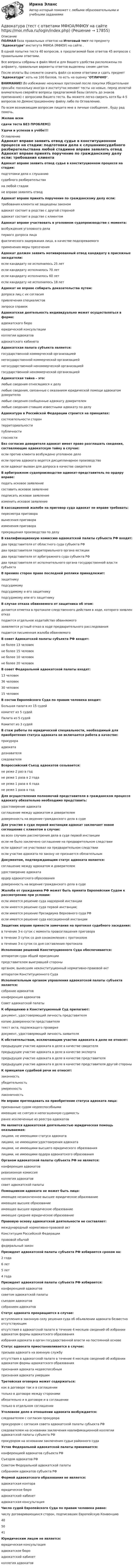     
          Описание
          ПОЛНАЯ база правильных ответов на Итоговый тест по предмету Адвокатура института МФЮА (МФЮУ) на сайте .В одной попытке теста 40 вопросов, в предлагаемой базе ответов 45 вопросов с правильными ответами.Все вопросы собраны в файл Word и для Вашего удобства расположены по алфавиту, правильные варианты ответов выделены синим цветом.После оплаты Вы сможете скачать файл со всеми ответами и сдать предмет Адвокатура хоть на 100 баллов, то есть на оценку ОТЛИЧНО.ВНИМАНИЕ! Во избежание ненужных претензий после покупки Убедительная просьба: поскольку иногда в институтах меняют тесты на новые, перед оплатой внимательно сверяйте вопросы предлагаемой базы (вплоть до знаков препинания) с вопросами Вашего теста. Вы можете легко сверить хотя бы 4-5 вопросов по Демонстрационному файлу либо по Оглавлению.По всем возникающим вопросам пишите мне в личные сообщения , буду рад помочь.Желаю всемсдачи теста БЕЗ ПРОБЛЕМ))Удачи и успехов в учёбе!!! 
          Оглавление
           Адвокат вправе заявить отвод судье в конституционном процессе на стадии: подготовки дела к слушаниюсудебного разбирательствана любой стадиине вправе заявлять отвод Адвокат вправе принять поручение по гражданскому делу если: требования клиента не защищены закономадвокат состоит в родстве с другой сторонойадвокат состоит в родстве с клиентом Адвокат вправе участвовать в уголовном судопроизводстве с момента: возбуждения уголовного делапервого допроса лицафактического задержания лица, в качестве подозреваемогоприменения меры пресечения Адвокат должен заявить мотивированный отвод кандидату в присяжные заседатели: если кандидату не исполнилось 25 летесли кандидату исполнилось 70 летесли кандидату исполнилось 60 летесли кандидату не исполнилось 18 лет Адвокат не вправе собирать доказательства путем: допроса лиц с их согласияпривлечения специалистовзапроса справок Адвокатская деятельность индивидуально может осуществляться в форме: адвокатского бюроюридической консультацииколлегии адвокатовадвокатского кабинета Адвокатская палата субъекта является: государственной коммерческой организациейнегосударственной коммерческой организациейнегосударственной некоммерческой организациейгосударственной некоммерческой организацией Адвокатская тайна – это: любые сведения относящиеся к делулюбые сведения, связанные с оказанием юридической помощи адвокатом доверителюлюбые сведения сообщенные адвокату доверителемлюбые сведения ставшие известными адвокату по делу Адвокатура в Российской Федерации строится на принципах: состязательности сторонтерриториальностипубличностигласности Без согласия доверителя адвокат имеет право разглашать сведения, составляющие адвокатскую тайну в случае: если против клиента возбуждено уголовное делоесли против адвоката ведется дисциплинарное производствоесли адвокат вызван для допроса в качестве свидетеля В арбитражном судопроизводстве адвокат-представитель по ордеру вправе: подать исковое заявлениесоставить исковое заявлениеподписать исковое заявлениеизменить исковое заявление В кассационной жалобе на приговор суда адвокат не вправе требовать: пересмотра приговоравынесения приговораизменения приговорапрекращения производства по делу В квалификационную комиссию адвокатской палаты субъекта РФ входят: два представителя от областного суда субъекта РФдва представителя территориального органа юстициидва представителя от арбитражного суда субъекта РФдва представителя от исполнительного органа государственной власти субъекта В прениях сторон право последней реплики принадлежит: защитникуподсудимомуподсудимому и его защитникуподсудимому или его защитнику В случае отказа обвиняемого от защитника об этом: делается отметка в протоколе следственного действия в ходе, которого заявлен отказподается отдельное ходатайство обвиняемогозаявляется устный отказ в ходе предварительного расследованияподается письменная жалоба обвиняемого В совет Адвокатской палаты субъекта РФ входят: не более 13 человекне более 15 человекне более 10 человекне более 20 человек В совет Федеральной адвокатской палаты входят: 13 человек36 человек30 человек15 человек В состав Европейского Суда по правам человека входит: Большая палата из 15 судейкомитет из 5 судейПалата из 5 судейКомитет из 3 судей В стаж работы по юридической специальности, необходимый для приобретения статуса адвоката не включается работа в качестве: прокурораадвокатадознавателяследователя Всероссийский Съезд адвокатов созывается: не реже 2 раз в годне реже 1 раза в 2 годане реже 1 раза в 4 годане реже 1 раза в год Для осуществления полномочий представителя в гражданском процессе адвокату обязательно необходимо представить: удостоверение адвокатасоглашение между адвокатом и доверителемдоверенность на ведение гражданского дела в суде Для участия в суде первой инстанции адвокат заключает новое соглашение с клиентом в случае: во всех случаях рассмотрения дела в суде первой инстанцииесли не было заключено соглашение на предварительном следствииесли адвокат не участвовал на предварительном следствииесли участие адвоката по закону не признается обязательным Документом, подтверждающим статус адвоката является: соглашение между адвокатом и доверителемудостоверение адвокатаордер адвокатского образованиядоверенность на ведение гражданского дела в суде Жалоба от гражданина РФ может быть принята Европейским Судом к рассмотрению при условии: если имеется решение суда надзорной инстанцииесли имеется решение суда первой инстанции;если имеется решение Президиума Верховного суда РФесли имеется решение суда кассационной инстанции Защитник вправе принести замечания на протокол судебного заседания: в течение 3-х суток с момента провозглашения приговорав течение 3 суток со дня ознакомления с протоколомв течение 3-х суток со дня составления протокола Исполнение решений Конституционного Суда обеспечивается: аппаратом суда общей юрисдикциипредставителем выигравшей стороныорганом, вынесшим неконституционный нормативно-правовой актаппаратом Конституционного Суда Исполнительным органом управления адвокатской палаты субъекта является: собрание адвокатовконференция адвокатовСовет адвокатской палаты К обращению в Конституционный Суд прилагают: документ, удостоверяющий личность представителякопию доверенности представителятекст акта, подлежащего проверкедокумент, удостоверяющий личность заявителя К обстоятельствам, исключающим участие адвоката в деле не относят: предыдущее участие адвоката в деле в качестве свидетеляпредыдущее участие адвоката в деле в качестве экспертапредыдущее участие адвоката в деле в качестве представителяпредыдущее участие адвоката в деле в качестве представителя другой стороны К принципам судебной речи не относят: законностьубедительностьумеренностьлаконичность Не вправе претендовать на приобретение статуса адвоката лица: признанные судом недееспособнымиимеющие не снятую и непогашенную судимостьранее исключенные из реестра адвокатов Не является адвокатской деятельностью юридическая помощь оказываемая: лицами, не имеющими статуса адвокаталицами, не имеющими удостоверения адвокаталицами, не имеющими высшего юридического образованиялицами, не имеющими ордера адвокатского образования Органом адвокатской палаты субъекта РФ не является: конференция адвокатовревизионная комиссияколлегия адвокатовсовет адвокатской палаты Помощником адвоката не может быть лицо: имеющее незаконченное высшее юридическое образованиеимеющее высшее образованиеимеющее высшее юридическое образованиеимеющее среднее юридическое образование Правовую основу адвокатской деятельности не составляет: международный нормативно-правовой актКонституция Российской Федерацииправовой обычайфедеральный закон Президент адвокатской палаты субъекта РФ избирается сроком на: 2 года6 лет5 лет4 года Президент адвокатской палаты субъекта РФ избирается: конференцией адвокатовсоветом адвокатской палатысъездом адвокатовсобранием адвокатов Статус адвоката прекращается в случае: вступления в законную силу решения суда об объявлении адвоката безвестно отсутствующимотсутствия в адвокатской палате в течение 4 месяцев сведений об избрании адвокатом формы адвокатского образованияизбрания адвоката в орган государственной власти на постоянной основе Статус адвоката приостанавливается в случае: призыва адвоката на военную службуотсутствия в адвокатской палате в течение 4 месяцев сведений об избрании адвокатом формы адвокатского образованияпризнания адвоката недееспособнымпризнания адвоката умершим Третейская оговорка может содержаться: как в договоре так и в соглашениитолько в договоре между сторонамиобязательно и в договоре и в соглашениитолько в отдельном соглашении Уголовное дело в отношении адвоката возбуждается: следователем с согласия прокурорапрокурором с согласия совета адвокатской палаты субъекта РФследователем на основании заключения квалификационной коллегии адвокатской палаты субъекта РФпрокурором на основании заключения судьи районного суда Устав Федеральной адвокатской палаты принимается: конференцией адвокатов субъекта РФСъездом адвокатов РФСоветом Федеральной адвокатской палатысобранием адвокатов субъекта РФ Формой адвокатского образования не является: адвокатская контораюридическое бюроадвокатский кабинетадвокатская консультация Число судей Европейского Суда по правам человека равно: числу договаривающихся сторон, подписавших Европейскую Конвенцию405041 Юридическим лицом не является: юридическая консультацияадвокатское бюроадвокатский кабинетколлегия адвокатов  
            
            
            Адвокатура. Синергия. Тест.Адвокатура (тест с ответами МФЮА/МФЮУ на сайте https://moi.mfua.ru/login/index.php)Адвокат является субъектом правоотношений в сфере привлечения лиц к ответственности и обладает ... статусом.Аджайл-проектирование (Аджайл-проектирование.фмен_МАГ) (тест с ответами Синергия)Аджайл-проектирование.фмен_МАГ. Синергия. Ответы на ИТОГОВЫЙ ТЕСТ. На отлично!Админ задачаАдминистративная дееспособность возникает по достижении гражданином возраста … лет   Адвокатура 4 семестр СинергияАдвокатура 4 семестр Синергия 2022 Адвокатура и адвокатская деятельность 150 вопросов СИНЕРГИЯ ОТВЕТЫ 2022Адвокатура ( Основы адвокатской деятельности).  100 баллов.  Синергия. Ответы на тест. 2022 Адвокатура Основы адвокатской деятельности МФПУ Синергия Адвокатура (Основы адвокатской деятельности) (тест с ответами Синергия/МОИ/МТИ/МосАП)АДВОКАТУРА (ответы на тест) Синергия