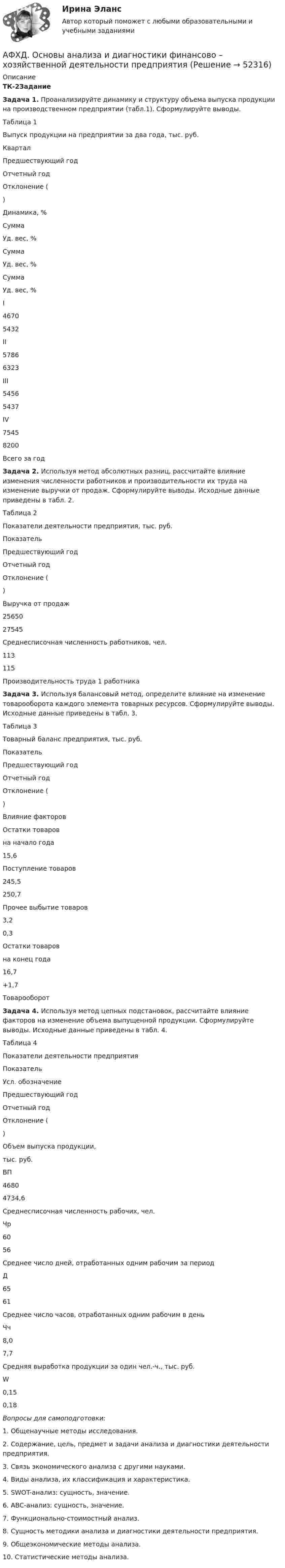     
            Описание
            ТК-2Задание  Задача 1. Проанализируйте динамику и структуру объема выпуска продукции на производственном предприятии (табл.1). Сформулируйте выводы.Таблица 1 Выпуск продукции на предприятии за два года, тыс. руб. Квартал Предшествующий годОтчетный годОтклонение ()Динамика, %СуммаУд. вес, %СуммаУд. вес, %СуммаУд. вес, %I4670 5432    II5786 6323    III5456 5437    IV7545 8200    Всего за год         Задача 2. Используя метод абсолютных разниц, рассчитайте влияние изменения численности работников и производительности их труда на изменение выручки от продаж. Сформулируйте выводы. Исходные данные приведены в табл. 2.Таблица 2 Показатели деятельности предприятия, тыс. руб. ПоказательПредшествующий годОтчетный годОтклонение ()Выручка от продаж2565027545 Среднесписочная численность работников, чел. 113 115 Производительность труда 1 работника     Задача 3. Используя балансовый метод, определите влияние на изменение товарооборота каждого элемента товарных ресурсов. Сформулируйте выводы. Исходные данные приведены в табл. 3.Таблица 3Товарный баланс предприятия, тыс. руб. ПоказательПредшествующий годОтчетный годОтклонение ()Влияние факторовОстатки товаров на начало года15,6   Поступление товаров245,5250,7  Прочее выбытие товаров3,20,3  Остатки товаров на конец года16,7 +1,7 Товарооборот      Задача 4. Используя метод цепных подстановок, рассчитайте влияние факторов на изменение объема выпущенной продукции. Сформулируйте выводы. Исходные данные приведены в табл. 4.Таблица 4Показатели деятельности предприятия ПоказательУсл. обозначениеПредшествующий годОтчетный годОтклонение ()Объем выпуска продукции, тыс. руб.ВП46804734,6 Среднесписочная численность рабочих, чел.Чр6056 Среднее число дней, отработанных одним рабочим за периодД6561 Среднее число часов, отработанных одним рабочим в деньЧч8,07,7 Средняя выработка продукции за один чел.-ч., тыс. руб.W0,150,18   Вопросы для самоподготовки:1. Общенаучные методы исследования.2. Содержание, цель, предмет и задачи анализа и диагностики деятельности предприятия.3. Связь экономического анализа с другими науками.4. Виды анализа, их классификация и характеристика.5. SWOT-анализ: сущность, значение.6. АВС-анализ: сущность, значение.7. Функционально-стоимостный анализ.8. Сущность методики анализа и диагностики деятельности предприятия.9. Общеэкономические методы анализа.10. Статистические методы анализа.  
            
            
            АФХД: Вариант 0-Ш: Классификация количественных методов.  Табличный и графический способы анализа. + ЗадачаАФХД. Основы анализа и диагностики финансово – хозяйственной деятельности предприятияАФХД: Понятие экономической информации и ее значение. История развития экономического анализа деятельности предприятий. + Задача: Способом относительных разностей определить влияние факторов на результативный показательАциклические насыщенные углеводороды - это ...Ациклические насыщенные углеводороды – это …Ациклические ненасыщенные углеводороды - это ...Аэродинамика вариант 8 ОСНОВЫ АЭРОДИНАМИКИ И ЛЕТНО-ТЕХНИЧЕСКИЕ ХАРАКТЕРИСТИКИ ВОЗДУШНЫХ СУДОВ Аудит (часть 2). Тема 8. Аудиторская проверка учета финансовых резу...Аудит (часть 2).Тема 9. Аудиторская проверка бухгалтерской отчетности Аудит [экзамен] (тест с ответами МФЮА/МФЮУ на сайте https://moi.mfua.ru/login/index.php)Аутентификация пользователей на основе их способности к запоминанию отображаемой на короткое время на экране информацииАутентификация пользователей на основе модели «рукопожатия»Аутентификация пользователей по их клавиатурному почеркуАутсорсинг информационных технологий и систем / 31 вопрос