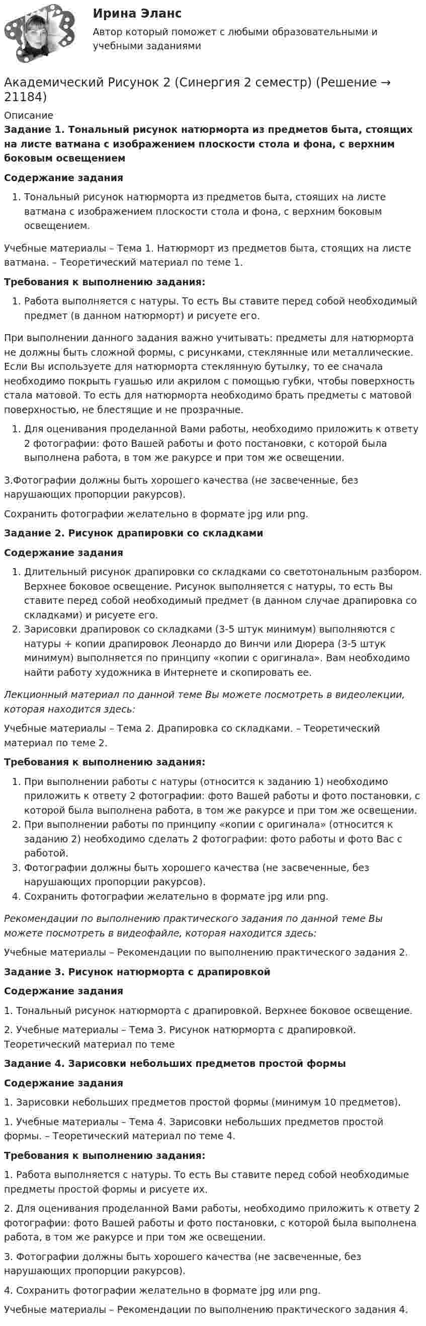     
          Описание
          Задание 1. Тональный рисунок натюрморта из предметов быта, стоящих на листе ватмана с изображением плоскости стола и фона, с верхним боковым освещениемСодержание заданияТональный рисунок натюрморта из предметов быта, стоящих на листе ватмана с изображением плоскости стола и фона, с верхним боковым освещением.Учебные материалы – Тема 1. Натюрморт из предметов быта, стоящих на листе ватмана. – Теоретический материал по теме 1.Требования к выполнению задания:Работа выполняется с натуры. То есть Вы ставите перед собой необходимый предмет (в данном натюрморт) и рисуете его.При выполнении данного задания важно учитывать: предметы для натюрморта не должны быть сложной формы, с рисунками, стеклянные или металлические. Если Вы используете для натюрморта стеклянную бутылку, то ее сначала необходимо покрыть гуашью или акрилом с помощью губки, чтобы поверхность стала матовой. То есть для натюрморта необходимо брать предметы с матовой поверхностью, не блестящие и не прозрачные.Для оценивания проделанной Вами работы, необходимо приложить к ответу 2 фотографии: фото Вашей работы и фото постановки, с которой была выполнена работа, в том же ракурсе и при том же освещении.3.Фотографии должны быть хорошего качества (не засвеченные, без нарушающих пропорции ракурсов).Сохранить фотографии желательно в формате jpg или png.Задание 2. Рисунок драпировки со складкамиСодержание заданияДлительный рисунок драпировки со складками со светотональным разбором. Верхнее боковое освещение. Рисунок выполняется с натуры, то есть Вы ставите перед собой необходимый предмет (в данном случае драпировка со складками) и рисуете его.Зарисовки драпировок со складками (3-5 штук минимум) выполняются с натуры + копии драпировок Леонардо до Винчи или Дюрера (3-5 штук минимум) выполняется по принципу «копии с оригинала». Вам необходимо найти работу художника в Интернете и скопировать ее.Лекционный материал по данной теме Вы можете посмотреть в видеолекции, которая находится здесь:Учебные материалы – Тема 2. Драпировка со складками. – Теоретический материал по теме 2.Требования к выполнению задания:При выполнении работы с натуры (относится к заданию 1) необходимо приложить к ответу 2 фотографии: фото Вашей работы и фото постановки, с которой была выполнена работа, в том же ракурсе и при том же освещении.При выполнении работы по принципу «копии с оригинала» (относится к заданию 2) необходимо сделать 2 фотографии: фото работы и фото Вас с работой.Фотографии должны быть хорошего качества (не засвеченные, без нарушающих пропорции ракурсов).Сохранить фотографии желательно в формате jpg или png.Рекомендации по выполнению практического задания по данной теме Вы можете посмотреть в видеофайле, которая находится здесь:Учебные материалы – Рекомендации по выполнению практического задания 2.Задание 3. Рисунок натюрморта с драпировкойСодержание задания1. Тональный рисунок натюрморта с драпировкой. Верхнее боковое освещение.2. Учебные материалы – Тема 3. Рисунок натюрморта с драпировкой. Теоретический материал по темеЗадание 4. Зарисовки небольших предметов простой формыСодержание задания1. Зарисовки небольших предметов простой формы (минимум 10 предметов).1. Учебные материалы – Тема 4. Зарисовки небольших предметов простой формы. – Теоретический материал по теме 4.Требования к выполнению задания:1. Работа выполняется с натуры. То есть Вы ставите перед собой необходимые предметы простой формы и рисуете их.2. Для оценивания проделанной Вами работы, необходимо приложить к ответу 2 фотографии: фото Вашей работы и фото постановки, с которой была выполнена работа, в том же ракурсе и при том же освещении.3. Фотографии должны быть хорошего качества (не засвеченные, без нарушающих пропорции ракурсов).4. Сохранить фотографии желательно в формате jpg или png.Учебные материалы – Рекомендации по выполнению практического задания 4.  
            
            
            Академический Рисунок 1 (Синергия 1 семестр)Академический Рисунок 2 (Синергия 2 семестр)академическое письмо 201 вопрос. СИНЕРГИЯ 2022 ОТВЕТЫ СБОРНИК ВСЕХ ВОПРОСОВАкадемическое письмо (на русском)Академическое письмо (на русском)Академическое письмо (на русском)Академическое письмо (на русском)Азот находится в равновесном состоянии при температуре T = 900 К. Определить относительное число DN/N молекул азота, скорости которых лежат в интервале от uв до uв + Du, где Du = 20 м/с.Азот находится под давлением 0,16 МПа и занимает объем 2,8 л. Масса азота 56 г. На сколько изменится температура газа, если его объем уменьшится в два раза, а давление увеличится до 4 атм?Азот, находящийся в состоянии 1 при давлении p1=220 кПа, температуре T1=430 К и занимающий объем V1=25л, изобарно перевели в состояние 2, уменьшив объем на семь литров. Затем адиабатно давление газа было Азот, находящийся в состоянии 1 при давлении p1 = 220 кПа, температуре T1 = 430 К и занимающий объём V1 = 25 л, изобарно перевели в состояние 2, уменьшив объём на семь литров. Затем адиабатно давление газа было уменьшено на 30 %.Азот, находящийся в состоянии 1 при давлении p1 = 2,2 МПа, температуре T1 = 430 К и занимающий объём V1 = 25 л, изобарно перевели в состояние 2, уменьшив объём на семь литров. Затем адиабатно давление газа было уменьшено на 30 %. Азот, содержащий количество вещества v = 3 моль, расширяется в вакуум, в результате чего объём газа увеличивается от V1 = 1 л до V2 = 5 л. Какое количество теплоты Q необходимо сообщить газу, чтобы его температура T осталась неизменной?Азоту массой 20 г при изобарическом нагревании сообщили 3116 Дж теплоты. Как изменилась температура и внутренняя энергия газа?