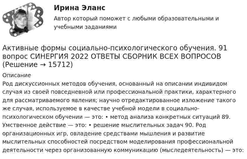      
          Описание
          Род дискуссионных методов обучения, основанный на описании индивидом случая из своей повседневной или профессиональной практики, характерного для рассматриваемого явления; научно отредактированное изложение такого же случая, используемое в качестве учебной модели в социально-психологическом обучении — это: • метод анализа конкретных ситуаций 89. Умственное действие — это: • решение мыслительных задач 90. Род организационных игр, овладение средствами мышления и развитие мыслительных способностей посредством моделирования профессиональной деятельности через организованную коммуникацию (мыследеятельность) — это:  
            
            
            Активные счета – это счета для учета …Активные формы социально-психологического обучения. 91 вопрос СИНЕРГИЯ 2022 ОТВЕТЫ СБОРНИК ВСЕХ ВОПРОСОВАктивный тип регулирования рынка труда предполагает … (укажите 2 варианта ответа)Активы организации, которые принимают однократное участие в процессе производства, изменяя при этом натурально-вещественную форму, полностью переносят свою стоимость на готовый продукт и источником воспроизводства которых является выручка от продажи Активы, относящиеся к внеоборотным, – это …Активы предприятия составляют 115 млн. руб., выручка от продаж – 196 млн. руб., рентабельность продаж – 14,5 . Определите рентабельность активовАкт о несчастном случае на производстве по форме Н-1 с материалами расследования хранятся в организации по основному месту работы пострадавшего в течение ... лет.⭐ Активно-адаптивные электрические сети.ти (ответы на тест Синергия / МТИ / МосАП, ноябрь 2022)💯 Активно-адаптивные электрические сети.ти (правильные ответы на тест Синергия / МОИ / МТИ / МосАП)💯 Активно-адаптивные электрические сети.ти (правильные ответы на тест Синергия / МОИ / МТИ / МосАП, август 2023)Активное сопротивление линии электропередачи определяется по формуле: Выберите один ответ: a. R=Sl b. R=r l c. R=х l d. R=sх l e. R=U lАктивное сопротивление линии электропередачи определяется по формуле: Выберите один ответ: a.R=х0l b.R=r0l c.R=Sl d.R=U0l e.R=s0хАктивность А некоторого изотопа за время t = 10 суток уменьшилась на 20%. Определить период полураспада T1/2 этого изотопа.Активность, связанная с бескорыстной заботой о благополучии других, синоним самоотверженности - это ... 