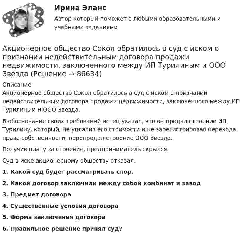      
            Описание
            	Акционерное общество Сокол обратилось в суд с иском о признании недействительным договора продажи недвижимости, заключенного между ИП Турилиным и ООО Звезда. 	В обоснование своих требований истец указал, что он продал строение ИП Турилину, который, не уплатив его стоимости и не зарегистрировав перехода права собственности, перепродал строение ООО Звезда. 	Получив плату за строение, предприниматель скрылся. 	Суд в иске акционерному обществу отказал.1.     Какой суд будет рассматривать спор.2.     Какой договор заключили между собой комбинат и завод 3.     Предмет договора4.     Существенные условия договора5. Форма заключения договора 6. Правильное решение принял суд?   
            
            
            Акционерное общество «Регион» обратилось в арбитражный суд c с иском о признании недействительным договора об уступке права требования, заключенного между ним и ООО «Альтаир». Акционерное общество Сокол обратилось в суд с иском о признании недействительным договора продажи недвижимости, заключенного между ИП Турилиным и ООО Звездаакционерное право. 71 вопрос СИНЕРГИЯ 2022 ОТВЕТЫ СБОРНИК ВСЕХ ВОПРОСОВАкционерным капиталом называют собственный капитал частных компаний. Акционерным обществом «Сапфир» было принято решение о проведении аудита бухгалтерской отчетности. Между указанным обществом и индивидуальным аудитором А.В. Ивановым был заключен договор оказания аудиторских услугАкционное правоАкция – это … ценная бумагаАкустические основы вещания СПбГУТАкцизы при ввозе товаров на таможенную территорию ЕАЭС в системе таможенных платежей ( 8 задачи).Акции А и Б в прошлом приносили доход:Акции продаются за 40 долларов. ожидается, что дивиденды в размере 2 долларов будут выплачиваться в конце каждого года. Акции продаются за 40 долларов. ожидается, что дивиденды в размере 2 долларов будут выплачиваться в конце каждого года. ожидается, что через два года акции будут проданы за 50 долларовАкционер владел пакетом из 100 акций. Акционерное общество осуществило сплит акций, коэффициент дробления равен 5. Определите количество акций у акционера после сплита.Акционерное общество выпускает безалкогольный напиток 