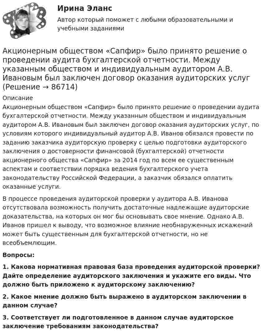      
            Описание
            Акционерным обществом «Сапфир» было принято решение о проведении аудита бухгалтерской отчетности. Между указанным обществом и индивидуальным аудитором А.В. Ивановым был заключен договор оказания аудиторских услуг, по условиям которого индивидуальный аудитор А.В. Иванов обязался провести по заданию заказчика аудиторскую проверку с целью подготовки аудиторского заключения о достоверности финансовой (бухгалтерской) отчетности акционерного общества «Сапфир» за 2014 год по всем ее существенным аспектам и соответствии порядка ведения бухгалтерского учета законодательству Российской Федерации, а заказчик обязался оплатить оказанные услуги.В процессе проведения аудиторской проверки у аудитора А.В. Иванова отсутствовала возможность получить достаточные надлежащие аудиторские доказательства, на которых он мог бы основывать свое мнение. Однако А.В. Иванов пришел к выводу, что возможное влияние необнаруженных искажений может быть существенным для бухгалтерской отчетности, но не всеобъемлющим.Вопросы:1. Какова нормативная правовая база проведения аудиторской проверки? Дайте определение аудиторского заключения и укажите его виды. Что должно быть приложено к аудиторскому заключению?2. Какое мнение должно быть выражено в аудиторском заключении в данном случае?3. Соответствует ли подготовленное в данном случае аудиторское заключение требованиям законодательства?   
            
            
            Акционерным капиталом называют собственный капитал частных компаний. Акционерным обществом «Сапфир» было принято решение о проведении аудита бухгалтерской отчетности. Между указанным обществом и индивидуальным аудитором А.В. Ивановым был заключен договор оказания аудиторских услугАкционное правоАкция – это … ценная бумагаАлгебра ДГТУАлгебра ДГТУАлгебра и геометрия (экзамен) (тест с ответами МФЮА/МФЮУ на сайте https://moi.mfua.ru/login/index.php)Акции продаются за 40 долларов. ожидается, что дивиденды в размере 2 долларов будут выплачиваться в конце каждого года. Акции продаются за 40 долларов. ожидается, что дивиденды в размере 2 долларов будут выплачиваться в конце каждого года. ожидается, что через два года акции будут проданы за 50 долларовАкционер владел пакетом из 100 акций. Акционерное общество осуществило сплит акций, коэффициент дробления равен 5. Определите количество акций у акционера после сплита.Акционерное общество выпускает безалкогольный напиток Акционерное общество, признанное несостоятельным, находится в процессе конкурсного Акционерное общество «Регион» обратилось в арбитражный суд c с иском о признании недействительным договора об уступке права требования, заключенного между ним и ООО «Альтаир». Акционерное общество Сокол обратилось в суд с иском о признании недействительным договора продажи недвижимости, заключенного между ИП Турилиным и ООО Звезда