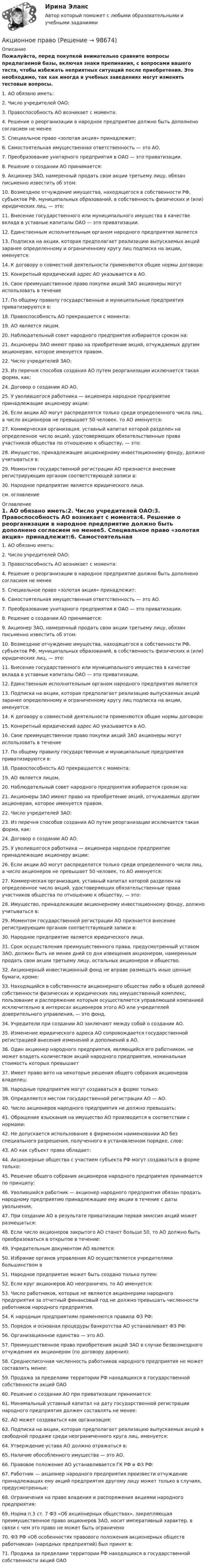     
            Описание
            Пожалуйста, перед покупкой внимательно сравните вопросы предлагаемой базы, включая знаки препинания, с вопросами вашего теста, чтобы избежать неприятных ситуаций после приобретения. Это необходимо, так как иногда в учебных заведениях могут изменять тестовые вопросы.1.     АО обязано иметь:2.     Число учредителей ОАО:3.     Правоспособность АО возникает с момента:4.     Решение о реорганизации в народное предприятие должно быть дополнено согласием не менее5.     Специальное право «золотая акция» принадлежит:6.     Самостоятельная имущественная ответственность — это АО.7.     Преобразование унитарного предприятия в ОАО — это  приватизации.8.     Решение о создании АО принимается:9.     Акционер ЗАО, намеренный продать свои акции третьему лицу, обязан письменно известить об этом:10.   Возмездное отчуждение имущества, находящегося в собственности РФ, субъектов РФ, муниципальных образований, в собственность физических и (или) юридических лиц, — это:11.   Внесение государственного или муниципального имущества в качестве вклада в уставные капиталы ОАО — это    приватизации.12.   Единственным исполнительным органом народного предприятия является       13.   Подписка на акции, которая предполагает реализацию выпускаемых акций заранее определенному и ограниченному кругу лиц подписка на акции, именуется:14.   К договору о совместной деятельности применяются общие нормы договора:15.   Конкретный юридический адрес АО указывается в АО.16.   Свое преимущественное право покупки акций ЗАО акционеры могут использовать в течение17.   По общему правилу государственные и муниципальные предприятия приватизируются в:18.   Правоспособность АО прекращается с момента:19.   АО является       лицом.20.   Наблюдательный совет народного предприятия избирается сроком на:21.   Акционеры ЗАО имеют право на приобретение акций, отчуждаемых другим акционерам, которое именуется    правом.22.   Число учредителей ЗАО:23.   Из перечня способов создания АО путем реорганизации исключается такая форма, как:24.   Договор о создании АО       АО.25.   У уволившегося работника — акционера народное предприятие принадлежащие акционеру акции:26.   Если акции АО могут распределятся только среди определенного числа лиц, а число акционеров не превышает 50 человек, то АО именуется:27.   Коммерческая организация, уставный капитал которой разделен на определенное число акций, удостоверяющих обязательственные права участников общества по отношению к обществу, — это:28.   Имущество, принадлежащее акционерному инвестиционному фонду, должно учитываться в:29.   Моментом государственной регистрации АО признается внесение регистрирующим органом соответствующей записи в:30.   Народное предприятие является   юридического лица.см. оглавление 
            Оглавление
            1.     АО обязано иметь:2.     Число учредителей ОАО:3.     Правоспособность АО возникает с момента:4.     Решение о реорганизации в народное предприятие должно быть дополнено согласием не менее5.     Специальное право «золотая акция» принадлежит:6.     Самостоятельная имущественная ответственность — это АО.7.     Преобразование унитарного предприятия в ОАО — это  приватизации.8.     Решение о создании АО принимается:9.     Акционер ЗАО, намеренный продать свои акции третьему лицу, обязан письменно известить об этом:10.   Возмездное отчуждение имущества, находящегося в собственности РФ, субъектов РФ, муниципальных образований, в собственность физических и (или) юридических лиц, — это:11.   Внесение государственного или муниципального имущества в качестве вклада в уставные капиталы ОАО — это    приватизации.12.   Единственным исполнительным органом народного предприятия является       13.   Подписка на акции, которая предполагает реализацию выпускаемых акций заранее определенному и ограниченному кругу лиц подписка на акции, именуется:14.   К договору о совместной деятельности применяются общие нормы договора:15.   Конкретный юридический адрес АО указывается в АО.16.   Свое преимущественное право покупки акций ЗАО акционеры могут использовать в течение17.   По общему правилу государственные и муниципальные предприятия приватизируются в:18.   Правоспособность АО прекращается с момента:19.   АО является       лицом.20.   Наблюдательный совет народного предприятия избирается сроком на:21.   Акционеры ЗАО имеют право на приобретение акций, отчуждаемых другим акционерам, которое именуется    правом.22.   Число учредителей ЗАО:23.   Из перечня способов создания АО путем реорганизации исключается такая форма, как:24.   Договор о создании АО       АО.25.   У уволившегося работника — акционера народное предприятие принадлежащие акционеру акции:26.   Если акции АО могут распределятся только среди определенного числа лиц, а число акционеров не превышает 50 человек, то АО именуется:27.   Коммерческая организация, уставный капитал которой разделен на определенное число акций, удостоверяющих обязательственные права участников общества по отношению к обществу, — это:28.   Имущество, принадлежащее акционерному инвестиционному фонду, должно учитываться в:29.   Моментом государственной регистрации АО признается внесение регистрирующим органом соответствующей записи в:30.   Народное предприятие является   юридического лица.31.   Срок осуществления преимущественного права, предусмотренный уставом ЗАО, должен быть не менее дней со дня извещения акционером, намеренным продать свои акции третьему лицу, остальных акционеров и общество.32.   Акционерный инвестиционный фонд не вправе размещать иные ценные бумаги, кроме:33.   Находящийся в собственности акционерного общества либо в общей долевой собственности физических и юридических лиц имущественный комплекс, пользование и распоряжение которым осуществляется управляющей компанией исключительно в интересах акционеров этого АО или учредителей доверительного управления, — это        фонд.34.   Учредители при создании АО заключают между собой   о создании АО.35.   Изменение юридического адреса АО сопровождается государственной регистрацией внесения изменений и дополнений в      АО.36.   Один акционер народного предприятия, являющийся его работником, не может владеть количеством акций народного предприятия, номинальная стоимость которых превышает37.   Имеет право вето на некоторые решения общего собрания акционеров владелец:38.   Народные предприятия могут создаваться в форме только:39.   Определяется местом государственной регистрации АО —       АО.40.   Число акционеров народного предприятия не должно превышать:41.   Обращение взыскания на имущество АО производится в соответствии с нормами:42.   Не допускается использование в фирменном наименовании АО без специального разрешения, полученного в установленном порядке, слов:43.   АО как субъект права обладает:44.   Акционерные общества с участием субъекта РФ могут создаваться в форме только:45.   Решение общего собрания акционеров народного предприятия принимается по принципу:46.   Уволившийся работник — акционер народного предприятия обязан продать народному предприятию принадлежащие ему акции в течение с даты увольнения.47.   При создании АО в результате приватизации первая эмиссия акций может размещаться:48.   Если число акционеров закрытого АО станет больше 50, то АО должно быть преобразоваться в открытое в течение:49.   Учредительным документом АО является:50.   Избрание органов управления АО осуществляется учредителями большинством в         51.   Народное предприятие может быть создано только путем:52.   Если круг акционеров АО неограничен, то АО именуется:53.   Число работников, которые не являются акционерами народного предприятия за отчетный финансовый год не должно превышать   численности работников народного предприятия.54.   К народным предприятиям применяются правила ФЗ РФ:55.   Порядок и основная процедуры банкротства АО устанавливает ФЗ РФ:56.   Организационное единство — это АО.57.   Преимущественное право приобретения акций ЗАО в случае безвозмездного отчуждения их акционером (по договору дарения):58.   Среднесписочная численность работников народного предприятия не может составлять менее:59.   Продажа за пределами территории РФ находящихся в государственной собственности акций ОАО60.   Решение о создании АО при приватизации принимается:61.   Минимальный уставный капитал на дату государственной регистрации народного предприятия должен составлять не менее:62.   АО может создаваться как организация:63.   Подписка на акции, которая предполагает реализацию выпускаемых акций в свободной продаже среди неограниченного круга лиц, именуется:64.   Утверждение устава АО должно отражаться в:65.   Наличие обособленного имущества — это     АО.66.   Правовое положение АО устанавливается ГК РФ и ФЗ РФ:67.   Работник — акционер народного предприятия произвести отчуждение принадлежащих ему акций предприятия другому лицу может только в случаях, предусмотренных:68.   Ограничения на право владения и распоряжения акциями народного предприятия:69.   Норма п.3 ст. 7 ФЗ «Об акционерных обществах», закрепляющая преимущественное право акционеров ЗАО, носит императивный характер, в связи с чем это право не может быть ограничено70.   ФЗ РФ «Об особенностях правового положения акционерных обществ работников» (народных предприятий) был принят в:71. Продажа за пределами территории РФ находящихся в государственной собственности акций ОАО  
            
            
            Акционерным обществом «Сапфир» было принято решение о проведении аудита бухгалтерской отчетности. Между указанным обществом и индивидуальным аудитором А.В. Ивановым был заключен договор оказания аудиторских услугАкционное правоАкция – это … ценная бумагаАлгебра ДГТУАлгебра ДГТУАлгебра и геометрия (экзамен) (тест с ответами МФЮА/МФЮУ на сайте https://moi.mfua.ru/login/index.php)Алгебра и теория чисел (тест с ответами Синергия/МОИ/ МТИ /МОСАП)Акции продаются за 40 долларов. ожидается, что дивиденды в размере 2 долларов будут выплачиваться в конце каждого года. ожидается, что через два года акции будут проданы за 50 долларовАкционер владел пакетом из 100 акций. Акционерное общество осуществило сплит акций, коэффициент дробления равен 5. Определите количество акций у акционера после сплита.Акционерное общество выпускает безалкогольный напиток Акционерное общество, признанное несостоятельным, находится в процессе конкурсного Акционерное общество «Регион» обратилось в арбитражный суд c с иском о признании недействительным договора об уступке права требования, заключенного между ним и ООО «Альтаир». Акционерное общество Сокол обратилось в суд с иском о признании недействительным договора продажи недвижимости, заключенного между ИП Турилиным и ООО Звездаакционерное право. 71 вопрос СИНЕРГИЯ 2022 ОТВЕТЫ СБОРНИК ВСЕХ ВОПРОСОВ