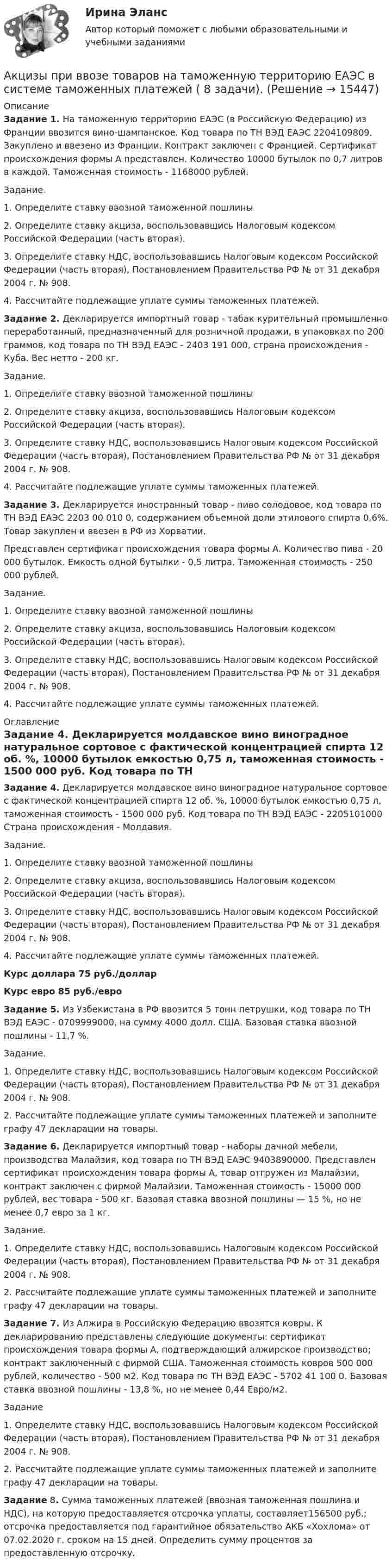     
          Описание
          Задание 1. На таможенную территорию ЕАЭС (в Российскую Федерацию) из Франции ввозится вино-шампанское. Код товара по ТН ВЭД ЕАЭС 2204109809. Закуплено и ввезено из Франции. Контракт заключен с Францией. Сертификат происхождения формы А представлен. Количество 10000 бутылок по 0,7 литров в каждой. Таможенная стоимость - 1168000 рублей.Задание.1. Определите ставку ввозной таможенной пошлины2. Определите ставку акциза, воспользовавшись Налоговым кодексом Российской Федерации (часть вторая).3. Определите ставку НДС, воспользовавшись Налоговым кодексом Российской Федерации (часть вторая), Постановлением Правительства РФ № от 31 декабря 2004 г. № 908.4. Рассчитайте подлежащие уплате суммы таможенных платежей.Задание 2. Декларируется импортный товар - табак курительный промышленно переработанный, предназначенный для розничной продажи, в упаковках по 200 граммов, код товара по ТН ВЭД ЕАЭС - 2403 191 000, страна происхождения - Куба. Вес нетто - 200 кг.Задание.1. Определите ставку ввозной таможенной пошлины2. Определите ставку акциза, воспользовавшись Налоговым кодексом Российской Федерации (часть вторая).3. Определите ставку НДС, воспользовавшись Налоговым кодексом Российской Федерации (часть вторая), Постановлением Правительства РФ № от 31 декабря 2004 г. № 908.4. Рассчитайте подлежащие уплате суммы таможенных платежей.Задание 3. Декларируется иностранный товар - пиво солодовое, код товара по ТН ВЭД ЕАЭС 2203 00 010 0, содержанием объемной доли этилового спирта 0,6%. Товар закуплен и ввезен в РФ из Хорватии. Представлен сертификат происхождения товара формы А. Количество пива - 20 000 бутылок. Емкость одной бутылки - 0,5 литра. Таможенная стоимость - 250 000 рублей.Задание.1. Определите ставку ввозной таможенной пошлины2. Определите ставку акциза, воспользовавшись Налоговым кодексом Российской Федерации (часть вторая).3. Определите ставку НДС, воспользовавшись Налоговым кодексом Российской Федерации (часть вторая), Постановлением Правительства РФ № от 31 декабря 2004 г. № 908.4. Рассчитайте подлежащие уплате суммы таможенных платежей. 
          Оглавление
          Задание 4. Декларируется молдавское вино виноградное натуральное сортовое с фактической концентрацией спирта 12 об. %, 10000 бутылок емкостью 0,75 л, таможенная стоимость - 1500 000 руб. Код товара по ТН ВЭД ЕАЭС - 2205101000 Страна происхождения - Молдавия.Задание.1. Определите ставку ввозной таможенной пошлины2. Определите ставку акциза, воспользовавшись Налоговым кодексом Российской Федерации (часть вторая).3. Определите ставку НДС, воспользовавшись Налоговым кодексом Российской Федерации (часть вторая), Постановлением Правительства РФ № от 31 декабря 2004 г. № 908.4. Рассчитайте подлежащие уплате суммы таможенных платежей.Курс доллара 75 руб./долларКурс евро 85 руб./евро Задание 5. Из Узбекистана в РФ ввозится 5 тонн петрушки, код товара по ТН ВЭД ЕАЭС - 0709999000, на сумму 4000 долл. США. Базовая ставка ввозной пошлины - 11,7 %.Задание.1. Определите ставку НДС, воспользовавшись Налоговым кодексом Российской Федерации (часть вторая), Постановлением Правительства РФ № от 31 декабря 2004 г. № 908.2. Рассчитайте подлежащие уплате суммы таможенных платежей и заполните графу 47 декларации на товары.Задание 6. Декларируется импортный товар - наборы дачной мебели, производства Малайзия, код товара по ТН ВЭД ЕАЭС 9403890000. Представлен сертификат происхождения товара формы А, товар отгружен из Малайзии, контракт заключен с фирмой Малайзии. Таможенная стоимость - 15000 000 рублей, вес товара - 500 кг. Базовая ставка ввозной пошлины — 15 %, но не менее 0,7 евро за 1 кг.Задание.1. Определите ставку НДС, воспользовавшись Налоговым кодексом Российской Федерации (часть вторая), Постановлением Правительства РФ № от 31 декабря 2004 г. № 908.2. Рассчитайте подлежащие уплате суммы таможенных платежей и заполните графу 47 декларации на товары.Задание 7. Из Алжира в Российскую Федерацию ввозятся ковры. К декларированию представлены следующие документы: сертификат происхождения товара формы А, подтверждающий алжирское производство; контракт заключенный с фирмой США. Таможенная стоимость ковров 500 000 рублей, количество - 500 м2. Код товара по ТН ВЭД ЕАЭС - 5702 41 100 0. Базовая ставка ввозной пошлины - 13,8 %, но не менее 0,44 Евро/м2.Задание1. Определите ставку НДС, воспользовавшись Налоговым кодексом Российской Федерации (часть вторая), Постановлением Правительства РФ № от 31 декабря 2004 г. № 908.2. Рассчитайте подлежащие уплате суммы таможенных платежей и заполните графу 47 декларации на товары.Задание 8. Сумма таможенных платежей (ввозная таможенная пошлина и НДС), на которую предоставляется отсрочка уплаты, составляет156500 руб.; отсрочка предоставляется под гарантийное обязательство АКБ «Хохлома» от 07.02.2020 г. сроком на 15 дней. Определить сумму процентов за предоставленную отсрочку.  
            
            
            Акустические основы вещания СПбГУТАкцизы при ввозе товаров на таможенную территорию ЕАЭС в системе таможенных платежей ( 8 задачи).Акции А и Б в прошлом приносили доход:Акции продаются за 40 долларов. ожидается, что дивиденды в размере 2 долларов будут выплачиваться в конце каждого года. Акции продаются за 40 долларов. ожидается, что дивиденды в размере 2 долларов будут выплачиваться в конце каждого года. ожидается, что через два года акции будут проданы за 50 долларовАкционер владел пакетом из 100 акций. Акционерное общество осуществило сплит акций, коэффициент дробления равен 5. Определите количество акций у акционера после сплита.Акционерное общество выпускает безалкогольный напиток АКТУАЛЬНЫЕ ПРОБЛЕМЫ ФИНАНСОВОГО ПРАВААктуальные проблемы финансового права (тест с ответами МФЮА/МФЮУ на сайте https://moi.mfua.ru/login/index.php)Актуальные проблемы экономики контрольная работаАктуальные проблемы юридической психологии  ВСЕ ЗАДАНИЯ Актуальные проблемы юридической психологии Итоговый Актуальны проблемы уголовного праваАкты, которыми устанавливаются местные налоги, – это: