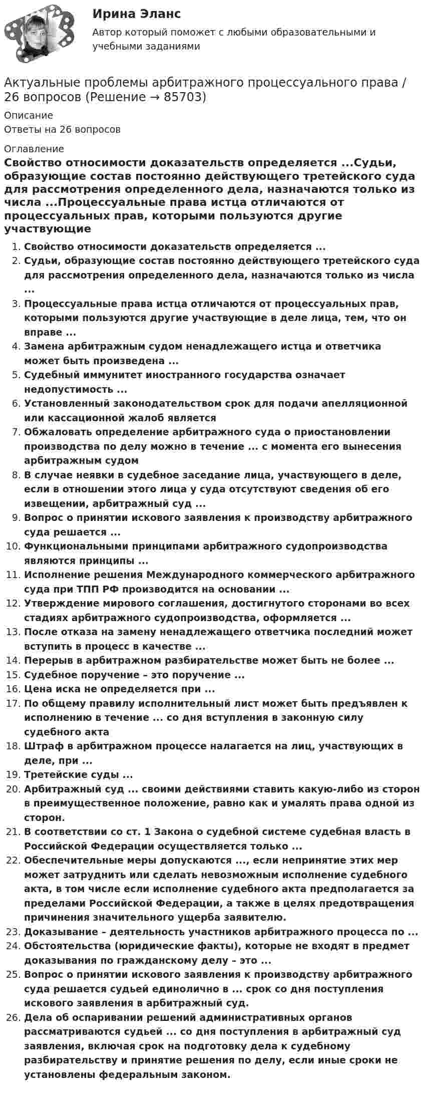      
            Описание
            Ответы на 26 вопросов 
            Оглавление
            Свойство относимости доказательств определяется ...Судьи, образующие состав постоянно действующего третейского суда для рассмотрения определенного дела, назначаются только из числа ...Процессуальные права истца отличаются от процессуальных прав, которыми пользуются другие участвующие в деле лица, тем, что он вправе ...Замена арбитражным судом ненадлежащего истца и ответчика может быть произведена ...Судебный иммунитет иностранного государства означает недопустимость ...Установленный законодательством срок для подачи апелляционной или кассационной жалоб являетсяОбжаловать определение арбитражного суда о приостановлении производства по делу можно в течение ... с момента его вынесения арбитражным судомВ случае неявки в судебное заседание лица, участвующего в деле, если в отношении этого лица у суда отсутствуют сведения об его извещении, арбитражный суд ...Вопрос о принятии искового заявления к производству арбитражного суда решается ...Функциональными принципами арбитражного судопроизводства являются принципы ...Исполнение решения Международного коммерческого арбитражного суда при ТПП РФ производится на основании ...Утверждение мирового соглашения, достигнутого сторонами во всех стадиях арбитражного судопроизводства, оформляется ...После отказа на замену ненадлежащего ответчика последний может вступить в процесс в качестве ...Перерыв в арбитражном разбирательстве может быть не более ...Судебное поручение – это поручение ...Цена иска не определяется при ...По общему правилу исполнительный лист может быть предъявлен к исполнению в течение ... со дня вступления в законную силу судебного актаШтраф в арбитражном процессе налагается на лиц, участвующих в деле, при ...Третейские суды ...Арбитражный суд ... своими действиями ставить какую-либо из сторон в преимущественное положение, равно как и умалять права одной из сторон.В соответствии со ст. 1 Закона о судебной системе судебная власть в Российской Федерации осуществляется только ...Обеспечительные меры допускаются ..., если непринятие этих мер может затруднить или сделать невозможным исполнение судебного акта, в том числе если исполнение судебного акта предполагается за пределами Российской Федерации, а также в целях предотвращения причинения значительного ущерба заявителю.Доказывание – деятельность участников арбитражного процесса по ...Обстоятельства (юридические факты), которые не входят в предмет доказывания по гражданскому делу – это ...Вопрос о принятии искового заявления к производству арбитражного суда решается судьей единолично в ... срок со дня поступления искового заявления в арбитражный суд.Дела об оспаривании решений административных органов рассматриваются судьей ... со дня поступления в арбитражный суд заявления, включая срок на подготовку дела к судебному разбирательству и принятие решения по делу, если иные сроки не установлены федеральным законом.  
            
            
            Актуальные проблемы административного права (Росдистант)Актуальные проблемы арбитражного процессуального права / 26 вопросовАктуальные проблемы арбитражного процессуального права 3 семестр 93б Синергия, МосАП, МОИ, МТИ.Актуальные проблемы арбитражного процессуального права - итоговый тест с ответами на 90 баллов и промужуточные тесты с ответамиАктуальные проблемы арбитражного процессуального права. Синергия. ✅ Ответы на ИТОГОВЫЙ ТЕСТ. На отлично!Актуальные проблемы арбитражно-процессуального права итоговый тест💯 Актуальные проблемы арбитражно-процессуального права [Тема 1-6] (ответы на тесты Синергия / МОИ / МТИ / МосАП, ноябрь 2023)Актуальные проблемы административного права 1Актуальные проблемы административного права 1 Актуальные проблемы административного права 2Актуальные проблемы административного права 2Актуальные проблемы административного права 2Актуальные проблемы административного права 2Актуальные проблемы административного права 2
