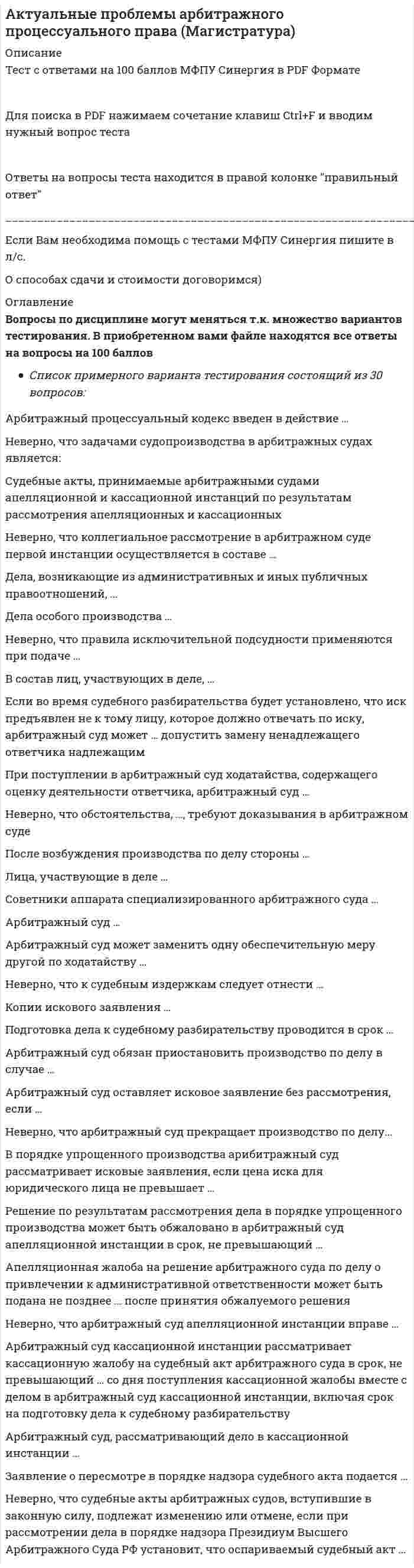      
          Описание
          Актуальные проблемы арбитражного процессуального права, тест на 97 баллов (Синергия 2021) 
          Оглавление
          Перейдите по регистрационной ссылке ЗарегистрируйтесьИ вы сможете получить готовую работуАктуальные проблемы арбитражного процессуального права(обучение)Вопрос:В порядке упрощенного производства арибитражный судрассматривает исковые заявления, если цена иска дляюридического лица не превышает...Тип ответа: Одиночный выборО 300 тысяч рублейО 500 тысяч рублей (старая версия закона)О 1 миллион рублейОтвет по сути неправильный - по действующему закону 800000Вопрос:Арбитражный процессуальный кодекс введен в действие ...Тип ответа: Одиночный выборО С 01 сентября 2002 г.О С 01 октября 2001 г.О С 01 ноября 2003 г.Вопрос:Арбитражный суд...Тип ответа: Одиночный выборО вправе по своей инициативе вызвать в качестве свидетеля лицо,участвовавшее в составлении документа, исследуемого судом какписьменное доказательствоО исключительно по ходатайству лица, участвующего в деле, можетвызвать в качестве свидетеля лицо, участвовавшее в составлениидокумента, исследуемого судом как письменное доказательствоО не вправе с помощью свидетельских показаний устанавливатьобстоятельства, содержащиеся в письменном документеВопрос:Советники аппарата специализированного арбитражного суда ...Тип ответа: Одиночный выборО • могут привлекаться в качестве специалистов при наличиисоответствующей квалификацииО не могут привлекаться в качестве специалистов, даже приналичии соответствующей квалификацииО не могут привлекаться в качестве специалистов по причинеотсутствия специализированных судовВопрос:Заявление о пересмотр в порядке надзора судебного акта можетбыть подано в срок, не превышающий ... со дня вступления взаконную силу последнего оспариваемого судебного акта,принятого по данному делу, если исчерпаны другие имеющиесявозможности для проверки в судебном порядке законностиуказанного актаТип ответа: Одиночный выборО 3 месяцаО 6 месяцевО 4 месяцаВопрос:Дела особого производства...Тип ответа: Одиночный выборО не подлежат рассмотрению с участием арбитражных заседателейО подлежат рассмотрению с участием арбитражных заседателейО подлежат рассмотрению с участием арбитражных заседателей,если это прямо предусмотрено закономВопрос:Если во время судебного разбирательства будет установлено, чтоиск предъявлен не к тому лицу, которое должно отвечать по иску,арбитражный суд может... допустить замену ненадлежащегоответчика надлежащимТип ответа: Одиночный выборО по ходатайству или с согласия истцаО по ходатайству или с согласия ответчикаО самостоятельноВопрос:Арбитражный суд обязан приостановить производство по делу вслучае...Тип ответа: Одиночный выборО привлечения гражданина, являющегося лицом, участвующим вделе, для выполнения государственной обязанностиО утраты гражданином, являющимся стороной в деле,дееспособностиО нахождения гражданина, являющегося лицом, участвующим вделе, в лечебном учреждении или длительной служебнойкомандировкеВопрос:Апелляционная жалоба на решение арбитражного суда по делу опривлечении к административной ответственности может бытьподана не позднее ... после принятия обжалуемого решенияТип ответа: Одиночный выборО 10 днейО 1 месяцаО 2 месяцевВопрос:Неверно, что задачами судопроизводства в арбитражных судахявляется:Тип ответа: Одиночный выборО обеспечение доступности правосудия в сферепредпринимательской и иной экономической деятельностиО содействие формированию обычаев и этики делового оборотаО формирование судебных актов федеральных окружныхарбитражных судов как системы прецедентов?Вопрос:Лица, участвующие в деле,...Тип ответа: Одиночный выборО вправе представить в арбитражный суд исковое заявление иприлагаемые к нему документы в электронном виде через сетьИнтернетО должны представить в арбитражный суд исковое заявление иприлагаемые к нему документы исключительно на бумажномносителеО вправе представить в арбитражный суд исковое заявление иприлагаемые к нему документы в электронном виде через сетьИнтернет в соответствии с временным порядком, утвержденнымприказом Высшего Арбитражного Суда РФ (правильный ответпочему то такой)Вопрос:Неверно, что судебные акты арбитражных судов, вступившие взаконную силу, подлежат изменению или отмене, если прирассмотрении дела в порядке надзора Президиум ВысшегоАрбитражного Суда РФ установит, что оспариваемый судебныйакт...Тип ответа: Одиночный выборО нарушает единообразие в толковании и примененииарбитражными судами норм праваО нарушает права и свободы человека и гражданина согласнообщепризнанным принципам и нормам международного права,международным договорам РФО не содержит оценки доказательств, не исследованных в ходесудебных заседаний нижестоящими арбитражными судамиВопрос:Неверно, что коллегиальное рассмотрение в арбитражном судепервой инстанции осуществляется в составе...Тип ответа: Одиночный выборО трех судейО судьи и двух арбитражных заседателейО судьи и двух народных заседателейВопрос:При поступлении в арбитражный суд ходатайства, содержащегооценку деятельности ответчика, арбитражный судТип ответа: Одиночный выборО отказывает в приобщении его к материалам делаО приобщает его к материалам делаО ставит ходатайство на обсуждение сторон и по результатамобсуждения приобщает его к материалам делаВопрос:Кассационная жалоба может быть подана в срок, непревышающий ... со дня вступления в законную силу обжалуемыхсудебных актовТип ответа: Одиночный выборО 2 месяцевО 3 месяцевО 6 месяцевВопрос:Арбитражный суд кассационной инстанции рассматриваеткассационную жалобу на судебный акт арбитражного суда в срок,не превышающий ... со дня поступления кассационной жалобывместе с делом в арбитражный суд кассационной инстанции,включая срок на подготовку дела к судебному разбирательствуТип ответа: Одиночный выборО 2 месяцевО 1 месяцаО 3 месяцевВопрос:После возбуждения производства по делу стороны ...Тип ответа: Одиночный выборО вправе исключительно в судебном заседании заключитьсоглашение о признании обстоятельств подтверждающих ихтребования или возраженияО вправе в судебном заседании или вне судебного заседаниязаключить соглашение о признании обстоятельствподтверждающих их требования или возраженияО не вправе заключать какое либо соглашение о признанииобстоятельств подтверждающих их требования или возраженияВопрос:Подготовка дела к судебному разбирательству проводится в срок...Тип ответа: Одиночный выборО определяемый судьей с учетом обстоятельств конкретного дела инеобходимости совершения соответствующих процессуальныхдействийО не превышающий 1 месяцаО не превышающий 2 месяцаВопрос:Арбитражный суд, рассматривающий дело в кассационнойинстанции ...Тип ответа: Одиночный выборО вправе устанавливать или считать доказанными обстоятельства,которые не были установлены в решении или постановлении либобыли отвергнуты судом первой или апелляционной инстанцииО не вправе устанавливать или считать доказаннымиобстоятельства, которые не были установлены в решении илипостановлении либо были отвергнуты судом первой илиапелляционной инстанцииО вправе разрешать вопрос о том, какая норма материальногоправа должна быть примененаВопрос:Неверно, что правила исключительной подсудности применяютсяпри подаче...Тип ответа: Одиночный выборО иска к ответчику, находящемуся или проживающему натерритории иностранного государстваО иска о правах на морские и воздушные суда, суда внутреннегоплавания, космические объектыО заявления об оспаривании решений и действий (бездействия)судебного пристава - исполнителяВопрос:Заявление о пересмотре в порядке надзора судебного актаподается ...Тип ответа: Одиночный выборО в Высший Арбитражный Суд РФО в федеральный арбитражный суд округаО в тот суд решение которого обжалуется в порядке надзораВопросКопии искового заявления...Тип ответа: Одиночный выборО истец обязан направить другим лицам, участвующим в деле, домомента подачи искового заявления в арбитражный судО арбитражный суд обязан направить лицам, участвующим в деле,после получения их от истцаО истец по указанию арбитражного суда обязан направить лицам,участвующим в деле, после возбуждения производства по делуВопрос:Неверно, что обстоятельства,..., требуют доказывания варбитражном судеТип ответа: Одиночный выборО указанные в заявлении истцаО указанные в заявлении ответчикаО установленные приговором суда по уголовному делуВопрос:Арбитражный суд возвращает исковое заявление, если установит,что...Тип ответа: Одиночный выборО дело неподсудно данному арбитражному судуО в заявлении не указано наименование ответчика, его местонахожденияО в заявлении не указаны сведения о соблюдении истцомпретензионного порядка разрешения спора, если такой порядокпредусмотрен федеральным закономВопрос:Решение по результатам рассмотрения дела в порядкеупрощенного производства может быть обжаловано в арбитражныйсуд апелляционной инстанции в срок, не превышающий ... со дняего принятияТип ответа: Одиночный выборО 10 днейО 1 месяцаО 2 месяцевВопрос:Арбитражный суд оставляет исковое заявление без рассмотрения,если ...Тип ответа: Одиночный выборО при рассмотрении заявления об установлении фактов, имеющихюридическое значение, выясняется, что возник спор о правеО назначено проведение судебной экспертизыО ответчиком заявлен встречный искВопрос:Неверно, что к судебным издержкам следует отнести ...Тип ответа: Одиночный выборО государственную пошлинуО расходы по оплате услуг представителяО расходы, связанные с осмотром доказательств на местеВопрос:Дела, возникающие из административных и иных публичныхправоотношений,...Тип ответа: Одиночный выборО не подлежат рассмотрению с участием арбитражных заседателейО подлежат рассмотрению с участием арбитражных заседателейО подлежат рассмотрению с участием арбитражных заседателей,если это прямо предусмотрено закономВопрос:Судебные акты, принимаемые арбитражными судамиапелляционной и кассационной инстанций по результатамрассмотрения апелляционных и кассационных жалоб, именуются...Тип ответа: Одиночный выборО постановлениямиО определениямиО решениямиВопрос:Неверно, что арбитражный суд прекращает производство по делу ...Тип ответа: Одиночный выборО в случае утверждения мирового соглашения между сторонамиО если имеется вступивший в законную силу принятый по спорумежду теми же лицами, о том же предмете и по тем же основаниямсудебный акт суда общей юрисдикцииО если имеется соглашение сторон о рассмотрении данного споратретейским судомВопрос:Арбитражный суд может заменить одну обеспечительнуюмеру другой по ходатайству ...Тип ответа: Одиночный выборО истцаО истца или ответчикаО третьего лицаВопрос:Арбитражный суд применяет нормы иностранного права всоответствии с их ...Тип ответа: Одиночный выборО официальным толкованием и практикой примененияО официальным толкованием, практикой применения идоктриной в соответствующем иностранном государствеО официальным толкованиемВопрос:Лица, участвующие в деле ...Тип ответа: Одиночный выборО могут присутствовать при проведении экспертизы, заисключением случаев, когда такое присутствие способнопомешать нормальной работе экспертов, но не вправевмешиваться в ход исследованийО могут присутствовать при проведении экспертизы ивправе давать свои пояснения при ее проведенииО не могут присутствовать при проведении экспертизыВопрос:Неверно, что арбитражный суд апелляционной инстанциивправе ...Тип ответа: Одиночный выборО оставить решение арбитражного суда первой инстанциибез изменения, а апелляционную жалобу - безудовлетворенияО отменить решение полностью или в части и прекратитьпроизводство по делу либо оставить исковое заявление безрассмотрения полностью или в частиО отменить решение полностью или в части и направитьдело на новое рассмотрение в арбитражный суд первойинстанцииВопрос:В состав лиц, участвующих в деле,...Тип ответа: Одиночный выборО входят заявители и заинтересованные лицаО входит арбитражный судО входят эксперты и специалисты 
            
            
            Актуальные проблемы арбитражного процессуального права, тест на 97 баллов (Синергия 2021)Актуальные проблемы арбитражного процессуального права тест Синергия 2021Актуальные проблемы гражданского праваАктуальные проблемы гражданского права. 2Актуальные проблемы гражданского права (Магистратура)Актуальные проблемы гражданского права (магистратура) тест с ответами Синергия Актуальные проблемы гражданского права (ОТВЕТЫ тесты Синергия)Администрирование и конфигурирование СУБД 1С Предприятие (тест с ответами Синергия)Адресное пространство ЭВМ с 32-разрядной шиной адреса составляют … адресовАктивация аппарата памяти:Активное включение государства в предпринимательскую деятельность субъектов бизнеса характерно для … в предпринимательствеАктуальные вопросы криминологии (тест с ответами Синергия)Актуальные вопросы регулирования трудовых отношений (тест с ответами Синергия)Актуальные вопросы уголовного преследования по экономическим преступлениям и его оперативного сопровождения (тест с ответами Синергия)