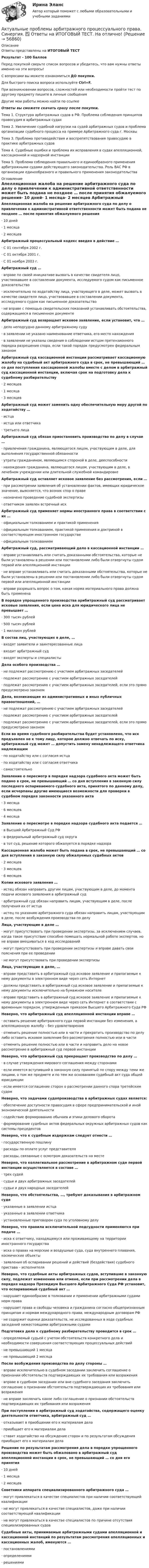     
            Описание
            Ответы представлены на ИТОГОВЫЙ ТЕСТРезультат - 100 балловПеред покупкой сверьте список вопросов и убедитесь, что вам нужны ответы именно на эти вопросы!С вопросами вы можете ознакомиться ДО покупки.Для быстрого поиска вопроса используйте Ctrl+F.При возникновении вопросов, сложностей или необходимости пройти тест по другому предмету пишите в личные сообщения Другие мои работы можно найти по ссылке Ответы вы сможете скачать сразу после покупки.Тема 1. Структура арбитражных судов в РФ. Проблема соблюдения принципов правосудия в арбитражных судахТема 2. Увеличение судебной нагрузки на судей арбитражных судов и проблема организации судебного процесса на примере Арбитражного суда г. МосквыТема 3. Проблема противодействия и воспрепятствования правосудию в практике арбитражных судовТема 4. Судебные ошибки и проблема их исправления в судах апелляционной, кассационной и надзорной инстанцииТема 5. Проблема соблюдения правильного и единообразного применения арбитражными судами действующего законодательства. Роль ВАС РФ в организации единообразного и правильного применения законодательства 
            Оглавление
            Апелляционная жалоба на решение арбитражного суда по делу о привлечении к административной ответственности может быть подана не позднее … после принятия обжалуемого решения·      10 дней·      1 месяца·      2 месяцев Арбитражный процессуальный кодекс введен в действие …·      С 01 сентября 2002 г.·      С 01 октября 2001 г.·      С 01 ноября 2003 г. Арбитражный суд …·      вправе по своей инициативе вызвать в качестве свидетеля лицо, участвовавшее в составлении документа, исследуемого судом как письменное доказательство·      исключительно по ходатайству лица, участвующего в деле, может вызвать в качестве свидетеля лицо, участвовавшее в составлении документа, исследуемого судом как письменное доказательство·      не вправе с помощью свидетельских показаний устанавливать обстоятельства, содержащиеся в письменном документе Арбитражный суд возвращает исковое заявление, если установит, что …·      дело неподсудно данному арбитражному суду·      в заявлении не указано наименование ответчика, его место нахождения·      в заявлении не указаны сведения о соблюдении истцом претензионного порядка разрешения спора, если такой порядок предусмотрен федеральным законом Арбитражный суд кассационной инстанции рассматривает кассационную жалобу на судебный акт арбитражного суда в срок, не превышающий … со дня поступления кассационной жалобы вместе с делом в арбитражный суд кассационной инстанции, включая срок на подготовку дела к судебному разбирательству·      2 месяцев·      1 месяца·      3 месяцев Арбитражный суд может заменить одну обеспечительную меру другой по ходатайству …·      истца·      истца или ответчика·      третьего лица Арбитражный суд обязан приостановить производство по делу в случае …·      привлечения гражданина, являющегося лицом, участвующим в деле, для выполнения государственной обязанности·      утраты гражданином, являющимся стороной в деле, дееспособности·      нахождения гражданина, являющегося лицом, участвующим в деле, в лечебном учреждении или длительной служебной командировке Арбитражный суд оставляет исковое заявление без рассмотрения, если …·      при рассмотрении заявления об установлении фактов, имеющих юридическое значение, выясняется, что возник спор о праве·      назначено проведение судебной экспертизы·      ответчиком заявлен встречный иск Арбитражный суд применяет нормы иностранного права в соответствии с их …·      официальным толкованием и практикой применения·      официальным толкованием, практикой применения и доктриной в соответствующем иностранном государстве·      официальным толкованием Арбитражный суд, рассматривающий дело в кассационной инстанции …·      вправе устанавливать или считать доказанными обстоятельства, которые не были установлены в решении или постановлении либо были отвергнуты судом первой или апелляционной инстанции·      не вправе устанавливать или считать доказанными обстоятельства, которые не были установлены в решении или постановлении либо были отвергнуты судом первой или апелляционной инстанции·      вправе разрешать вопрос о том, какая норма материального права должна быть применена В порядке упрощенного производства арибитражный суд рассматривает исковые заявления, если цена иска для юридического лица не превышает …·      300 тысяч рублей·      500 тысяч рублей·      1 миллион рублей В состав лиц, участвующих в деле, …·      входят заявители и заинтересованные лица·      входит арбитражный суд·      входят эксперты и специалисты Дела особого производства …·      не подлежат рассмотрению с участием арбитражных заседателей·      подлежат рассмотрению с участием арбитражных заседателей·      подлежат рассмотрению с участием арбитражных заседателей, если это прямо предусмотрено законом Дела, возникающие из административных и иных публичных правоотношений, …·      не подлежат рассмотрению с участием арбитражных заседателей·      подлежат рассмотрению с участием арбитражных заседателей·      подлежат рассмотрению с участием арбитражных заседателей, если это прямо предусмотрено законом Если во время судебного разбирательства будет установлено, что иск предъявлен не к тому лицу, которое должно отвечать по иску, арбитражный суд может … допустить замену ненадлежащего ответчика надлежащим·      по ходатайству или с согласия истца·      по ходатайству или с согласия ответчика·      самостоятельно Заявление о пересмотр в порядке надзора судебного акта может быть подано в срок, не превышающий … со дня вступления в законную силу последнего оспариваемого судебного акта, принятого по данному делу, если исчерпаны другие имеющиеся возможности для проверки в судебном порядке законности указанного акта·      3 месяца·      6 месяцев·      4 месяца Заявление о пересмотре в порядке надзора судебного акта подается …·      в Высший Арбитражный Суд РФ·      в федеральный арбитражный суд округа·      в тот суд, решение которого обжалуется в порядке надзора Кассационная жалоба может быть подана в срок, не превышающий … со дня вступления в законную силу обжалуемых судебных актов·      2 месяцев·      3 месяцев·      6 месяцев Копии искового заявления …·      истец обязан направить другим лицам, участвующим в деле, до момента подачи искового заявления в арбитражный суд·      арбитражный суд обязан направить лицам, участвующим в деле, после получения их от истца·      истец по указанию арбитражного суда обязан направить лицам, участвующим в деле, после возбуждения производства по делу Лица, участвующие в деле …·      могут присутствовать при проведении экспертизы, за исключением случаев, когда такое присутствие способно помешать нормальной работе экспертов, но не вправе вмешиваться в ход исследований·      могут присутствовать при проведении экспертизы и вправе давать свои пояснения при ее проведении·      не могут присутствовать при проведении экспертизы Лица, участвующие в деле, …·      вправе представить в арбитражный суд исковое заявление и прилагаемые к нему документы в электронном виде через сеть Интернет·      должны представить в арбитражный суд исковое заявление и прилагаемые к нему документы исключительно на бумажном носителе·      вправе представить в арбитражный суд исковое заявление и прилагаемые к нему документы в электронном виде через сеть Интернет в соответствии с временным порядком, утвержденным приказом Высшего Арбитражного Суда РФ Неверно, что арбитражный суд апелляционной инстанции вправе …·      оставить решение арбитражного суда первой инстанции без изменения, а апелляционную жалобу – без удовлетворения·      отменить решение полностью или в части и прекратить производство по делу либо оставить исковое заявление без рассмотрения полностью или в части·      отменить решение полностью или в части и направить дело на новое рассмотрение в арбитражный суд первой инстанции Неверно, что арбитражный суд прекращает производство по делу …·      в случае утверждения мирового соглашения между сторонами·      если имеется вступивший в законную силу принятый по спору между теми же лицами, о том же предмете и по тем же основаниям судебный акт суда общей юрисдикции·      если имеется соглашение сторон о рассмотрении данного спора третейским судом Неверно, что задачами судопроизводства в арбитражных судах является:·      обеспечение доступности правосудия в сфере предпринимательской и иной экономической деятельности·      содействие формированию обычаев и этики делового оборота·      формирование судебных актов федеральных окружных арбитражных судов как системы прецедентов Неверно, что к судебным издержкам следует отнести …·      государственную пошлину·      расходы по оплате услуг представителя·      расходы, связанные с осмотром доказательств на месте Неверно, что коллегиальное рассмотрение в арбитражном суде первой инстанции осуществляется в составе …·      трех судей·      судьи и двух арбитражных заседателей·      судьи и двух народных заседателей Неверно, что обстоятельства, …, требуют доказывания в арбитражном суде·      указанные в заявлении истца·      указанные в заявлении ответчика·      установленные приговором суда по уголовному делу Неверно, что правила исключительной подсудности применяются при подаче …·      иска к ответчику, находящемуся или проживающему на территории иностранного государства·      иска о правах на морские и воздушные суда, суда внутреннего плавания, космические объекты·      заявления об оспаривании решений и действий (бездействия) судебного пристава – исполнителя Неверно, что судебные акты арбитражных судов, вступившие в законную силу, подлежат изменению или отмене, если при рассмотрении дела в порядке надзора Президиум Высшего Арбитражного Суда РФ установит, что оспариваемый судебный акт …·      нарушает единообразие в толковании и применении арбитражными судами норм права·      нарушает права и свободы человека и гражданина согласно общепризнанным принципам и нормам международного права, международным договорам РФ·      не содержит оценки доказательств, не исследованных в ходе судебных заседаний нижестоящими арбитражными судами Подготовка дела к судебному разбирательству проводится в срок …·      определяемый судьей с учетом обстоятельств конкретного дела и необходимости совершения соответствующих процессуальных действий·      не превышающий 1 месяца·      не превышающий 2 месяца После возбуждения производства по делу стороны …·      вправе исключительно в судебном заседании заключить соглашение о признании обстоятельств подтверждающих их требования или возражения·      вправе в судебном заседании или вне судебного заседания заключить соглашение о признании обстоятельств подтверждающих их требования или возражения·      не вправе заключать какое либо соглашение о признании обстоятельств подтверждающих их требования или возражения При поступлении в арбитражный суд ходатайства, содержащего оценку деятельности ответчика, арбитражный суд …·      отказывает в приобщении его к материалам дела·      приобщает его к материалам дела·      ставит ходатайство на обсуждение сторон и по результатам обсуждения приобщает его к материалам дела Решение по результатам рассмотрения дела в порядке упрощенного производства может быть обжаловано в арбитражный суд апелляционной инстанции в срок, не превышающий … со дня его принятия·      10 дней·      1 месяца·      2 месяцев Советники аппарата специализированного арбитражного суда …·      могут привлекаться в качестве специалистов при наличии соответствующей квалификации·      не могут привлекаться в качестве специалистов, даже при наличии соответствующей квалификации·      не могут привлекаться в качестве специалистов по причине отсутствия специализированных судов Судебные акты, принимаемые арбитражными судами апелляционной и кассационной инстанций по результатам рассмотрения апелляционных и кассационных жалоб, именуются …·      постановлениями·      определениями·      решениями  
            
            
            Актуальные проблемы арбитражного процессуального права - итоговый тест с ответами на 90 баллов и промужуточные тесты с ответамиАктуальные проблемы арбитражного процессуального права. Синергия. ✅ Ответы на ИТОГОВЫЙ ТЕСТ. На отлично!Актуальные проблемы арбитражно-процессуального права итоговый тест💯 Актуальные проблемы арбитражно-процессуального права [Тема 1-6] (ответы на тесты Синергия / МОИ / МТИ / МосАП, ноябрь 2023)Актуальные проблемы гражданского праваАктуальные проблемы гражданского права✅ Актуальные проблемы гражданского права 100 вопросов СИНЕРГИЯ МТИ 2022Актуальные проблемы административного права 2Актуальные проблемы административного права 2Актуальные проблемы административного права 2Актуальные проблемы административного права 2Актуальные проблемы административного права (Росдистант)Актуальные проблемы административного права (Росдистант)Актуальные проблемы арбитражного процессуального права / 26 вопросов