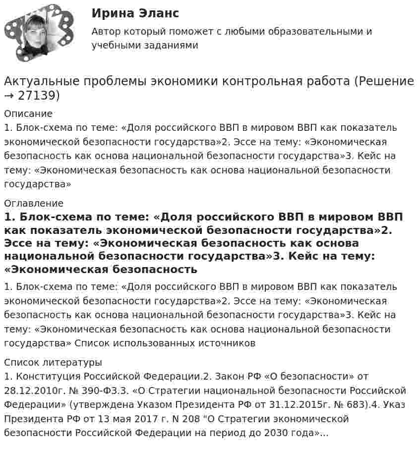     
          Описание
          1. Блок-схема по теме: «Доля российского ВВП в мировом ВВП как показатель экономической безопасности государства»2. Эссе на тему: «Экономическая безопасность как основа национальной безопасности государства»3. Кейс на тему: «Экономическая безопасность как основа национальной безопасности государства» 
          Оглавление
          1. Блок-схема по теме: «Доля российского ВВП в мировом ВВП как показатель экономической безопасности государства»2. Эссе на тему: «Экономическая безопасность как основа национальной безопасности государства»3. Кейс на тему: «Экономическая безопасность как основа национальной безопасности государства» Список использованных источников 
          Список литературы
          1. Конституция Российской Федерации.2. Закон РФ «О безопасности» от 28.12.2010г. № 390-ФЗ.3. «О Стратегии национальной безопасности Российской Федерации» (утверждена Указом Президента РФ от 31.12.2015г. № 683).4. Указ Президента РФ от 13 мая 2017 г. N 208 О Стратегии экономической безопасности Российской Федерации на период до 2030 года»...
            
            
            Актуальные проблемы финансового права (тест с ответами МФЮА/МФЮУ на сайте https://moi.mfua.ru/login/index.php)Актуальные проблемы экономики контрольная работаАктуальные проблемы юридической психологии  ВСЕ ЗАДАНИЯ Актуальные проблемы юридической психологии Итоговый Актуальны проблемы уголовного праваАкты, которыми устанавливаются местные налоги, – это:Акты на скрытые работы составляют:Актуальные проблемы уголовного права (ЮМ.1.22)  ИТОГОВЫЙ ТЕСТ Актуальные проблемы уголовно-процессуального праваАКТУАЛЬНЫЕ ПРОБЛЕМЫ УГОЛОВНО-ПРОЦЕССУАЛЬНОГО ПРАВААктуальные проблемы уголовно-процессуального права (Магистратура) 3 семестрАктуальные проблемы уголовно-процессуального права_М (тест с ответами Магистратура Синергия)Актуальные проблемы уголовно-процессуального права. Синергия. Ответы на ИТОГОВЫЙ ТЕСТ. На отлично!Актуальные проблемы финансов, денежного обращения и кредита (тест с ответами МФЮА/МФЮУ на сайте https://moi.mfua.ru/login/index.php)
