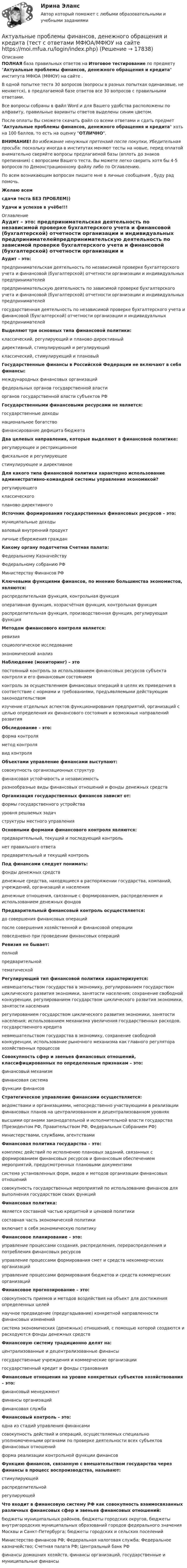     
          Описание
          ПОЛНАЯ база правильных ответов на Итоговое тестирование по предмету Актуальные проблемы финансов, денежного обращения и кредита института МФЮА (МФЮУ) на сайте .В одной попытке теста 30 вопросов (вопросы в разных попытках одинаковые, не меняются), в предлагаемой базе ответов все 30 вопросов с правильными ответами.Все вопросы собраны в файл Word и для Вашего удобства расположены по алфавиту, правильные варианты ответов выделены синим цветом.После оплаты Вы сможете скачать файл со всеми ответами и сдать предмет Актуальные проблемы финансов, денежного обращения и кредита хоть на 100 баллов, то есть на оценку ОТЛИЧНО.ВНИМАНИЕ! Во избежание ненужных претензий после покупки, Убедительная просьба: поскольку иногда в институтах меняют тесты на новые, перед оплатой внимательно сверяйте вопросы предлагаемой базы (вплоть до знаков препинания) с вопросами Вашего теста. Вы можете легко сверить хотя бы 4-5 вопросов по Демонстрационному файлу либо по Оглавлению.По всем возникающим вопросам пишите мне в личные сообщения , буду рад помочь.Желаю всемсдачи теста БЕЗ ПРОБЛЕМ))Удачи и успехов в учёбе!!! 
          Оглавление
           Аудит – это: предпринимательская деятельность по независимой проверке бухгалтерского учета и финансовой (бухгалтерской) отчетности организации и индивидуальных предпринимателейпредпринимательскую деятельность по зависимой проверке бухгалтерского учета и финансовой (бухгалтерской) отчетности организации и индивидуальных предпринимателейгосударственная деятельность по независимой проверке бухгалтерского учета и финансовой (бухгалтерской) отчетности организации и индивидуальных предпринимателей Выделяют три основных типа финансовой политики: классический, регулирующий и планово-директивныйдирективный, стимулирующий и регулирующийклассический, стимулирующий и плановый Государственные финансы в Российской Федерации не включают в себя финансы: международных финансовых организацийфедеральных органов государственной властиорганов государственной власти субъектов РФ Государственными финансовыми ресурсами не является: государственные доходынациональное богатствофинансирование дефицита бюджета Два целевых направления, которые выделяют в финансовой политике: регулирующее и рестрикционноефискальное и регулирующеестимулирующее и директивное Для какого типа финансовой политики характерно использование административно-командной системы управления экономикой? регулирующегоклассическогопланово-директивного Источник формирования государственных финансовых ресурсов – это: муниципальные доходываловый внутренний продуктличные сбережения граждан Какому органу подотчетна Счетная палата: Федеральному КазначействуФедеральному собранию РФМинистерству Финансов РФ Ключевыми функциями финансов, по мнению большинства экономистов, являются: распределительная функция, контрольная функцияоперативная функция, хозрасчётная функция, контрольная функцияраспределительная функция, производственная функция, регулирующая функция Методом финансового контроля является: ревизиясоциологическое исследованиеэкономический анализ Наблюдение (мониторинг) – это постоянный контроль за использованием финансовых ресурсов субъекта контроля и его финансовым состояниемконтроль за осуществлением финансовых операций в целях их приведения в соответствие с нормами и требованиями, предъявляемыми действующим законодательствомизучение отдельных аспектов функционирования предприятий, организаций с целью определения их финансового состояния и возможных направлений развития Обследование – это: форма контроляметод контролявид контроля Объектами управление финансами выступают: совокупность организационных структурфинансовая устойчивость и независимостьразнообразные виды финансовых отношений и фонды денежных средств Организация государственных финансов зависит от: формы государственного устройствауровня решаемых задачструктуры местного управления Основными формами финансового контроля являются: предварительный, текущий и последующий контрольнет правильного ответапредварительный и текущий контроль Под финансами следует понимать: фонды денежных средствденежные средства, находящиеся в распоряжении государства, компаний, учреждений, организаций и населенияденежные отношения, связанные с формированием, распределением и использованием денежных фондов Предварительный финансовый контроль осуществляется: до совершения финансовых операцийпосле совершения хозяйственной и финансовой операцииповседневно при проведении финансовых операций Ревизия не бывает: полнойпредварительнойтематической Регулирующий тип финансовой политики характеризуется: невмешательством государства в экономику, регулированием государством циклического развития экономики, занятости населения; сохранение свободной конкуренции, регулированием государством циклического развития экономики, занятости населениярегулированием государством циклического развития экономики, занятости населения; использованием механизма увеличения государственных расходов, государственного кредитаневмешательством государства в экономику, сохранение свободной конкуренции, использование рыночного механизма как главного регулятора хозяйственных процессов Совокупность сфер и звеньев финансовых отношений, классифицированных по определенным признакам – это: финансовый механизмфинансовая системафункции финансов Стратегическое управление финансами осуществляется: ведомствами и организациями, непосредственно участвующими в реализации финансовых планов на централизованном и децентрализованном уровняхвысшими органами законодательной и исполнительной власти государства (Президентом РФ, Правительством РФ, Федеральным Собранием РФ)министерствами, службами, агентствами Финансовая политика государства – это: комплекс действий по исполнению плановых заданий, связанных с формированием финансовых ресурсов и финансовым обеспечением мероприятий, предусмотренных плановыми документамисистема установленных форм, видов и методов организации финансовых отношенийсовокупность государственных мероприятий по использованию финансов для выполнения государством своих функций Финансовая политика: является составной частью кредитной и ценовой политикисоставная часть экономической политикивключает в себя экономическую политику Финансовое планирование – это: управление процессами создания, распределения, перераспределения и потребления финансовых ресурсовуправление процессами формирования смет и средств некоммерческих организацийуправление процессами формирования бюджетов и средств коммерческих организаций Финансовое прогнозирование – это: совокупность приемов и методов воздействия на объект для достижения определенных целейнаучное предвидение (предугадывание) конкретной направленности финансовых измененийсистема экономических (денежных) отношений, с помощью которой создаются и расходуются фонды денежных средств Финансовую систему традиционно делят на: централизованные и децентрализованные финансыгосударственные учреждения и коммерческие организациигосударственный кредит и фонды страхования Финансовые отношения на уровне конкретных субъектов хозяйствования – это: финансовый менеджментфинансы организацийфинансовая служба Финансовый контроль – это: одна из стадий управления финансамисовокупность действий и операций, осуществляемых специально уполномоченными органами по проверке деятельности всех субъектов финансовых отношенийформа реализации контрольной функции финансов Функцию финансов, связанную с вмешательством государства через финансы в процесс воспроизводства, называют: стимулирующейраспределительнойрегулирующей Что входит в финансовую систему РФ как совокупность взаимосвязанных различных финансовых сфер и звеньев финансовых отношений: бюджеты муниципальных районов, бюджеты городских округов, бюджеты внутригородских муниципальных образований городов федерального значения Москвы и Санкт-Петербурга; бюджеты городских и сельских поселенийМинистерство финансов РФ; Федеральная налоговая служба; Федеральное казначейство; Счетная палата РФ; Центральный банк РФфинансы домашних хозяйств, финансы организаций, государственные и муниципальные финансы   
            
            
            Актуальные проблемы уголовно-процессуального права. Синергия. Ответы на ИТОГОВЫЙ ТЕСТ. На отлично!Актуальные проблемы финансов, денежного обращения и кредита (тест с ответами МФЮА/МФЮУ на сайте https://moi.mfua.ru/login/index.php)АКТУАЛЬНЫЕ ПРОБЛЕМЫ ФИНАНСОВОГО ПРАВААктуальные проблемы финансового права (тест с ответами МФЮА/МФЮУ на сайте https://moi.mfua.ru/login/index.php)Актуальные проблемы экономики контрольная работаАктуальные проблемы юридической психологии  ВСЕ ЗАДАНИЯ Актуальные проблемы юридической психологии Итоговый Актуальные проблемы уголовного права. Синергия. 🔥 Ответы на КОМПЕТЕНТНОСТНЫЙ ТЕСТ 🔥Актуальные проблемы уголовного права (тест с ответами Магистратура Синергия) Актуальные проблемы уголовного праваь ВСЕ ЗАДАНИЯ Актуальные проблемы уголовного права (ЮМ.1.22)  ИТОГОВЫЙ ТЕСТ Актуальные проблемы уголовно-процессуального праваАКТУАЛЬНЫЕ ПРОБЛЕМЫ УГОЛОВНО-ПРОЦЕССУАЛЬНОГО ПРАВААктуальные проблемы уголовно-процессуального права (Магистратура) 3 семестр