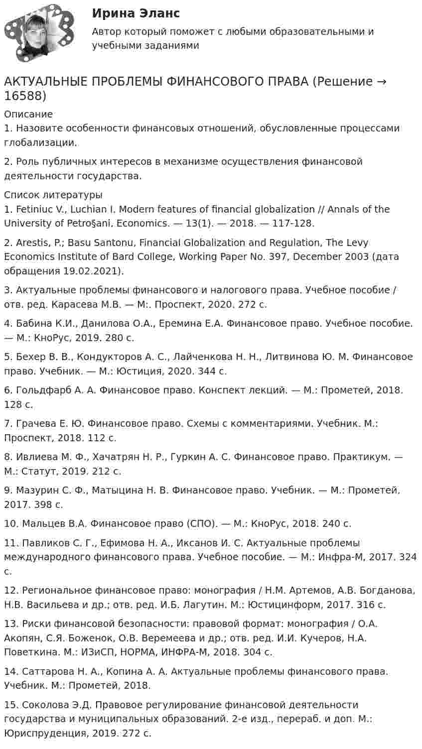      
          Описание
          1. Назовите особенности финансовых отношений, обусловленные процессами глобализации.2. Роль публичных интересов в механизме осуществления финансовой деятельности государства.  
          Список литературы
          	1.                Fetiniuc V., Luchian I. Modern features of financial globalization // Annals of the University of Petro§ani, Economics. — 13(1). — 2018. — 117-128.	2.                 Arestis, P.; Basu Santonu, Financial Globalization and Regulation, The Levy Economics Institute of Bard College, Working Paper No. 397, December 2003  (дата обращения 19.02.2021).	3.                Актуальные проблемы финансового и налогового права. Учебное пособие / отв. ред. Карасева М.В. — М:. Проспект, 2020. 272 с.	4.                Бабина К.И., Данилова О.А., Еремина Е.А. Финансовое право. Учебное пособие. — М.: КноРус, 2019. 280 с.	5.                Бехер В. В., Кондукторов А. С., Лайченкова Н. Н., Литвинова Ю. М. Финансовое право. Учебник. — М.: Юстиция, 2020. 344 с.	6.                Гольдфарб А. А. Финансовое право. Конспект лекций. — М.: Прометей, 2018. 128 с.	7.                Грачева Е. Ю. Финансовое право. Схемы с комментариями. Учебник. М.: Проспект, 2018. 112 с.	8.                Ивлиева М. Ф., Хачатрян Н. Р., Гуркин А. С. Финансовое право. Практикум. — М.: Статут, 2019. 212 с.	9.                Мазурин С. Ф., Матыцина Н. В. Финансовое право. Учебник. — М.: Прометей, 2017. 398 с.	10.           Мальцев В.А. Финансовое право (СПО). — М.: КноРус, 2018. 240 с.	11.           Павликов С. Г., Ефимова Н. А., Иксанов И. С. Актуальные проблемы международного финансового права. Учебное пособие. — М.: Инфра-М, 2017. 324 с.	12.           Региональное финансовое право: монография / Н.М. Артемов, А.В. Богданова, Н.В. Васильева и др.; отв. ред. И.Б. Лагутин. М.: Юстицинформ, 2017. 316 с.	13.           Риски финансовой безопасности: правовой формат: монография / О.А. Акопян, С.Я. Боженок, О.В. Веремеева и др.; отв. ред. И.И. Кучеров, Н.А. Поветкина. М.: ИЗиСП, НОРМА, ИНФРА-М, 2018. 304 с.	14.           Саттарова Н. А., Копина А. А. Актуальные проблемы финансового права. Учебник. М.: Прометей, 2018.	15.           Соколова Э.Д. Правовое регулирование финансовой деятельности государства и муниципальных образований. 2-е изд., перераб. и доп. М.: Юриспруденция, 2019. 272 с.
            
            
            Актуальные проблемы финансов, денежного обращения и кредита (тест с ответами МФЮА/МФЮУ на сайте https://moi.mfua.ru/login/index.php)АКТУАЛЬНЫЕ ПРОБЛЕМЫ ФИНАНСОВОГО ПРАВААктуальные проблемы финансового права (тест с ответами МФЮА/МФЮУ на сайте https://moi.mfua.ru/login/index.php)Актуальные проблемы экономики контрольная работаАктуальные проблемы юридической психологии  ВСЕ ЗАДАНИЯ Актуальные проблемы юридической психологии Итоговый Актуальны проблемы уголовного праваАктуальные проблемы уголовного права (тест с ответами Магистратура Синергия) Актуальные проблемы уголовного праваь ВСЕ ЗАДАНИЯ Актуальные проблемы уголовного права (ЮМ.1.22)  ИТОГОВЫЙ ТЕСТ Актуальные проблемы уголовно-процессуального праваАКТУАЛЬНЫЕ ПРОБЛЕМЫ УГОЛОВНО-ПРОЦЕССУАЛЬНОГО ПРАВААктуальные проблемы уголовно-процессуального права (Магистратура) 3 семестрАктуальные проблемы уголовно-процессуального права_М (тест с ответами Магистратура Синергия)