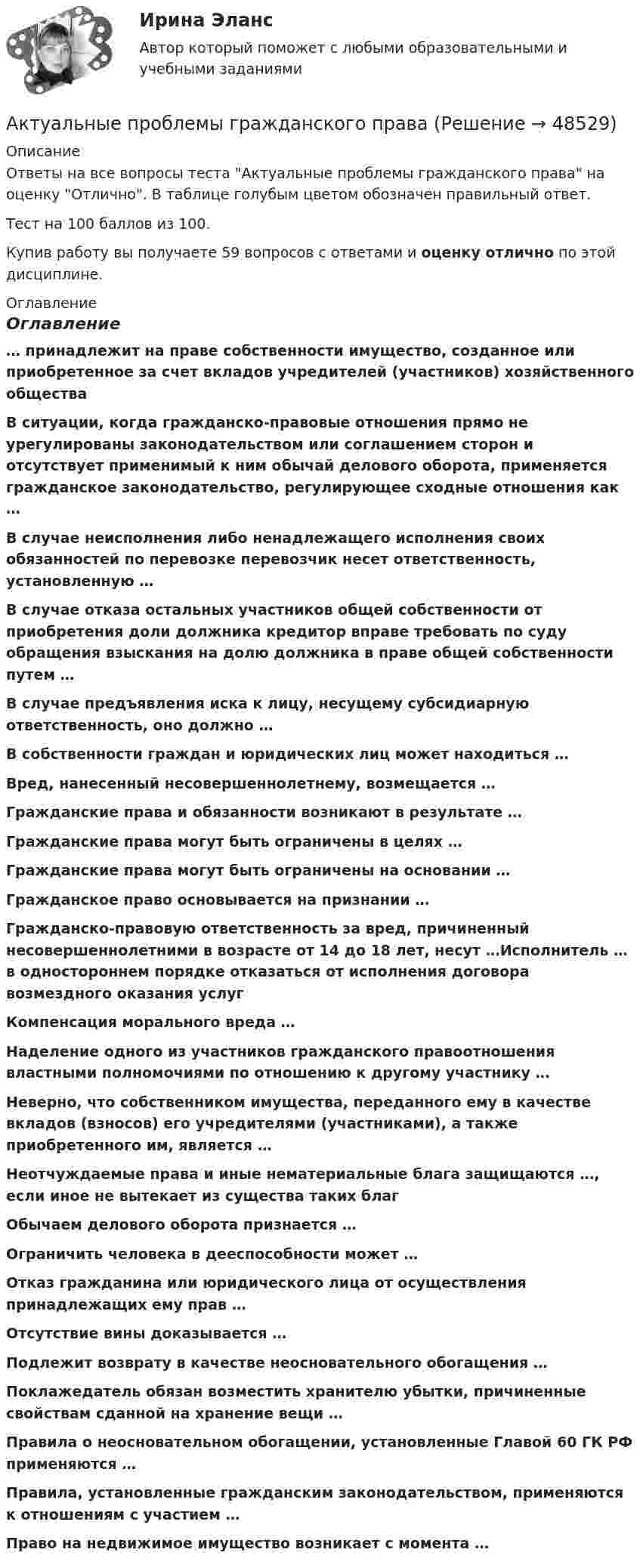      
            Описание
            Ответы на все вопросы теста Актуальные проблемы гражданского права на оценку Отлично. В таблице голубым цветом обозначен правильный ответ.Тест на 100 баллов из 100.Купив работу вы получаете 59 вопросов с ответами и оценку отлично по этой дисциплине. 
            Оглавление
            Оглавление… принадлежит на праве собственности имущество, созданное или приобретенное за счет вкладов учредителей (участников) хозяйственного обществаВ ситуации, когда гражданско-правовые отношения прямо не урегулированы законодательством или соглашением сторон и отсутствует применимый к ним обычай делового оборота, применяется гражданское законодательство, регулирующее сходные отношения как …В случае неисполнения либо ненадлежащего исполнения своих обязанностей по перевозке перевозчик несет ответственность, установленную …В случае отказа остальных участников общей собственности от приобретения доли должника кредитор вправе требовать по суду обращения взыскания на долю должника в праве общей собственности путем …В случае предъявления иска к лицу, несущему субсидиарную ответственность, оно должно …В собственности граждан и юридических лиц может находиться …Вред, нанесенный несовершеннолетнему, возмещается …Гражданские права и обязанности возникают в результате …Гражданские права могут быть ограничены в целях …Гражданские права могут быть ограничены на основании …Гражданское право основывается на признании …Гражданско-правовую ответственность за вред, причиненный несовершеннолетними в возрасте от 14 до 18 лет, несут …Исполнитель … в одностороннем порядке отказаться от исполнения договора возмездного оказания услугКомпенсация морального вреда …Наделение одного из участников гражданского правоотношения властными полномочиями по отношению к другому участнику …Неверно, что собственником имущества, переданного ему в качестве вкладов (взносов) его учредителями (участниками), а также приобретенного им, является …Неотчуждаемые права и иные нематериальные блага защищаются …, если иное не вытекает из существа таких благОбычаем делового оборота признается …Ограничить человека в дееспособности может …Отказ гражданина или юридического лица от осуществления принадлежащих ему прав …Отсутствие вины доказывается …Подлежит возврату в качестве неосновательного обогащения …Поклажедатель обязан возместить хранителю убытки, причиненные свойствам сданной на хранение вещи …Правила о неосновательном обогащении, установленные Главой 60 ГК РФ применяются …Правила, установленные гражданским законодательством, применяются к отношениям с участием …Право на недвижимое имущество возникает с момента … 
            
            
            Актуальные проблемы гражданского праваАктуальные проблемы гражданского права✅ Актуальные проблемы гражданского права 100 вопросов СИНЕРГИЯ МТИ 2022💯 Актуальные проблемы гражданского права (ответы на тест Синергия / МТИ / МосАП, ноябрь 2022)Актуальные проблемы гражданского права. Синергия. Ответы на итоговый + компетентностный тесты. На отлично!Актуальные проблемы гражданского права - тест с ответами - Синергия 2023Актуальные проблемы гражданского, предпринимательского и корпоративного права Вариант 2Актуальные проблемы административного права (Росдистант)Актуальные проблемы административного права (Росдистант)Актуальные проблемы арбитражного процессуального права / 26 вопросовАктуальные проблемы арбитражного процессуального права 3 семестр 93б Синергия, МосАП, МОИ, МТИ.Актуальные проблемы арбитражного процессуального права - итоговый тест с ответами на 90 баллов и промужуточные тесты с ответамиАктуальные проблемы арбитражного процессуального права. Синергия. ✅ Ответы на ИТОГОВЫЙ ТЕСТ. На отлично!Актуальные проблемы арбитражно-процессуального права итоговый тест