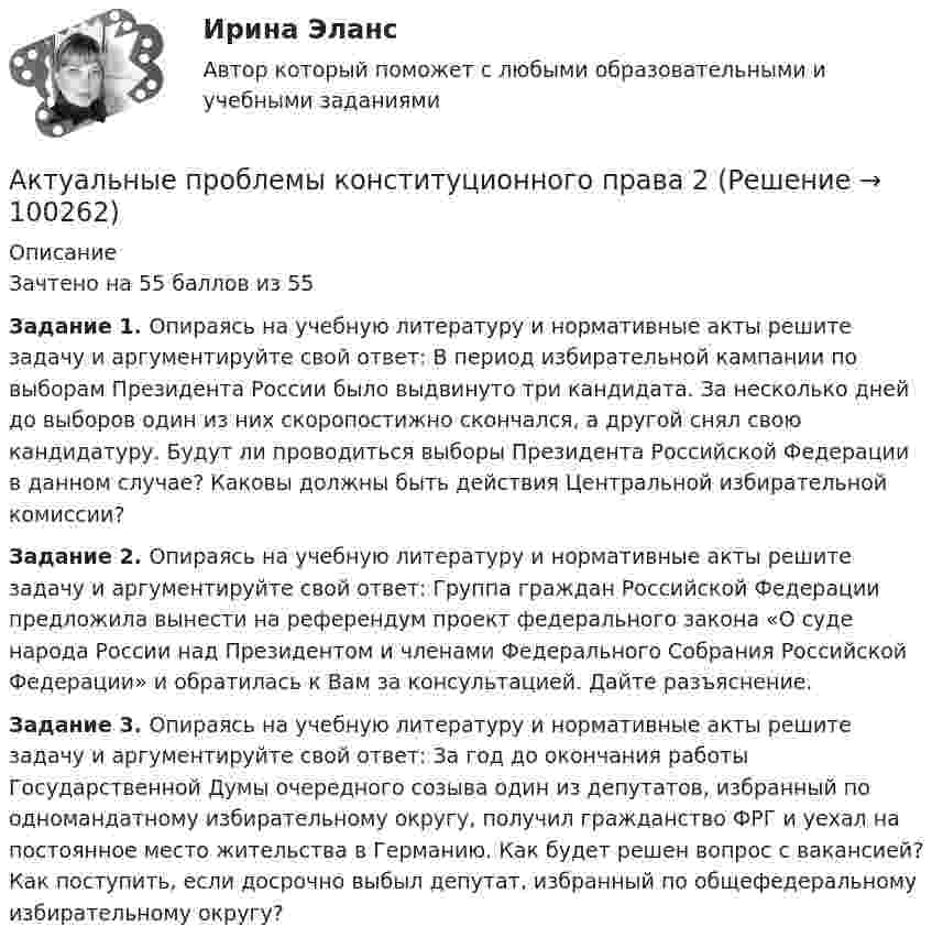     
            Описание
            Зачтено на 55 баллов из 55  Задание 1. Опираясь на учебную литературу и нормативные акты решите задачу и аргументируйте свой ответ: В период избирательной кампании по выборам Президента России было выдвинуто три кандидата. За несколько дней до выборов один из них скоропостижно скончался, а другой снял свою кандидатуру. Будут ли проводиться выборы Президента Российской Федерации в данном случае? Каковы должны быть действия Центральной избирательной комиссии?  Задание 2. Опираясь на учебную литературу и нормативные акты решите задачу и аргументируйте свой ответ: Группа граждан Российской Федерации предложила вынести на референдум проект федерального закона «О суде народа России над Президентом и членами Федерального Собрания Российской Федерации» и обратилась к Вам за консультацией. Дайте разъяснение.  Задание 3. Опираясь на учебную литературу и нормативные акты решите задачу и аргументируйте свой ответ: За год до окончания работы Государственной Думы очередного созыва один из депутатов, избранный по одномандатному избирательному округу, получил гражданство ФРГ и уехал на постоянное место жительства в Германию. Как будет решен вопрос с вакансией? Как поступить, если досрочно выбыл депутат, избранный по общефедеральному избирательному округу?   
            
            
            Актуальные проблемы конституционного права 2Актуальные проблемы конституционного права 2Актуальные проблемы конституционного права 2Актуальные проблемы конституционного права 2Актуальные проблемы конституционного права 2Актуальные проблемы права, часть 1 . Вариант 7Актуальные проблемы правового регулирования корпоративных отношенийАктуальные проблемы защиты прав личности в уголовном судопроизводствеАктуальные проблемы квалификации преступлений, Практическое задание 1-6, РосдистантАктуальные проблемы квалификации преступлений против личности,практические задания,росдистантАктуальные проблемы конституционного права 1Актуальные проблемы конституционного права 1Актуальные проблемы конституционного права 1Актуальные проблемы конституционного права 1 - Итоговый тест - Росдистант