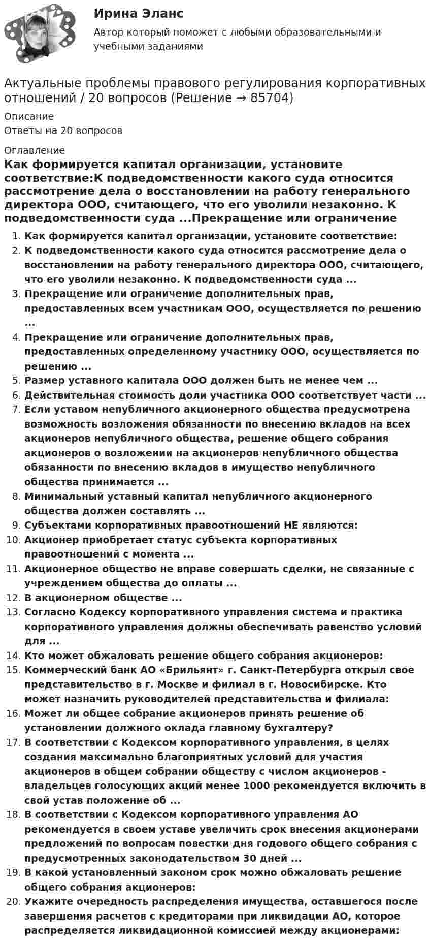      
            Описание
            Ответы на 20 вопросов 
            Оглавление
            Как формируется капитал организации, установите соответствие:К подведомственности какого суда относится рассмотрение дела о восстановлении на работу генерального директора ООО, считающего, что его уволили незаконно. К подведомственности суда ...Прекращение или ограничение дополнительных прав, предоставленных всем участникам ООО, осуществляется по решению ...Прекращение или ограничение дополнительных прав, предоставленных определенному участнику ООО, осуществляется по решению ...Размер уставного капитала ООО должен быть не менее чем ...Действительная стоимость доли участника ООО соответствует части ...Если уставом непубличного акционерного общества предусмотрена возможность возложения обязанности по внесению вкладов на всех акционеров непубличного общества, решение общего собрания акционеров о возложении на акционеров непубличного общества обязанности по внесению вкладов в имущество непубличного общества принимается ...Минимальный уставный капитал непубличного акционерного общества должен составлять ...Субъектами корпоративных правоотношений НЕ являются:Акционер приобретает статус субъекта корпоративных правоотношений с момента ...Акционерное общество не вправе совершать сделки, не связанные с учреждением общества до оплаты ...В акционерном обществе ...Согласно Кодексу корпоративного управления система и практика корпоративного управления должны обеспечивать равенство условий для ...Кто может обжаловать решение общего собрания акционеров:Коммерческий банк АО «Брильянт» г. Санкт-Петербурга открыл свое представительство в г. Москве и филиал в г. Новосибирске. Кто может назначить руководителей представительства и филиала:Может ли общее собрание акционеров принять решение об установлении должного оклада главному бухгалтеру?В соответствии с Кодексом корпоративного управления, в целях создания максимально благоприятных условий для участия акционеров в общем собрании обществу с числом акционеров - владельцев голосующих акций менее 1000 рекомендуется включить в свой устав положение об ...В соответствии с Кодексом корпоративного управления АО рекомендуется в своем уставе увеличить срок внесения акционерами предложений по вопросам повестки дня годового общего собрания с предусмотренных законодательством 30 дней ...В какой установленный законом срок можно обжаловать решение общего собрания акционеров:Укажите очередность распределения имущества, оставшегося после завершения расчетов с кредиторами при ликвидации АО, которое распределяется ликвидационной комиссией между акционерами:  
            
            
            Актуальные проблемы правового регулирования корпоративных отношенийАктуальные проблемы правового регулирования корпоративных отношений / 20 вопросовАктуальные проблемы правового регулирования корпоративных отношений - ответы на тест, Синергия, сдача 2023 год - результат 93 баллаАктуальные проблемы правового регулирования корпоративных отношений || ответы || синергия || новый тестАктуальные проблемы правового регулирования корпоративных отношений. Синергия. Ответы на ИТОГОВЫЙ ТЕСТ. На отлично!Актуальные проблемы правового регулирования корпоративных отношений. Синергия. Ответы на КОМПЕТЕНТНОСТНЫЙ ТЕСТАктуальные проблемы правового регулирования корпоративных отношений - тест с ответами Синергия, результат 93 баллаАктуальные проблемы конституционного права 1 - Итоговый тест - РосдистантАктуальные проблемы конституционного права 1 - Промежуточный тест - РосдистантАктуальные проблемы конституционного права 2Актуальные проблемы конституционного права 2Актуальные проблемы конституционного права 2Актуальные проблемы конституционного права 2Актуальные проблемы конституционного права 2