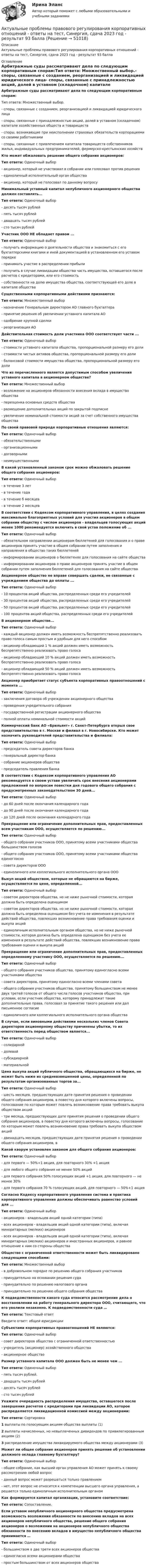     
            Описание
            Актуальные проблемы правового регулирования корпоративных отношений - ответы на тест, Синергия, сдача 2023 год - результат 93 балла 
            Оглавление
            Арбитражные суды рассматривают дела по следующим корпоративным спорам:Тип ответа: Множественный выбор.- споры, связанные с созданием, реорганизацией и ликвидацией юридического лица- споры, связанные с принадлежностью акций, долей в уставном (складочном) капитале хозяйственных обществ и товариществ- споры, возникающие при неисполнении страховых обязательств корпорациями со своими работниками- споры, связанные с привлечением капитала товариществ собственников жилья, индивидуальных предпринимателей, фермерско-крестьянских хозяйств Кто может обжаловать решение общего собрания акционеров:Тип ответа: Одиночный выбор- акционер, который не участвовал в собрании или голосовал против решения- единоличный исполнительный орган общества- акционер, который не голосовал по данному вопросу Минимальный уставный капитал непубличного акционерного общества должен составлять...Тип ответа: Одиночный выбор- десять тысяч рублей- пять тысяч рублей- двадцать тысяч рублей- сто тысяч рублей Участник ООО НЕ обладает правом ...Тип ответа: Одиночный выбор- получать информацию о деятельности общества и знакомиться с его бухгалтерскими книгами и иной документацией в установленном его уставом порядке- принимать участие в распределении прибыли- получить в случае ликвидации общества часть имущества, оставшегося после расчетов с кредиторами, или его стоимость- собственности на долю имущества общества, соответствующей его доле в капитале общества Существенными корпоративными действиями признаются:Тип ответа: Множественный выбор- назначение Генеральным директором АО главного бухгалтера- принятие решения об увеличении уставного капитала АО- одобрение крупной сделки- реорганизация АО Действительная стоимость доли участника ООО соответствует части ...Тип ответа: Одиночный выбор- стоимости уставного капитала общества, пропорциональной размеру его доли- стоимости чистых активов общества, пропорциональной размеру его доли- балансовой стоимости имущества общества, пропорциональной размеру его доли Что из перечисленного является допустимым способом увеличения уставного капитала в акционерном обществе?Тип ответа: Множественный выбор- возложение на акционеров обязанности внесения вклада в имущество общества- переоценка основных средств общества- размещение дополнительных акций по закрытой подписке- увеличение номинальной стоимости акций за счет собственного имущества общества По своей правовой природе корпоративные отношения являются:Тип ответа: Одиночный выбор- обязательственными- организационными- договорными- неимущественными В какой установленный законом срок можно обжаловать решение общего собрания акционеров:Тип ответа: Одиночный выбор- в течение 3 лет- в течение года- в течение б месяцев- в течение 2 месяцев В соответствии с Кодексом корпоративного управления, в целях создания максимально благоприятных условий для участия акционеров в общем собрании обществу с числом акционеров - владельцев голосующих акций менее 1000 рекомендуется включить в свой устав положение об ...Тип ответа: Одиночный выбор- обязательном направлении акционерам бюллетеней для голосования и о праве акционеров принять участие в общем собрании путем заполнения и направления в общество таких бюллетеней- информировании акционеров о бюллетенях для голосования на сайте общества- информировании акционеров о праве акционеров принять участие в общем собрании путем заполнения бюллетеней для голосования на сайте общества Акционерное общество не вправе совершать сделки, не связанные с учреждением общества до оплаты ...Тип ответа: Одиночный выбор- 10 процентов акций общества, распределенных среди его учредителей- 30 процентов акций общества, распределенных среди его учредителей- 50 процентов акций общества, распределенных среди его учредителей- 100 процентов акций общества, распределенных среди его учредителей В акционерном обществе...Тип ответа: Одиночный выбор- каждый акционер должен иметь возможность беспрепятственно реализовать право голоса самым простым и удобным для него способом- акционер обладающий 1 % акций должен иметь возможность беспрепятственно реализовать право голоса- акционер обладающий 10 % акций должен иметь возможность беспрепятственно реализовать право голоса- акционер обладающий 50 % акций должен иметь возможность беспрепятственно реализовать право голоса Акционер приобретает статус субъекта корпоративных правоотношений с момента ...Тип ответа: Одиночный выбор- заключения договора об учреждении акционерного общества- проведения учредительного собрания- государственной регистрации акционерного общества- полной оплаты номинальной стоимости акций Коммерческий банк АО «Брильянт» г. Санкт-Петербурга открыл свое представительство в г. Москве и филиал в г. Новосибирске. Кто может назначить руководителей представительства и филиала:Тип ответа: Одиночный выбор- председатель совета директоров банка- генеральный директор банка- собрание акционеров общества- председатель правления банка В соответствии с Кодексом корпоративного управления АО рекомендуется в своем уставе увеличить срок внесения акционерами предложений по вопросам повестки дня годового общего собрания с предусмотренных законодательством 30 дней...Тип ответа: Одиночный выбор- до 60 дней после окончания календарного года- до 90 дней после окончания календарного года- до 120 дней после окончания календарного года Прекращение или ограничение дополнительных прав, предоставленных всем участникам ООО, осуществляется по решению...Тип ответа: Одиночный выбор- общего собрания участников ООО, принятому всеми участниками общества большинством голосов- общего собрания участников ООО, принятому всеми участниками общества единогласно- совета директоров ООО- единоличного или коллегиального исполнительного органа ООО Выкуп акций обществом, которые не обращаются на бирже, осуществляется по цене, определенной...Тип ответа: Одиночный выбор- советом директоров общества, но не ниже рыночной стоимости, которая должна быть определена оценщиком- советом директоров общества, но не ниже рыночной стоимости, которая должна быть определена оценщиком без учета ее изменения в результате действий общества, повлекших возникновение права требования оценки и выкупа акций- единоличным исполнительным органом общества, но не ниже рыночной стоимости, которая должна быть определена оценщиком без учета ее изменения в результате действий общества, повлекших возникновение права требования оценки и выкупа акций Прекращение или ограничение дополнительных прав, предоставленных определенному участнику ООО, осуществляется по решению...Тип ответа: Одиночный выбор- общего собрания участников общества, принятому единогласно всеми участниками общества- совета директоров, принятому единогласно всеми членами совета- общего собрания участников общества, принятому большинством не менее двух третей голосов от общего числа голосов участников общества, при условии, если участник общества, которому принадлежат такие дополнительные права, голосовал за принятие такого решения или дал письменное согласие- единоличного или коллегиального исполнительного органа общества В случае, если виновными действиями нескольких членов Совета директоров акционерному обществу причинены убытки, то их ответственность перед обществом является...Тип ответа: Одиночный выбор- солидарной- долевой- субсидиарной- материальной Цена выкупа акций публичного общества, обращающихся на бирже, не может быть ниже их средневзвешенной цены, определенной по результатам организованных торгов за...Тип ответа: Одиночный выбор- шесть месяцев, предшествующих дате принятия решения о проведении общего собрания акционеров, в повестку дня которого включены вопросы, голосование по которым может повлечь возникновение права требовать выкупа обществом акций- три месяца, предшествующих дате принятия решения о проведении общего собрания акционеров, в повестку дня которого включены вопросы, голосование по которым может повлечь возникновение права требовать выкупа обществом акций- двенадцать месяцев, предшествующих дате принятия решения о проведении общего собрания акционеров, в Какой кворум установлен законом для общего собрания акционеров:Тип ответа: Одиночный выбор- для первого — 50%+1 акция, для повторного 30% +1 акция- для любого общего собрания не менее 50% акций- для первого собрания 50% голосующих акций +1 акция, для повторного — не менее 30%- для первого собрания 70 % голосующих акций, для повторного — 50%+1 акция Согласно Кодексу корпоративного управления система и практика корпоративного управления должны обеспечивать равенство условий для ...Тип ответа: Одиночный выбор- акционеров - владельцев акций одной категории (типа)- всех акционеров - владельцев акций одной категории (типа), включая миноритарных (мелких) акционеров- всех акционеров - владельцев акций одной категории (типа), включая миноритарных (мелких) акционеров и иностранных акционеров, и равное отношение к ним со стороны общества Общество с ограниченной ответственности может быть ликвидировано следующими способами:Тип ответа: Множественный выбор- в добровольном порядке по решению общего собрания участников- принудительно на основании решения суда- принудительно по решению налогового органа- принудительно по решению общего собрания общества К подведомственности какого суда относится рассмотрение дела о восстановлении на работу генерального директора ООО, считающего, что его уволили незаконно. К подведомственности суда …Тип ответа: Текстовый ответВведите ответ: общей юрисдикции Субъектами корпоративных правоотношений НЕ являются:Тип ответа: Одиночный выбор- совет директоров общества с ограниченной ответственностью- учредитель (акционер) хозяйственного общества- акционерное общество Размер уставного капитала ООО должен быть не менее чем ...Тип ответа: Одиночный выбор- пять тысяч рублей.- двадцать тысяч рублей- десять тысяч рублей- сто тысяч рублей Укажите очередность распределения имущества, оставшегося после завершения расчетов с кредиторами при ликвидации АО, которое распределяется ликвидационной комиссией между акционерами:Тип ответа: Сортировка1 выплаты по голосующим акциям общества выплаты (1)2 выплаты начисленных, но невыплаченных дивидендов по привилегированным акциям (2)3 распределение имущества ликвидируемого общества между акционерами (3) Может ли общее собрание акционеров принять решение об установлении должного оклада главному бухгалтеру?Тип ответа: Одиночный выбор- общее собрание, как высший орган управления АО может принять к своему рассмотрению любой вопрос- данный вопрос может разрешаться только правлением- нет, этот вопрос не относится к компетенции высшего органа управления, а решается только единоличным исполнительным органом Как формируется капитал организации, установите соответствие:Тип ответа: Сопоставление.  Если уставом непубличного акционерного общества предусмотрена возможность возложения обязанности по внесению вкладов на всех акционеров непубличного общества, решение общего собрания акционеров о возложении на акционеров непубличного общества обязанности по внесению вкладов в имущество непубличного общества принимается …Тип ответа: Одиночный выбор- большинством в две трети всех акционеров общества- единогласно всеми акционерами общества- простым большинством от всех акционеров общества  
            
            
            Актуальные проблемы правового регулирования корпоративных отношений / 20 вопросовАктуальные проблемы правового регулирования корпоративных отношений - ответы на тест, Синергия, сдача 2023 год - результат 93 баллаАктуальные проблемы правового регулирования корпоративных отношений || ответы || синергия || новый тестАктуальные проблемы правового регулирования корпоративных отношений. Синергия. Ответы на ИТОГОВЫЙ ТЕСТ. На отлично!Актуальные проблемы правового регулирования корпоративных отношений. Синергия. Ответы на КОМПЕТЕНТНОСТНЫЙ ТЕСТАктуальные проблемы правового регулирования корпоративных отношений - тест с ответами Синергия, результат 93 балла«Актуальные проблемы предпринимательского права 1Актуальные проблемы конституционного права 1 - Промежуточный тест - РосдистантАктуальные проблемы конституционного права 2Актуальные проблемы конституционного права 2Актуальные проблемы конституционного права 2Актуальные проблемы конституционного права 2Актуальные проблемы конституционного права 2Актуальные проблемы права, часть 1 . Вариант 7