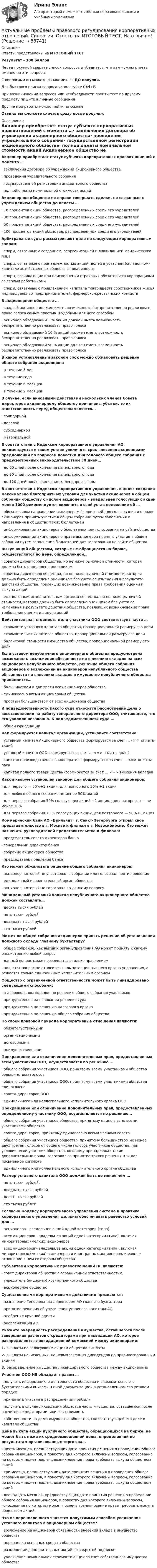     
            Описание
            Ответы представлены на ИТОГОВЫЙ ТЕСТРезультат - 100 балловПеред покупкой сверьте список вопросов и убедитесь, что вам нужны ответы именно на эти вопросы!С вопросами вы можете ознакомиться ДО покупки.Для быстрого поиска вопроса используйте Ctrl+F.При возникновении вопросов или необходимости пройти тест по другому предмету пишите в личные сообщения Другие мои работы можно найти по ссылке Ответы вы сможете скачать сразу после покупки. 
            Оглавление
            Акционер приобретает статус субъекта корпоративных правоотношений с момента …·      заключения договора об учреждении акционерного общества·      проведения учредительного собрания·      государственной регистрации акционерного общества·      полной оплаты номинальной стоимости акций Акционерное общество не вправе совершать сделки, не связанные с учреждением общества до оплаты …·      10 процентов акций общества, распределенных среди его учредителей·      30 процентов акций общества, распределенных среди его учредителей·      50 процентов акций общества, распределенных среди его учредителей·      100 процентов акций общества, распределенных среди его учредителей Арбитражные суды рассматривают дела по следующим корпоративным спорам:·      споры, связанные с созданием, реорганизацией и ликвидацией юридического лица·      споры, связанные с принадлежностью акций, долей в уставном (складочном) капитале хозяйственных обществ и товариществ·      споры, возникающие при неисполнении страховых обязательств корпорациями со своими работниками·      споры, связанные с привлечением капитала товариществ собственников жилья, индивидуальных предпринимателей, фермерско-крестьянских хозяйств В акционерном обществе …·      каждый акционер должен иметь возможность беспрепятственно реализовать право голоса самым простым и удобным для него способом·      акционер обладающий 1 % акций должен иметь возможность беспрепятственно реализовать право голоса·      акционер обладающий 10 % акций должен иметь возможность беспрепятственно реализовать право голоса·      акционер обладающий 50 % акций должен иметь возможность беспрепятственно реализовать право голоса В какой установленный законом срок можно обжаловать решение общего собрания акционеров:·      в течение 3 лет·      в течение года·      в течение 6 месяцев·      в течение 2 месяцев В случае, если виновными действиями нескольких членов Совета директоров акционерному обществу причинены убытки, то их ответственность перед обществом является…·      солидарной·      долевой·      субсидиарной·      материальной В соответствии с Кодексом корпоративного управления АО рекомендуется в своем уставе увеличить срок внесения акционерами предложений по вопросам повестки дня годового общего собрания с предусмотренных законодательством 30 дней…·      до 60 дней после окончания календарного года·      до 90 дней после окончания календарного года·      до 120 дней после окончания календарного года В соответствии с Кодексом корпоративного управления, в целях создания максимально благоприятных условий для участия акционеров в общем собрании обществу с числом акционеров - владельцев голосующих акций менее 1000 рекомендуется включить в свой устав положение об …·      обязательном направлении акционерам бюллетеней для голосования и о праве акционеров принять участие в общем собрании путем заполнения и направления в общество таких бюллетеней·      информировании акционеров о бюллетенях для голосования на сайте общества·      информировании акционеров о праве акционеров принять участие в общем собрании путем заполнения бюллетеней для голосования на сайте общества Выкуп акций обществом, которые не обращаются на бирже, осуществляется по цене, определенной…·      советом директоров общества, но не ниже рыночной стоимости, которая должна быть определена оценщиком·      советом директоров общества, но не ниже рыночной стоимости, которая должна быть определена оценщиком без учета ее изменения в результате действий общества, повлекших возникновение права требования оценки и выкупа акций·      единоличным исполнительным органом общества, но не ниже рыночной стоимости, которая должна быть определена оценщиком без учета ее изменения в результате действий общества, повлекших возникновение права требования оценки и выкупа акций Действительная стоимость доли участника ООО соответствует части …·      стоимости уставного капитала общества, пропорциональной размеру его доли·      стоимости чистых активов общества, пропорциональной размеру его доли·      балансовой стоимости имущества общества, пропорциональной размеру его доли Если уставом непубличного акционерного общества предусмотрена возможность возложения обязанности по внесению вкладов на всех акционеров непубличного общества, решение общего собрания акционеров о возложении на акционеров непубличного общества обязанности по внесению вкладов в имущество непубличного общества принимается…·      большинством в две трети всех акционеров общества·      единогласно всеми акционерами общества·      простым большинством от всех акционеров общества К подведомственности какого суда относится рассмотрение дела о восстановлении на работу генерального директора ООО, считающего, что его уволили незаконно. К подведомственности суда …·      общей юрисдикции Как формируется капитал организации, установите соответствие:·      уставный капитал Акционерного общества формируется за счет … <=> оплаты акций·      уставный капитал ООО формируется за счет … <=> оплаты долей·      капитал производственного кооператива формируется за счет … <=> оплаты паев·      капитал полного товарищества формируется за счет … <=> внесения вкладов Какой кворум установлен законом для общего собрания акционеров:·      для первого — 50%+1 акция, для повторного 30% +1 акция·      для любого общего собрания не менее 50% акций·      для первого собрания 50% голосующих акций +1 акция, для повторного — не менее 30%·      для первого собрания 70 % голосующих акций, для повторного — 50%+1 акция Коммерческий банк АО «Брильянт» г. Санкт-Петербурга открыл свое представительство в г. Москве и филиал в г. Новосибирске. Кто может назначить руководителей представительства и филиала:·      председатель совета директоров банка·      генеральный директор банка·      собрание акционеров общества·      председатель правления банка Кто может обжаловать решение общего собрания акционеров:·      акционер, который не участвовал в собрании или голосовал против решения·      единоличный исполнительный орган общества·      акционер, который не голосовал по данному вопросу Минимальный уставный капитал непубличного акционерного общества должен составлять…·      десять тысяч рублей·      пять тысяч рублей·      двадцать тысяч рублей·      сто тысяч рублей Может ли общее собрание акционеров принять решение об установлении должного оклада главному бухгалтеру?·      общее собрание, как высший орган управления АО может принять к своему рассмотрению любой вопрос·      данный вопрос может разрешаться только правлением·      нет, этот вопрос не относится к компетенции высшего органа управления, а решается только единоличным исполнительным органом Общество с ограниченной ответственности может быть ликвидировано следующими способами:·      в добровольном порядке по решению общего собрания участников·      принудительно на основании решения суда·      принудительно по решению налогового органа·      принудительно по решению общего собрания общества По своей правовой природе корпоративные отношения являются:·      обязательственными·      организационными·      договорными·      неимущественными Прекращение или ограничение дополнительных прав, предоставленных всем участникам ООО, осуществляется по решению …·      общего собрания участников ООО, принятому всеми участниками общества большинством голосов·      общего собрания участников ООО, принятому всеми участниками общества единогласно·      совета директоров ООО·      единоличного или коллегиального исполнительного органа ООО Прекращение или ограничение дополнительных прав, предоставленных определенному участнику ООО, осуществляется по решению…·      общего собрания участников общества, принятому единогласно всеми участниками общества·      совета директоров, принятому единогласно всеми членами совета·      общего собрания участников общества, принятому большинством не менее двух третей голосов от общего числа голосов участников общества, при условии, если участник общества, которому принадлежат такие дополнительные права, голосовал за принятие такого решения или дал письменное согласие·      единоличного или коллегиального исполнительного органа общества Размер уставного капитала ООО должен быть не менее чем …·      пять тысяч рублей.·      двадцать тысяч рублей·      десять тысяч рублей·      сто тысяч рублей Согласно Кодексу корпоративного управления система и практика корпоративного управления должны обеспечивать равенство условий для …·      акционеров - владельцев акций одной категории (типа)·      всех акционеров - владельцев акций одной категории (типа), включая миноритарных (мелких) акционеров·      всех акционеров - владельцев акций одной категории (типа), включая миноритарных (мелких) акционеров и иностранных акционеров, и равное отношение к ним со стороны общества Субъектами корпоративных правоотношений НЕ являются:·      совет директоров общества с ограниченной ответственностью·      учредитель (акционер) хозяйственного общества·      акционерное общество Существенными корпоративными действиями признаются:·      назначение Генеральным директором АО главного бухгалтера·      принятие решения об увеличении уставного капитала АО·      одобрение крупной сделки·      реорганизация АО Укажите очередность распределения имущества, оставшегося после завершения расчетов с кредиторами при ликвидации АО, которое распределяется ликвидационной комиссией между акционерами:1.   выплаты по голосующим акциям общества выплаты2.   выплаты начисленных, но невыплаченных дивидендов по привилегированным акциям3.   распределение имущества ликвидируемого общества между акционерами Участник ООО НЕ обладает правом …·      получать информацию о деятельности общества и знакомиться с его бухгалтерскими книгами и иной документацией в установленном его уставом порядке·      принимать участие в распределении прибыли·      получить в случае ликвидации общества часть имущества, оставшегося после расчетов с кредиторами, или его стоимость·      собственности на долю имущества общества, соответствующей его доле в капитале общества Цена выкупа акций публичного общества, обращающихся на бирже, не может быть ниже их средневзвешенной цены, определенной по результатам организованных торгов за…·      шесть месяцев, предшествующих дате принятия решения о проведении общего собрания акционеров, в повестку дня которого включены вопросы, голосование по которым может повлечь возникновение права требовать выкупа обществом акций·      три месяца, предшествующих дате принятия решения о проведении общего собрания акционеров, в повестку дня которого включены вопросы, голосование по которым может повлечь возникновение права требовать выкупа обществом акций·      двенадцать месяцев, предшествующих дате принятия решения о проведении общего собрания акционеров, в повестку дня которого включены вопросы, голосование по которым может повлечь возникновение права требовать выкупа обществом акций Что из перечисленного является допустимым способом увеличения уставного капитала в акционерном обществе?·      возложение на акционеров обязанности внесения вклада в имущество общества·      переоценка основных средств общества·      размещение дополнительных акций по закрытой подписке·      увеличение номинальной стоимости акций за счет собственного имущества общества   
            
            
            Актуальные проблемы правового регулирования корпоративных отношений || ответы || синергия || новый тестАктуальные проблемы правового регулирования корпоративных отношений. Синергия. Ответы на ИТОГОВЫЙ ТЕСТ. На отлично!Актуальные проблемы правового регулирования корпоративных отношений. Синергия. Ответы на КОМПЕТЕНТНОСТНЫЙ ТЕСТАктуальные проблемы правового регулирования корпоративных отношений - тест с ответами Синергия, результат 93 балла«Актуальные проблемы предпринимательского права 1Актуальные проблемы предпринимательского права 2Актуальные проблемы предпринимательского права, Практическое задание 1, Тема 1Актуальные проблемы конституционного права 2Актуальные проблемы конституционного права 2Актуальные проблемы конституционного права 2Актуальные проблемы конституционного права 2Актуальные проблемы права, часть 1 . Вариант 7Актуальные проблемы правового регулирования корпоративных отношенийАктуальные проблемы правового регулирования корпоративных отношений / 20 вопросов