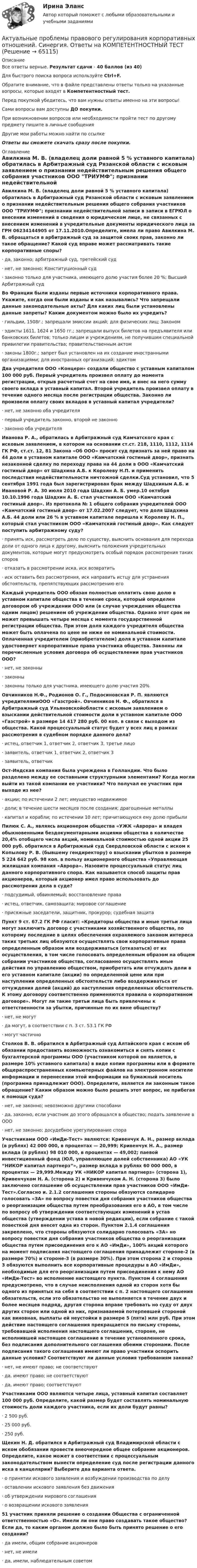      
            Описание
            Все ответы верные. Результат сдачи - 40 баллов (из 40)Для быстрого поиска вопроса используйте Ctrl+F.Обратите внимание, что в файле представлены ответы только на указанные вопросы, которые входят в Компетентностный тест.Перед покупкой убедитесь, что вам нужны ответы именно на эти вопросы!Сами вопросы вам доступны ДО покупки.При возникновении вопросов или необходимости пройти тест по другому предмету пишите в личные сообщения Другие мои работы можно найти по ссылке Ответы вы сможете скачать сразу после покупки. 
            Оглавление
            Авилкина М. В. (владелец доли равной 5 % уставного капитала) обратилась в Арбитражный суд Рязанской области с исковым заявлением о признании недействительным решения общего собрания участников ООО ТРИУМФ; признании недействительной записи в записи в ЕГРЮЛ о внесении изменений в сведения о юридическом лице, не связанных с внесением изменений в учредительные документы юридического лица за ГРН 06234144905 от 17.11.2010.Определите, имела ли право Авилкина М. В. обращаться в арбитражный суд за защитой своих прав, законно ли такое обращение? Какой суд вправе может рассматривать такие корпоративные споры?·      да, законно; арбитражный суд, третейский суд·      нет, не законно; Конституционный суд·      законно только для участника, имеющего долю участия более 20 %; Высший Арбитражный суд Во Франции были изданы первые источники корпоративного права. Укажите, когда они были изданы и как назывались? Что запрещали данные законодательные акты? Для каких лиц были установлены данные запреты? Каким документом можно было их учредить?·      гильдии, 1508г.; запрещали эмиссии акций; для физических лиц; Законом·      эдикты 1611, 1624 и 1650 гг.; запрещали выпуск билетов на предъявителя или банковских билетов; только лицам и учреждениям, не получившим специальной привилегии правительства; правительственным актом·      законы 1800г.; запрет был установлен на их создание иностранными организациями; для иностранных организаций; эдиктом Два учредителя ООО «Концерн» создали общество с уставным капиталом 100 000 руб. Первый учредитель произвел оплату до момента регистрации, открыв расчетный счет на свое имя, и внес на него сумму своего вклада в уставный капитал. Второй учредитель произвел оплату в течение одного месяца после регистрации общества. Законно ли произвели оплату своих вкладов в уставный капитал учредители?·      нет, не законно оба учредителя·      первый учредитель законно, второй не законно·      законно оба учредителяИванова Р. А., обратилась в Арбитражный суд Камчатского края с исковым заявлением, в котором на основании ст.ст. 218, 1110, 1112, 1114 ГК РФ, ст.ст. 12, 81 Закона «Об ООО» просит суд признать за ней право на 44 доли в уставном капитале ООО «Камчатский гостиный двор», признать незаконной сделку по переходу права на 44 доли в ООО «Камчатский гостиный двор» от Шадхина А.Б. к Королеву Н.П. и применить последствия недействительности ничтожной сделки.Суд установил, что 5 сентября 1991 года был зарегистрирован брак между Шадхиным А.Б. и Ивановой Р. А. 30 июля 2010 года Шадхин А. Б. умер.10 октября 10.10.1996 года Шадхин А. Б. стал участником ООО «Камчатский гостиный двор». Из протокола № 1 общего собрания учредителей ООО «Камчатский гостиный двор» от 17.02.2007 следует, что доля Шадхина А.Б. 44 доли или 26 % в уставном капитале перешла к Королеву Н. П., который стал участником ООО «Камчатский гостиный двор». Как следует поступить арбитражному суду?·      принять иск, рассмотреть дело по существу, выяснить основания для перехода доли от одного лица к другому, выяснить положения учредительных документов, которые могут предусмотреть особый порядок рассмотрения таких споров·      отказать в рассмотрении иска, иск возвратить·      иск оставить без рассмотрения, иск направить истцу для устранения обстоятельств, препятствующих рассмотрению его Каждый учредитель ООО обязан полностью оплатить свою долю в уставном капитале общества в течение срока, который определен договором об учреждении ООО или (в случае учреждения общества одним лицом) решением об учреждении общества. Однако этот срок не может превышать четыре месяца с момента государственной регистрации общества. При этом доля каждого учредителя общества может быть оплачена по цене не ниже ее номинальной стоимости. Оплаченная учредителем (приобретателем) доля в уставном капитале удостоверяет корпоративные права участника общества. Законны ли перечисленные условия договора об осуществлении прав участников ООО?·      нет, не законны·      законны·      законны только для участника, имеющего долю участия 20% Овчинников Н.Ф., Родионов О. Г., Подосиновская Р. П. являются учредителямиООО «Газстрой». Овчинников Н. Ф., обратился в Арбитражный суд Ульяновскойобласти с исковым заявлением о взыскании действительной стоимости доли в уставном капитале ООО «Газстрой» в размере 14 417 280 руб. 00 коп. в связи с выходом из общества. Какой процессуальный статус будет у всех лиц в рамках рассмотрения в судебном порядке данного дела?·      истец, ответчик 1, ответчик 2, ответчик 3, третье лицо·      заявитель, ответчик 1, ответчик 2, ответчик 3·      заявитель, ответчик Ост-Индская компания была учреждена в Голландии. Что было разделено между ее составными структурными элементами? Когда могли выйти из такой компании ее участники? Что получал ее участник при выходе из нее?·      акции; по истечении 2 лет; имущество недвижимое·      доли; в течение шести месяцев после создания; драгоценные металлы·      капитал и корабли; по истечении 10 лет; причитающуюся ему долю прибыли Пилюк С. А., являясь акционером общества «УЖК «Аврора» и владея обыкновенными бездокументарными акциями общества в количестве 20,4% отобщего числа акций, номинальной стоимостью одной акции 25 000 руб. обратился в Арбитражный суд Свердловской области с иском к Копылову Р. В. (бывшему гендиректору) о взыскании убытков в размере 5 224 642 руб. 98 коп. в пользу акционерного общества «Управляющая жилищная компания «Аврора». Назовите процессуальный статус лиц данного корпоративного спора. Как называется способ защиты прав акционеров, который акционер имел право использовать до рассмотрения дела в суде?·      подсудимый, обвиняемый; восстановление права·      истец, ответчик, самозащита; мировое соглашение·      присяжные заседатели, защитник, прокурор; судебная защита Пункт 9 ст. 67.2 ГК РФ гласит: «Кредиторы общества и иные третьи лица могут заключить договор с участниками хозяйственного общества, по которому последние в целях обеспечения охраняемого законом интереса таких третьих лиц обязуются осуществлять свои корпоративные права определенным образом или воздерживаться (отказаться) от их осуществления, в том числе голосовать определенным образом на общем собрании участников общества, согласованно осуществлять иные действия по управлению обществом, приобретать или отчуждать доли в его уставном капитале (акции) по определенной цене или при наступлении определенных обстоятельств либо воздерживаться от отчуждения долей (акций) до наступления определенных обстоятельств. К этому договору соответственно применяются правила о корпоративном договоре». Могут ли такие третьи лица быть привлечены к ответственности за убытки, причинные по их вине обществу?·      нет, не могут·      да могут, в соответствии с п. 3 ст. 53.1 ГК РФ·      могут частично Столков В. В. обратился в Арбитражный суд Алтайского края с иском об обязании предоставить возможность ознакомиться и снять копии с бухгалтерской программы ООО (участником которой он является, в размере 10% уставного капитала) в виде копии программы или в формате общераспространенных компьютерных файлов на электронном носителе информации и перенесении этой информации на бумажный носитель (программа принадлежит ООО). Определите, является ли законным такое обращение? Каким образом можно было решить этот вопрос, не прибегая к помощи суда?·      нет, не законно; невозможно другими способами·      да, законно, если участник до этого обращался в общество; подать заявление в ООО·      нет, не законно; досудебное урегулирование спораУчастниками ООО «ИмДи-Тест» являются: Кривенчук А. Н., размер вклада (в рублях) 42 000 000, в процентах — 20,999; Кривенчук Н. А., размер вклада (в рублях) 98 010 000, в процентах — 49,002; паевой инвестиционный фонд (ЮЛ, управляющее долей собственника) АО «УК “НИКОР капитал партнерз”», размер вклада в рублях 60 000 000, в процентах — 29,999.Между УК «НИКОР капитал партнерз» (сторона 1), Кривенчуком Н. А. (сторона 2) и Кривенчуком А. Н. (сторона 3) было заключено соглашение об осуществлении прав участников ООО «ИмДи-Тест».Согласно и. 2.1.2 соглашения стороны обязуются солидарно голосовать «ЗА» по вопросу повестки дня собрания участников общества о реорганизации общества путем преобразования его в АО, в том числе по вопросу об утверждении соответствующих изменений в устав общества (утверждении устава в новой редакции), если собрание с такой повесткой дня внесет одна из сторон. Пунктом 2.1.4 соглашения закреплено, что стороны обязуются солидарно голосовать «ЗА» но вопросу повестки дня собрания участников общества о реорганизации общества путем присоединения его к АО «ИмДи», 100% акций которого на момент подписания настоящего соглашения принадлежит стороне-2 (в размере 70%) и стороне-3 (в размере 30%). При этом сторона 2 и сторона 3 обязуются выполнить все корпоративные процедуры в АО «ИмДи», необходимые для его реорганизации путем присоединения к нему АО «ИмДи-Тест» во исполнение настоящего пункта. Пунктом 4 соглашения предусмотрено, что в случае неисполнения одной из сторон хотя бы одного из принятых на себя в соответствии с п. 2 настоящего соглашения обязательств, если это обязательство не выполняется в течение двух и более месяцев подряд, другая сторона вправе требовать но суду от двух других сторон или одной из них, признаваемой потерпевшей стороной как виновная, выплаты ей неустойки в размере 5 (пяти) млн руб. При этом действие настоящего соглашения прекращается по письму стороны, требовавшей исполнения настоящего соглашения, стороне, не исполнившей настоящее соглашение в течение установленного срока, без подписания дополнительного соглашения обеими сторонами. После подписания такого соглашения имеют ли право участники оспорить данные условия? Соответствуют ли данные условия требованиям закона?·      нет, не имеют право; не соответствуют·      да, имеют право; не соответствуют·      да, имеют право; соответствуют Участниками ООО являются четыре лица, уставный капитал составляет 100 000 руб. Определите, какой размер будет составлять номинальную стоимость доли каждого участника, если их доли будут равны?·      2 500 руб.·      25 000 руб.·      250 руб. Щекин Н. Д. обратился в Арбитражный суд Владимирской области с иском обобязании провести внеочередное общее собрание акционеров. Определите, какое может в соответствии с процессуальным законодательством вынести определение суд после регистрации данного иска в канцелярии? Выберите два варианта ответа.·      о принятии искового заявления и возбуждении производства по делу·      оставлении искового заявления без движения·      об утверждении мирового соглашения·      о возвращении искового заявления 51 участник приняли решение о создании Общества с ограниченной ответственностью «О». Имели ли они право создавать такое общество? Если да, то каким органом должно было быть принято решение о его создании?·      да имели, общим собрание акционеров·      нет, не имели·      да, имели, наблюдательным советом  
            
            
            Актуальные проблемы правового регулирования корпоративных отношений. Синергия. Ответы на ИТОГОВЫЙ ТЕСТ. На отлично!Актуальные проблемы правового регулирования корпоративных отношений. Синергия. Ответы на КОМПЕТЕНТНОСТНЫЙ ТЕСТАктуальные проблемы правового регулирования корпоративных отношений - тест с ответами Синергия, результат 93 балла«Актуальные проблемы предпринимательского права 1Актуальные проблемы предпринимательского права 2Актуальные проблемы предпринимательского права, Практическое задание 1, Тема 1Актуальные проблемы предпринимательского права, Практическое задание 2, Тема 2 Актуальные проблемы конституционного права 2Актуальные проблемы конституционного права 2Актуальные проблемы конституционного права 2Актуальные проблемы права, часть 1 . Вариант 7Актуальные проблемы правового регулирования корпоративных отношенийАктуальные проблемы правового регулирования корпоративных отношений / 20 вопросовАктуальные проблемы правового регулирования корпоративных отношений - ответы на тест, Синергия, сдача 2023 год - результат 93 балла