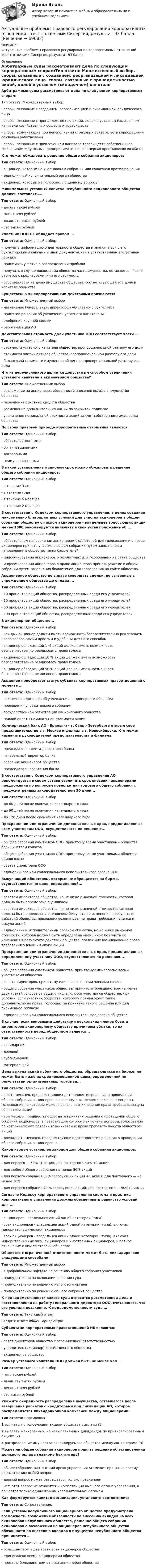     
            Описание
            Актуальные проблемы правового регулирования корпоративных отношений - тест с ответами Синергия, результат 93 балла 
            Оглавление
            Арбитражные суды рассматривают дела по следующим корпоративным спорам:Тип ответа: Множественный выбор.- споры, связанные с созданием, реорганизацией и ликвидацией юридического лица- споры, связанные с принадлежностью акций, долей в уставном (складочном) капитале хозяйственных обществ и товариществ- споры, возникающие при неисполнении страховых обязательств корпорациями со своими работниками- споры, связанные с привлечением капитала товариществ собственников жилья, индивидуальных предпринимателей, фермерско-крестьянских хозяйств Кто может обжаловать решение общего собрания акционеров:Тип ответа: Одиночный выбор- акционер, который не участвовал в собрании или голосовал против решения- единоличный исполнительный орган общества- акционер, который не голосовал по данному вопросу Минимальный уставный капитал непубличного акционерного общества должен составлять...Тип ответа: Одиночный выбор- десять тысяч рублей- пять тысяч рублей- двадцать тысяч рублей- сто тысяч рублей Участник ООО НЕ обладает правом ...Тип ответа: Одиночный выбор- получать информацию о деятельности общества и знакомиться с его бухгалтерскими книгами и иной документацией в установленном его уставом порядке- принимать участие в распределении прибыли- получить в случае ликвидации общества часть имущества, оставшегося после расчетов с кредиторами, или его стоимость- собственности на долю имущества общества, соответствующей его доле в капитале общества Существенными корпоративными действиями признаются:Тип ответа: Множественный выбор- назначение Генеральным директором АО главного бухгалтера- принятие решения об увеличении уставного капитала АО- одобрение крупной сделки- реорганизация АО Действительная стоимость доли участника ООО соответствует части ...Тип ответа: Одиночный выбор- стоимости уставного капитала общества, пропорциональной размеру его доли- стоимости чистых активов общества, пропорциональной размеру его доли- балансовой стоимости имущества общества, пропорциональной размеру его доли Что из перечисленного является допустимым способом увеличения уставного капитала в акционерном обществе?Тип ответа: Множественный выбор- возложение на акционеров обязанности внесения вклада в имущество общества- переоценка основных средств общества- размещение дополнительных акций по закрытой подписке- увеличение номинальной стоимости акций за счет собственного имущества общества По своей правовой природе корпоративные отношения являются:Тип ответа: Одиночный выбор- обязательственными- организационными- договорными- неимущественными В какой установленный законом срок можно обжаловать решение общего собрания акционеров:Тип ответа: Одиночный выбор- в течение 3 лет- в течение года- в течение б месяцев- в течение 2 месяцев В соответствии с Кодексом корпоративного управления, в целях создания максимально благоприятных условий для участия акционеров в общем собрании обществу с числом акционеров - владельцев голосующих акций менее 1000 рекомендуется включить в свой устав положение об ...Тип ответа: Одиночный выбор- обязательном направлении акционерам бюллетеней для голосования и о праве акционеров принять участие в общем собрании путем заполнения и направления в общество таких бюллетеней- информировании акционеров о бюллетенях для голосования на сайте общества- информировании акционеров о праве акционеров принять участие в общем собрании путем заполнения бюллетеней для голосования на сайте общества Акционерное общество не вправе совершать сделки, не связанные с учреждением общества до оплаты ...Тип ответа: Одиночный выбор- 10 процентов акций общества, распределенных среди его учредителей- 30 процентов акций общества, распределенных среди его учредителей- 50 процентов акций общества, распределенных среди его учредителей- 100 процентов акций общества, распределенных среди его учредителей В акционерном обществе...Тип ответа: Одиночный выбор- каждый акционер должен иметь возможность беспрепятственно реализовать право голоса самым простым и удобным для него способом- акционер обладающий 1 % акций должен иметь возможность беспрепятственно реализовать право голоса- акционер обладающий 10 % акций должен иметь возможность беспрепятственно реализовать право голоса- акционер обладающий 50 % акций должен иметь возможность беспрепятственно реализовать право голоса Акционер приобретает статус субъекта корпоративных правоотношений с момента ...Тип ответа: Одиночный выбор- заключения договора об учреждении акционерного общества- проведения учредительного собрания- государственной регистрации акционерного общества- полной оплаты номинальной стоимости акций Коммерческий банк АО «Брильянт» г. Санкт-Петербурга открыл свое представительство в г. Москве и филиал в г. Новосибирске. Кто может назначить руководителей представительства и филиала:Тип ответа: Одиночный выбор- председатель совета директоров банка- генеральный директор банка- собрание акционеров общества- председатель правления банка В соответствии с Кодексом корпоративного управления АО рекомендуется в своем уставе увеличить срок внесения акционерами предложений по вопросам повестки дня годового общего собрания с предусмотренных законодательством 30 дней...Тип ответа: Одиночный выбор- до 60 дней после окончания календарного года- до 90 дней после окончания календарного года- до 120 дней после окончания календарного года Прекращение или ограничение дополнительных прав, предоставленных всем участникам ООО, осуществляется по решению...Тип ответа: Одиночный выбор- общего собрания участников ООО, принятому всеми участниками общества большинством голосов- общего собрания участников ООО, принятому всеми участниками общества единогласно- совета директоров ООО- единоличного или коллегиального исполнительного органа ООО Выкуп акций обществом, которые не обращаются на бирже, осуществляется по цене, определенной...Тип ответа: Одиночный выбор- советом директоров общества, но не ниже рыночной стоимости, которая должна быть определена оценщиком- советом директоров общества, но не ниже рыночной стоимости, которая должна быть определена оценщиком без учета ее изменения в результате действий общества, повлекших возникновение права требования оценки и выкупа акций- единоличным исполнительным органом общества, но не ниже рыночной стоимости, которая должна быть определена оценщиком без учета ее изменения в результате действий общества, повлекших возникновение права требования оценки и выкупа акций Прекращение или ограничение дополнительных прав, предоставленных определенному участнику ООО, осуществляется по решению...Тип ответа: Одиночный выбор- общего собрания участников общества, принятому единогласно всеми участниками общества- совета директоров, принятому единогласно всеми членами совета- общего собрания участников общества, принятому большинством не менее двух третей голосов от общего числа голосов участников общества, при условии, если участник общества, которому принадлежат такие дополнительные права, голосовал за принятие такого решения или дал письменное согласие- единоличного или коллегиального исполнительного органа общества В случае, если виновными действиями нескольких членов Совета директоров акционерному обществу причинены убытки, то их ответственность перед обществом является...Тип ответа: Одиночный выбор- солидарной- долевой- субсидиарной- материальной Цена выкупа акций публичного общества, обращающихся на бирже, не может быть ниже их средневзвешенной цены, определенной по результатам организованных торгов за...Тип ответа: Одиночный выбор- шесть месяцев, предшествующих дате принятия решения о проведении общего собрания акционеров, в повестку дня которого включены вопросы, голосование по которым может повлечь возникновение права требовать выкупа обществом акций- три месяца, предшествующих дате принятия решения о проведении общего собрания акционеров, в повестку дня которого включены вопросы, голосование по которым может повлечь возникновение права требовать выкупа обществом акций- двенадцать месяцев, предшествующих дате принятия решения о проведении общего собрания акционеров, в Какой кворум установлен законом для общего собрания акционеров:Тип ответа: Одиночный выбор- для первого — 50%+1 акция, для повторного 30% +1 акция- для любого общего собрания не менее 50% акций- для первого собрания 50% голосующих акций +1 акция, для повторного — не менее 30%- для первого собрания 70 % голосующих акций, для повторного — 50%+1 акция Согласно Кодексу корпоративного управления система и практика корпоративного управления должны обеспечивать равенство условий для ...Тип ответа: Одиночный выбор- акционеров - владельцев акций одной категории (типа)- всех акционеров - владельцев акций одной категории (типа), включая миноритарных (мелких) акционеров- всех акционеров - владельцев акций одной категории (типа), включая миноритарных (мелких) акционеров и иностранных акционеров, и равное отношение к ним со стороны общества Общество с ограниченной ответственности может быть ликвидировано следующими способами:Тип ответа: Множественный выбор- в добровольном порядке по решению общего собрания участников- принудительно на основании решения суда- принудительно по решению налогового органа- принудительно по решению общего собрания общества К подведомственности какого суда относится рассмотрение дела о восстановлении на работу генерального директора ООО, считающего, что его уволили незаконно. К подведомственности суда …Тип ответа: Текстовый ответВведите ответ: общей юрисдикции Субъектами корпоративных правоотношений НЕ являются:Тип ответа: Одиночный выбор- совет директоров общества с ограниченной ответственностью- учредитель (акционер) хозяйственного общества- акционерное общество Размер уставного капитала ООО должен быть не менее чем ...Тип ответа: Одиночный выбор- пять тысяч рублей.- двадцать тысяч рублей- десять тысяч рублей- сто тысяч рублей Укажите очередность распределения имущества, оставшегося после завершения расчетов с кредиторами при ликвидации АО, которое распределяется ликвидационной комиссией между акционерами:Тип ответа: Сортировка1 выплаты по голосующим акциям общества выплаты (1)2 выплаты начисленных, но невыплаченных дивидендов по привилегированным акциям (2)3 распределение имущества ликвидируемого общества между акционерами (3) Может ли общее собрание акционеров принять решение об установлении должного оклада главному бухгалтеру?Тип ответа: Одиночный выбор- общее собрание, как высший орган управления АО может принять к своему рассмотрению любой вопрос- данный вопрос может разрешаться только правлением- нет, этот вопрос не относится к компетенции высшего органа управления, а решается только единоличным исполнительным органом Как формируется капитал организации, установите соответствие:Тип ответа: Сопоставление.  Если уставом непубличного акционерного общества предусмотрена возможность возложения обязанности по внесению вкладов на всех акционеров непубличного общества, решение общего собрания акционеров о возложении на акционеров непубличного общества обязанности по внесению вкладов в имущество непубличного общества принимается …Тип ответа: Одиночный выбор- большинством в две трети всех акционеров общества- единогласно всеми акционерами общества- простым большинством от всех акционеров общества   
            
            
            Актуальные проблемы правового регулирования корпоративных отношений. Синергия. Ответы на КОМПЕТЕНТНОСТНЫЙ ТЕСТАктуальные проблемы правового регулирования корпоративных отношений - тест с ответами Синергия, результат 93 балла«Актуальные проблемы предпринимательского права 1Актуальные проблемы предпринимательского права 2Актуальные проблемы предпринимательского права, Практическое задание 1, Тема 1Актуальные проблемы предпринимательского права, Практическое задание 2, Тема 2 Актуальные проблемы предпринимательского права, Практическое задание 3, Тема 1Актуальные проблемы конституционного права 2Актуальные проблемы конституционного права 2Актуальные проблемы права, часть 1 . Вариант 7Актуальные проблемы правового регулирования корпоративных отношенийАктуальные проблемы правового регулирования корпоративных отношений / 20 вопросовАктуальные проблемы правового регулирования корпоративных отношений - ответы на тест, Синергия, сдача 2023 год - результат 93 баллаАктуальные проблемы правового регулирования корпоративных отношений || ответы || синергия || новый тест