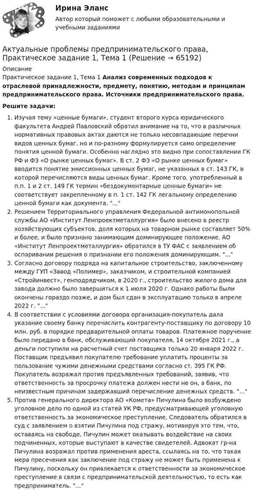      
            Описание
            Практическое задание 1, Тема 1 Анализ современных подходов к отраслевой принадлежности, предмету, понятию, методам и принципам предпринимательского права. Источники предпринимательского права.Решите задачи:Изучая тему «ценные бумаги», студент второго курса юридического факультета Андрей Павловский обратил внимание на то, что в различных нормативных правовых актах даются не только несовпадающие перечни видов ценных бумаг, но и по-разному формулируется само определение понятия ценной бумаги. Особенно наглядно это видно при сопоставлении ГК РФ и ФЗ «О рынке ценных бумаг». В ст. 2 ФЗ «О рынке ценных бумаг» вводится понятие эмиссионных ценных бумаг, не указанных в ст. 143 ГК, в которой перечисляются виды ценных бумаг. Кроме того, употребленный в п.п. 1 и 2 ст. 149 ГК термин «бездокументарные ценные бумаги» не соответствует закрепленному в п. 1 ст. 142 ГК легальному определению ценной бумаги как документа. ...Решением Территориального управления Федеральной антимонопольной службы АО «Институт Ленпроектметаллургия» было внесено в реестр хозяйствующих субъектов, доля которых на товарном рынке составляет 50% и более, и было признано занимающим доминирующее положение. АО «Институт Ленпроектметаллургия» обратился в ТУ ФАС с заявлением об оспаривании решения о признании его положения доминирующим. ...Согласно договору подряда на капитальное строительство, заключенному между ГУП «Завод «Полимер», заказчиком, и строительной компанией «Стройинвест», генподрядчиком, в 2020 г., строительство жилого дома для завода должно было завершиться к 1 июля 2020 г. Однако работы были окончены гораздо позже, и дом был сдан в эксплуатацию только в апреле 2022 г. ...В соответствии с условиями договора организация-покупатель дала указание своему банку перечислить контрагенту-поставщику по договору 10 млн. руб. в порядке предварительной оплаты товаров. Платежное поручение было передано в банк, обслуживающий покупателя, 14 октября 2021 г., а деньги поступили на расчетный счет поставщика только 20 января 2022 г. Поставщик предъявил покупателю требование уплатить проценты за пользование чужими денежными средствами согласно ст. 395 ГК РФ. Покупатель возражал против предъявленных требований, заявив, что ответственность за просрочку платежа должен нести не он, а банк, по неизвестным причинам задержавший перечисление денежных средств. ...Против генерального директора АО «Комета» Пичулина было возбуждено уголовное дело по одной из статей УК РФ, предусматривающей уголовную ответственность за экономическое преступление. Следователь обратился в суд с заявлением о взятии Пичулина под стражу, мотивируя это тем, что, оставаясь на свободе, Пичулин может оказывать воздействие на своих подчиненных, которые выступают в качестве свидетелей. Адвокат гр-на Пичулина возражал против применения ареста, ссылаясь на то, что такая мера пресечения как заключение под стражу не может быть применена к Пичулину, поскольку он привлекается к ответственности за экономическое преступление в связи с предпринимательской деятельностью, то есть как предприниматель. ...   
            
            
            Актуальные проблемы предпринимательского права 2Актуальные проблемы предпринимательского права, Практическое задание 1, Тема 1Актуальные проблемы предпринимательского права, Практическое задание 2, Тема 2 Актуальные проблемы предпринимательского права, Практическое задание 3, Тема 1Актуальные проблемы предпринимательского права, Практическое задание 3, Тема 2Актуальные проблемы предпринимательского права, Практическое задание 3, Тема 3Актуальные проблемы предпринимательского права, Практическое задание 4, Тема 4Актуальные проблемы правового регулирования корпоративных отношенийАктуальные проблемы правового регулирования корпоративных отношений / 20 вопросовАктуальные проблемы правового регулирования корпоративных отношений - ответы на тест, Синергия, сдача 2023 год - результат 93 баллаАктуальные проблемы правового регулирования корпоративных отношений || ответы || синергия || новый тестАктуальные проблемы правового регулирования корпоративных отношений. Синергия. Ответы на ИТОГОВЫЙ ТЕСТ. На отлично!Актуальные проблемы правового регулирования корпоративных отношений. Синергия. Ответы на КОМПЕТЕНТНОСТНЫЙ ТЕСТАктуальные проблемы правового регулирования корпоративных отношений - тест с ответами Синергия, результат 93 балла