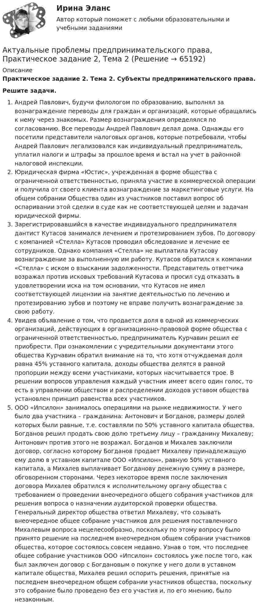      
            Описание
            Практическое задание 2. Тема 2. Субъекты предпринимательского права.Решите задачи.Андрей Павлович, будучи филологом по образованию, выполнял за вознаграждение переводы для граждан и организаций, которые обращались к нему через знакомых. Размер вознаграждения определялся по согласованию. Все переводы Андрей Павлович делал дома. Однажды его посетили представители налоговых органов, которые потребовали, чтобы Андрей Павлович легализовался как индивидуальный предприниматель, уплатил налоги и штрафы за прошлое время и встал на учет в районной налоговой инспекции.Юридическая фирма «Юстис», учрежденная в форме общества с ограниченной ответственностью, приняла участие в коммерческой операции и получила от своего клиента вознаграждение за маркетинговые услуги. На общем собрании Общества один из участников поставил вопрос об оспаривании этой сделки в суде как не соответствующей целям и задачам юридической фирмы.Зарегистрировавшийся в качестве индивидуального предпринимателя дантист Кутасов занимался лечением и протезированием зубов. По договору с компанией «Стелла» Кутасов проводил обследование и лечение ее сотрудников. Однако компания «Стелла» не выплатила Кутасову вознаграждение за выполненную им работу. Кутасов обратился к компании «Стелла» с иском о взыскании задолженности. Представитель ответчика возражал против исковых требований Кутасова и просил суд отказать в удовлетворении иска на том основании, что Кутасов не имел соответствующей лицензии на занятие деятельностью по лечению и протезированию зубов и поэтому не вправе получить вознаграждение за свою работу.Увидев объявление о том, что продается доля в одной из коммерческих организаций, действующих в организационно-правовой форме общества с ограниченной ответственностью, предприниматель Курчавин решил ее приобрести. При ознакомлении с учредительными документами этого общества Курчавин обратил внимание на то, что хотя отчуждаемая доля равна 45% уставного капитала, доходы общества делятся в равной пропорции между всеми участниками, которых насчитывается трое. В решении вопросов управления каждый участник имеет всего один голос, то есть в управлении обществом и распределении доходов уставом общества установлен принцип равенства всех участников.ООО «Ипсилон» занималось операциями на рынке недвижимости. У него было два участника – гражданина: Антонович и Богданов, размеры долей которых были равные, т.е. составляли по 50% уставного капитала общества. Богданов решил продать свою долю третьему лицу – гражданину Михалеву; Антонович против этого не возражал. Богданов и Михалев заключили договор, согласно которому Богданов продает Михалеву принадлежащую ему долю в уставном капитале ООО «Ипсилон», равную 50% уставного капитала, а Михалев выплачивает Богданову денежную сумму в размере, обговоренном сторонами. Через некоторое время после заключения договора Михалев обратился к исполнительному органу общества с требованием о проведении внеочередного общего собрания участников для решения вопроса о назначении аудиторской проверки общества. Генеральный директор общества ответил Михалеву, что созывать внеочередное общее собрание участников для решения поставленного Михалевым вопроса нецелесообразно, поскольку по этому вопросу было принято решение на последнем внеочередном общем собрании участников общества, которое состоялось совсем недавно. Узнав о том, что последнее общее собрание участников ООО «Ипсилон» состоялось уже после того, как был заключен договор с Богдановым о покупке у него доли в уставном капитале общества, Михалев решил оспорить решения, принятые на последнем внеочередном общем собрании участников общества, поскольку это собрание было проведено без его участия и, по его мнению, было незаконным.   
            
            
            Актуальные проблемы предпринимательского права, Практическое задание 1, Тема 1Актуальные проблемы предпринимательского права, Практическое задание 2, Тема 2 Актуальные проблемы предпринимательского права, Практическое задание 3, Тема 1Актуальные проблемы предпринимательского права, Практическое задание 3, Тема 2Актуальные проблемы предпринимательского права, Практическое задание 3, Тема 3Актуальные проблемы предпринимательского права, Практическое задание 4, Тема 4Актуальные проблемы предпринимательского права, Практическое задание 5, Тема 5Актуальные проблемы правового регулирования корпоративных отношений / 20 вопросовАктуальные проблемы правового регулирования корпоративных отношений - ответы на тест, Синергия, сдача 2023 год - результат 93 баллаАктуальные проблемы правового регулирования корпоративных отношений || ответы || синергия || новый тестАктуальные проблемы правового регулирования корпоративных отношений. Синергия. Ответы на ИТОГОВЫЙ ТЕСТ. На отлично!Актуальные проблемы правового регулирования корпоративных отношений. Синергия. Ответы на КОМПЕТЕНТНОСТНЫЙ ТЕСТАктуальные проблемы правового регулирования корпоративных отношений - тест с ответами Синергия, результат 93 балла«Актуальные проблемы предпринимательского права 1
