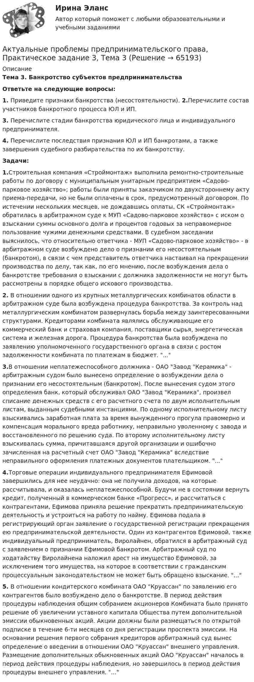      
            Описание
            Тема 3. Банкротство субъектов предпринимательстваОтветьте на следующие вопросы: 1. Приведите признаки банкротства (несостоятельности). 2.Перечислите состав участников банкротного процесса ЮЛ и ИП. 3. Перечислите стадии банкротства юридического лица и индивидуального предпринимателя. 4. Перечислите последствия признания ЮЛ и ИП банкротами, а также завершения судебного разбирательства по их банкротству.Задачи:1.Строительная компания «Строймонтаж» выполнила ремонтно-строительные работы по договору с муниципальным унитарным предприятием «Садово-парковое хозяйство»; работы были приняты заказчиком по двухстороннему акту приема-передачи, но не были оплачены в срок, предусмотренный договором. По истечении нескольких месяцев, не дождавшись оплаты, СК «Строймонтаж» обратилась в арбитражном суде к МУП «Садово-парковое хозяйство» с иском о взыскании суммы основного долга и процентов годовых за неправомерное пользование чужими денежными средствами. В судебном заседании выяснилось, что относительно ответчика - МУП «Садово-парковое хозяйство» - в арбитражном суде возбуждено дело о признании его несостоятельным (банкротом), в связи с чем представитель ответчика настаивал на прекращении производства по делу, так как, по его мнению, после возбуждения дела о банкротстве требования о взыскании с должника задолженности не могут быть рассмотрены в порядке общего искового производства.2.	В отношении одного из крупных металлургических комбинатов области в арбитражном суде была возбуждена процедура банкротства. За контроль над металлургическим комбинатом развернулась борьба между заинтересованными структурами. Кредиторами комбината являлись обслуживающие его коммерческий банк и страховая компания, поставщики сырья, энергетическая система и железная дорога. Процедура банкротства была возбуждена по заявлению уполномоченного государственного органа в связи с ростом задолженности комбината по платежам в бюджет. ...3.В отношении неплатежеспособного должника - ОАО Завод Керамика - арбитражным судом было вынесено определение о возбуждении дела о признании его несостоятельным (банкротом). После вынесения судом этого определения банк, который обслуживал ОАО Завод Керамика, произвел списание денежных средств с его расчетного счета по двум исполнительным листам, выданным судебными инстанциями. По одному исполнительному листу взыскивались заработная плата за время вынужденного прогула правомерно и компенсация морального вреда работнику, неправильно уволенному с завода и восстановленного по решению суда. По второму исполнительному листу взыскивалась сумма, причитавшаяся другой организации и ошибочно зачисленная на расчетный счет ОАО Завод Керамика вследствие неправильного оформления платежных документов плательщиком. ...4.Торговые операции индивидуального предпринимателя Ефимовой завершились для нее неудачно: она не получила доходов, на которые рассчитывала, и оказалась неплатежеспособной. Будучи не в состоянии вернуть кредит, полученный в коммерческом банке «Прогресс», и рассчитаться с контрагентами, Ефимова приняла решение прекратить предпринимательскую деятельность и устроиться на работу по найму. Ефимова подала в регистрирующий орган заявление о государственной регистрации прекращения ею предпринимательской деятельности. Один из контрагентов Ефимовой, также индивидуальный предприниматель, Виролайнен, обратился в арбитражный суд с заявлением о признании Ефимовой банкротом. Арбитражный суд по ходатайству Виролайнена наложил арест на имущество Ефимовой, за исключением того имущества, на которое в соответствии с гражданским процессуальным законодательством не может быть обращено взыскание. ...5.	В отношении кондитерского комбината ОАО Круассан по заявлению его контрагентов было возбуждено дело о банкротстве. В период действия процедуры наблюдения общим собранием акционеров Комбината было принято решение об увеличении уставного капитала Общества путем дополнительной эмиссии обыкновенных акций. Акции должны были размещаться по открытой подписке в течение 6-ти месяцев со дня регистрации проспекта эмиссии. На основании решения первого собрания кредиторов арбитражный суд вынес определение о введении в отношении ОАО Круассан внешнего управления. Размещение дополнительных обыкновенных акций ОАО Круассан началось в период действия процедуры наблюдения, но завершилось в период действия процедуры внешнего управления. ...   
            
            
            Актуальные проблемы предпринимательского права, Практическое задание 3, Тема 2Актуальные проблемы предпринимательского права, Практическое задание 3, Тема 3Актуальные проблемы предпринимательского права, Практическое задание 4, Тема 4Актуальные проблемы предпринимательского права, Практическое задание 5, Тема 5Актуальные проблемы предпринимательского права, Практическое задание 6, Тема 6Актуальные проблемы предпринимательского права, Практическое задание 7, Тема 7Актуальные проблемы предпринимательского права, Практическое задание 8, Тема 8Актуальные проблемы правового регулирования корпоративных отношений. Синергия. Ответы на ИТОГОВЫЙ ТЕСТ. На отлично!Актуальные проблемы правового регулирования корпоративных отношений. Синергия. Ответы на КОМПЕТЕНТНОСТНЫЙ ТЕСТАктуальные проблемы правового регулирования корпоративных отношений - тест с ответами Синергия, результат 93 балла«Актуальные проблемы предпринимательского права 1Актуальные проблемы предпринимательского права 2Актуальные проблемы предпринимательского права, Практическое задание 1, Тема 1Актуальные проблемы предпринимательского права, Практическое задание 2, Тема 2 