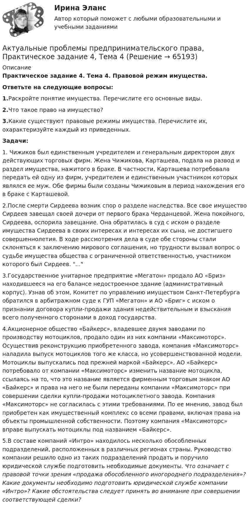      
            Описание
            Практическое задание 4. Тема 4. Правовой режим имущества.Ответьте на следующие вопросы:1.Раскройте понятие имущества. Перечислите его основные виды.2.Что такое право на имущество? 3.Какие существуют правовые режимы имущества. Перечислите их, охарактеризуйте каждый из приведенных.Задачи:1.	Чижиков был единственным учредителем и генеральным директором двух действующих торговых фирм. Жена Чижикова, Карташева, подала на развод и раздел имущества, нажитого в браке. В частности, Карташева потребовала передать ей одну из фирм, учредителем и единственным участником которых являлся ее муж. Обе фирмы были созданы Чижиковым в период нахождения его в браке с Карташевой. 2.После смерти Сирдеева возник спор о разделе наследства. Все свое имущество Сирдеев завещал своей дочери от первого брака Черданцевой. Жена покойного, Сирдеева, оспорила завещание. Она обратилась в суд с иском о разделе имущества Сирдеева в своих интересах и интересах их сына, не достигшего совершеннолетия. В ходе рассмотрения дела в суде обе стороны стали склоняться к заключению мирового соглашения, но трудности вызвал вопрос о судьбе имущества общества с ограниченной ответственностью, участником которого был Сирдеев. ...3.Государственное унитарное предприятие «Мегатон» продало АО «Бриз» находившееся на его балансе недостроенное здание (административный корпус). Узнав об этом, Комитет по управлению имуществом Санкт-Петербурга обратился в арбитражном суде к ГУП «Мегатон» и АО «Бриг» с иском о признании договора купли-продажи здания недействительным и взыскания всего полученного сторонами в доход государства.4.Акционерное общество «Байкерс», владевшее двумя заводами по производству мотоциклов, продало один из них компании «Максимоторс». Осуществив реконструкцию приобретенного завода, компания «Максимоторс» наладила выпуск мотоциклов того же класса, но усовершенствованной модели. Мотоциклы выпускались под прежней маркой «Байкерс». АО «Байкерс» потребовало от компании «Максимоторс» изменить название мотоцикла, ссылаясь на то, что это название является фирменным торговым знаком АО «Байкерс» и права на него не были переданы компании «Максимоторс» при совершении сделки купли-продажи мотоциклетного завода. Компания «Максимоторс» не согласилась с этими требованиями. По ее мнению, завод был приобретен как имущественный комплекс со всеми правами, включая права на объекты промышленной собственности. Поэтому компания «Максимоторс» вправе выпускать мотоциклы под названием «Байкерс».5.В составе компаний «Интро» находилось несколько обособленных подразделений, расположенных в различных регионах страны. Руководство компании решило одно из таких подразделений продать и поручило юридической службе подготовить необходимые документы.	Что означает с правовой точки зрения «продажа обособленного иногороднего подразделения»? Какие документы необходимо подготовить юридической службе компании «Интро»? Какие обстоятельства следует принять во внимание при совершении соответствующей сделки?   
            
            
            Актуальные проблемы предпринимательского права, Практическое задание 3, Тема 3Актуальные проблемы предпринимательского права, Практическое задание 4, Тема 4Актуальные проблемы предпринимательского права, Практическое задание 5, Тема 5Актуальные проблемы предпринимательского права, Практическое задание 6, Тема 6Актуальные проблемы предпринимательского права, Практическое задание 7, Тема 7Актуальные проблемы предпринимательского права, Практическое задание 8, Тема 8Актуальные проблемы предпринимательского права, Практическое задание 9, Тема 9Актуальные проблемы правового регулирования корпоративных отношений. Синергия. Ответы на КОМПЕТЕНТНОСТНЫЙ ТЕСТАктуальные проблемы правового регулирования корпоративных отношений - тест с ответами Синергия, результат 93 балла«Актуальные проблемы предпринимательского права 1Актуальные проблемы предпринимательского права 2Актуальные проблемы предпринимательского права, Практическое задание 1, Тема 1Актуальные проблемы предпринимательского права, Практическое задание 2, Тема 2 Актуальные проблемы предпринимательского права, Практическое задание 3, Тема 1